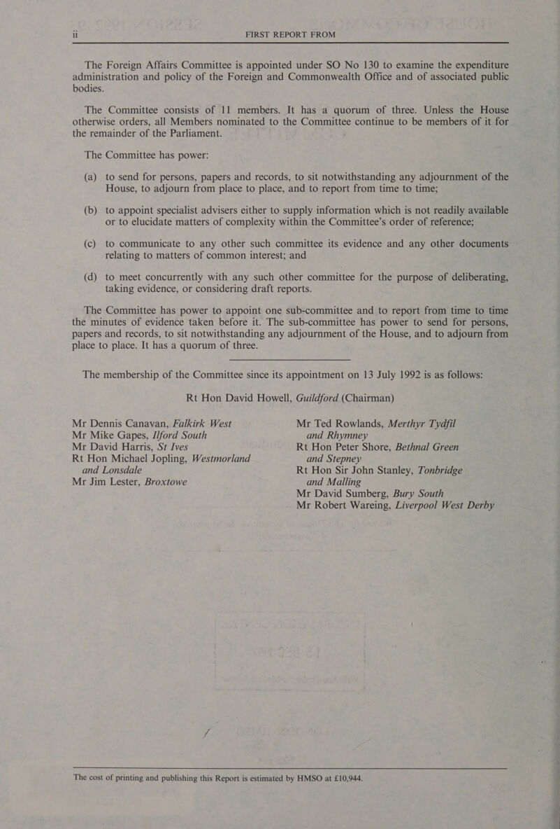 The Foreign Affairs Committee is appointed under SO No 130 to examine the expenditure administration and policy of the Foreign and Commonwealth Office and of associated public bodies. The Committee consists of 11 members. It has a quorum of three. Unless the House otherwise orders, all Members nominated to the Committee continue to be members of it for the remainder of the Parliament. The Committee has power: (a) to send for persons, papers and records, to sit notwithstanding any adjournment of the House, to adjourn from place to place, and to report from time to time; (b) to appoint specialist advisers either to supply information which is not readily available or to elucidate matters of complexity within the Committee’s order of reference; (c) to communicate to any other such committee its evidence and any other documents relating to matters of common interest; and (d) to meet concurrently with any such other committee for the purpose of deliberating, taking evidence, or considering draft reports. The Committee has power to appoint one sub-committee and to report from time to time the minutes of evidence taken before it. The sub-committee has power to send for persons, papers and records, to sit notwithstanding any adjournment of the House, and to adjourn from place to place. It has a quorum of three. The membership of the Committee since its appointment on 13 July 1992 is as follows: Rt Hon David Howell, Guildford (Chairman) Mr Dennis Canavan, Falkirk West Mr Ted Rowlands, Merthyr Tydfil Mr Mike Gapes, I/ford South and Rhymney Mr David Harris, St Ives Rt Hon Peter Shore, Bethnal Green Rt Hon Michael Jopling, Westmorland and Stepney and Lonsdale Rt Hon Sir John Stanley, Tonbridge Mr Jim Lester, Broxtowe and Malling Mr David Sumberg, Bury South Mr Robert Wareing, Liverpool West Derby The cost of printing and publishing this Report is estimated by HMSO at £10,944.