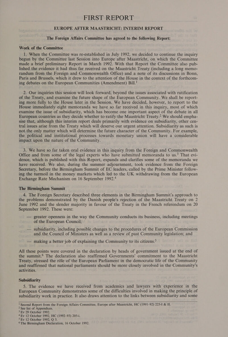 FIRST REPORT EUROPE AFTER MAASTRICHT: INTERIM REPORT The Foreign Affairs Committee has agreed to the following Report: Work of the Committee 1. When the Committee was re-established in July 1992, we decided to continue the inquiry begun by the Committee last Session into Europe after Maastricht, on which the Committee made a brief preliminary Report in March 1992. With that Report the Committee also pub- lished .the evidence it had thus far received on the Maastricht Treaty (including a long memo- randum from the Foreign and Commonwealth Office) and a note of its discussions in Bonn, Paris and Brussels, which it drew to the attention of the House in the context of the forthcom- ing debates on the European Communities (Amendment) Bill.! 2. Our inquiries this session will look forward, beyond the issues associated with ratification of the Treaty, and examine the future shape of the European Community. We shall be report- ing more fully to the House later in the Session. We have decided, however, to report to the House immediately eight memoranda we have so far received in this inquiry, most of which examine the issue of subsidiarity, which has become one important aspect of the debate in all European countries as they decide whether to ratify the Maastricht Treaty.* We should empha- sise that, although this interim report deals primarily with evidence on subsidiarity, other cen- tral issues arise from the Treaty which will deserve our urgent attention. Subsidiarity as such is not the only matter which will determine the future character of the Community. For example, the political and institutional processes towards monetary union will have a considerable impact upon the nature of the Community. 3. We have so far taken oral evidence in this inquiry from the Foreign and Commonwealth Office and from some of the legal experts who have submitted memoranda to us.? That evi- dence, which is published with this Report, expands and clarifies some of the memoranda we have received. We also, during the summer adjournment, took evidence from the Foreign Secretary, before the Birmingham Summit of EC leaders, called by the Prime Minister follow- ing the turmoil in the money markets which led to the UK withdrawing from the European Exchange Rate Mechanism on 16 September 1992.4 The Birmingham Summit 4. The Foreign Secretary described three elements in the Birmingham Summit’s approach to the problems demonstrated by the Danish people’s rejection of the Maastricht Treaty on 2 June 1992 and the slender majority in favour of the Treaty in the French referendum on 20 September 1992. These were: — greater openness in the way the Community conducts its business, including meetings of the European Council; — subsidiarity, including possible changes to the procedures of the European Commission and the Council of Ministers as well as a review of past Community legislation; and — making a better job of explaining the Community to its citizens.&gt; All these points were covered in the declaration by heads of government issued at the end of the summit.® The declaration also reaffirmed Governments’ commitment to the Maastricht Treaty, stressed the réle of the European Parliament in the democratic life of the Community and reaffirmed that national parliaments should be more closely involved in the Community’s activities. Subsidiarity 5. The evidence we have received from academics and lawyers with experience in the European Community demonstrates some of the difficulties involved in making the principle of subsidiarity work in practice. It also draws attention to the links between subsidiarity and some   ' Second Report from the Foreign Affairs Committee, Europe after Maastricht, HC (1991-92) 223-I &amp; II. 2 See list of Appendices. 3 Ev 29 October 1992. 4 Ev 12 October 1992, HC (1992-93) 205-i. 5 Ev 12 October 1992, Q 3. 6 The Birmingham Declaration, 16 October 1992.