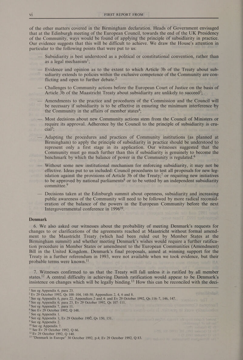  of the other matters covered in the Birmingham declaration. Heads of Government envisaged that at the Edinburgh meeting of the European Council, towards the end of the UK Presidency of the Community, ways would be found of applying the principle of subsidiarity in practice. Our evidence suggests that this will be difficult to achieve. We draw the House’s attention in particular to the following points that were put to us: — Subsidiarity is best understood as a political or constitutional convention, rather than as a legal mechanism; — Evidence and opinion as to the extent to which Article 3b of the Treaty about sub- sidiarity extends to policies within the exclusive competence of the Community are con- flicting and open to further debate.” — Challenges to Community actions before the European Court of Justice on the basis of Article 3b of the Maastricht Treaty about subsidiarity are unlikely to succeed?; — Amendments to the practice and procedures of the Commission and the Council will be necessary if subsidiarity is to be effective in ensuring the minimum interference by the Community in the affairs of member states*; — Most decisions about new Community actions stem from the Council of Ministers or require its approval. Adherence by the Council to the principle of subsidiarity is cru- cial&gt;; — Adapting the procedures and practices of Community institutions (as planned at Birmingham) to apply the principle of subsidiarity in practice should be understood to represent only a first stage in its application. Our witnesses suggested that the Community must go much further than this if subsidiarity is genuinely to become the benchmark by which the balance of power in the Community is regulated.® — Without some new institutional mechanism for enforcing subsidiarity, it may not be effective. Ideas put to us included: Council procedures to test all proposals for new leg- islation against the provisions of Article 3b of the Treaty;’ or requiring new initiatives to be approved by national parliaments® or to be vetted by an independent subsidiarity committee.” — Decisions taken at the Edinburgh summit about openness, subsidiarity and increasing public awareness of the Community will need to be followed by more radical reconsid- eration of the balance of the powers in the European Community before the next Intergovernmental conference in 1996!°. Denmark 6. We also asked our witnesses about the probability of meeting Denmark’s requests for changes to or clarifications of the agreements reached at Maastricht without formal amend- ment to the Maastricht Treaty (which had been ruled out by Member States at the Birmingham summit) and whether meeting Denmark’s wishes would require a further ratifica- tion procedure in Member States or amendment to the European Communities (Amendment) Bill in the United Kingdom. Denmark’s final proposals, aimed at winning support for the Treaty in a further referendum in 1993, were not available when we took evidence, but their probable terms were known.!! 7. Witnesses confirmed to us that the Treaty will fall unless it is ratified by all member states.'* A central difficulty in achieving Danish ratification would appear to be Denmark’s insistence on changes which will be legally binding.'? How this can be reconciled with the deci-   ' See eg Appendix 6, para 23. * Ev 29 October 1992, Qs 100-104, 148-50; Appendices 2, 4, 6 and 8. 3 See eg Appendix 6, para 22, Appendices 2 and 4; and Ev 29 October 1992, Qs 116-7, 146, 147. 4See eg Appendix 6, para 23, Ev 29 October 1992, Qs 107-111. &gt;See eg Appendix 7, para 11. © See Ev 29 October 1992, Q 148. 7 See eg Appendix 1. 8 See eg Appendix 1; Ev 29 October 1992, Qs 150, 151. ° See eg Appendix 2. 10 See eg Appendix 7. 'l See Ev 29 October 1992, Q 66. 12 Ey 29 October 1992, Q 140. 'S “Denmark in Europe” 30 October 1992, p.4; Ev 29 October 1992, Q 83.