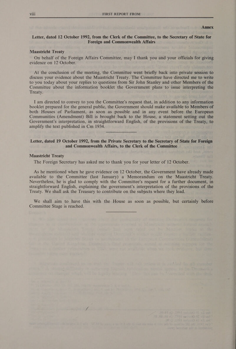 Annex Letter, dated 12 October 1992, from the Clerk of the Committee, to the Secretary of State for Foreign and Commonwealth Affairs Maastricht Treaty On behalf of the Foreign Affairs Committee, may I thank you and your officials for giving evidence on 12 October. At the conclusion of the meeting, the Committee went briefly back into private session to discuss your evidence about the Maastricht Treaty. The Committee have directed me to write to you today about your replies to questions from Sir John Stanley and other Members of the Committee about the information booklet the Government plans to issue interpreting the Treaty. I am directed to convey to you the Committee’s request that, in addition to any information booklet prepared for the general public, the Government should make available to Members of both Houses of Parliament, as soon as possible and in any event before the European Communities (Amendment) Bill is brought back to the House, a statement setting out the Government’s interpretation, in straightforward English, of the provisions of the Treaty, to amplify the text published in Cm 1934. Letter, dated 19 October 1992, from the Private Secretary to the Secretary of State for Foreign and Commonwealth Affairs, to the Clerk of the Committee Maastricht Treaty The Foreign Secretary has asked me to thank you for your letter of 12 October. As he mentioned when he gave evidence on 12 October, the Government have already made available to the Committee (last January) a Memorandum on the Maastricht Treaty. Nevertheless, he is glad to comply with the Committee’s request for a further document, in straightforward English, explaining the government’s interpretation of the provisions of the Treaty. We shall ask the Treasury to contribute on the subjects where they lead. We shall aim to have this with the House as soon as possible, but certainly before Committee Stage is reached.