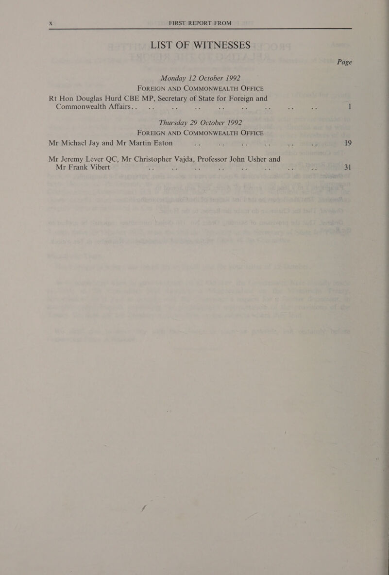 LIST OF WITNESSES Monday 12 October 1992 FOREIGN AND COMMONWEALTH OFFICE Rt Hon Douglas Hurd CBE MP, PRESET of State for Howson and Commonwealth Affairs. . : Thursday 29 October 1992 FOREIGN AND COMMONWEALTH OFFICE Mr Michael Jay and Mr Martin Eaton Mr Jeremy Lever QC, Mr Sit eee Mee Professor John Usher and Mr Frank Vibert : : Page 19 31