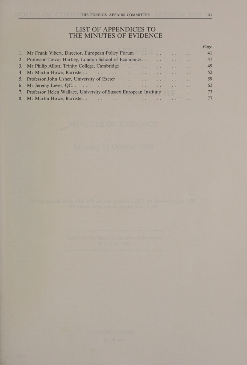 eines Bhs oARiia eet eal Ul Re LIST OF APPENDICES TO THE MINUTES OF EVIDENCE Mr Frank Vibert, Director, European Policy Forum Professor Trevor Hartley, London School of Economics. . Mr Philip Allott, Trinity College, Cambridge Mr Martin Howe, Barrister. . Professor John Usher, University of es Mr Jeremy Lever, QC. . : We Professor Helen Wallace, University of dissed Pane Triste yts Mr Martin Howe, Barrister. . Page 41 47 49 De a9 62 73 eH