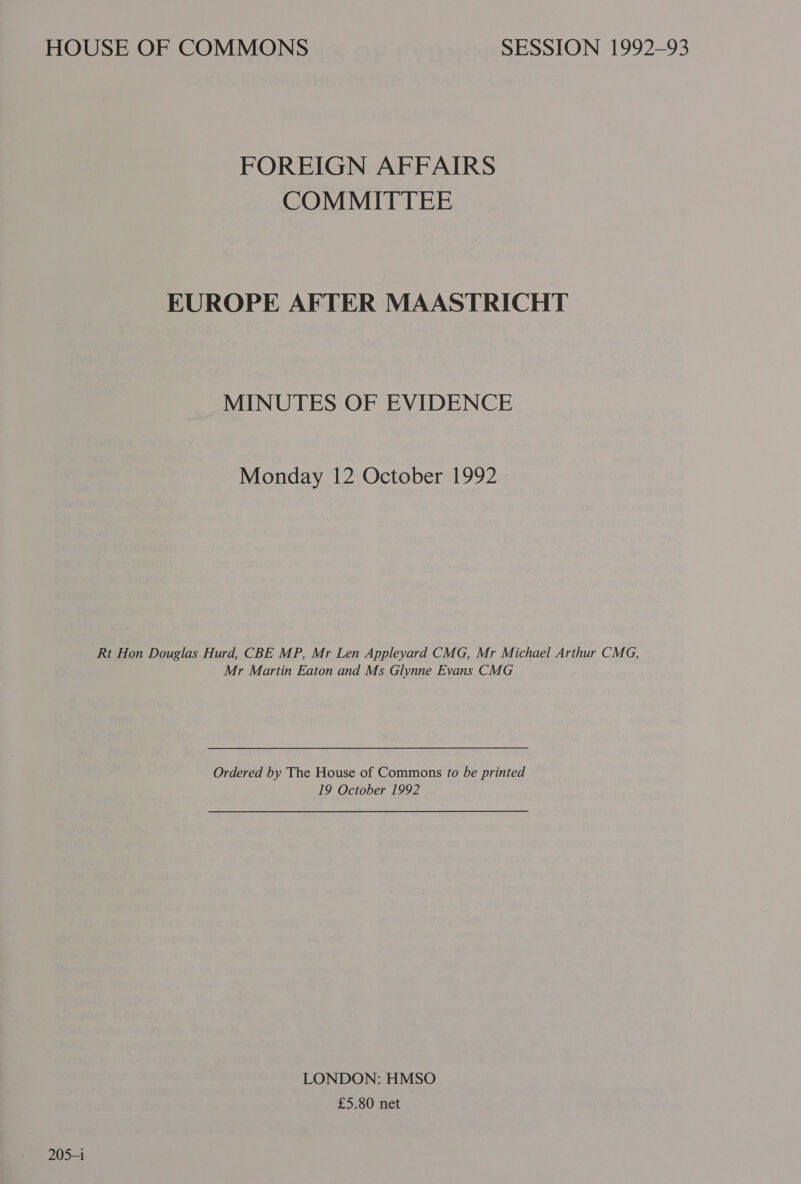 HOUSE OF COMMONS SESSION 1992-93 FOREIGN AFFAIRS COMMITTEE EUROPE AFTER MAASTRICHT MINUTES OF EVIDENCE Monday 12 October 1992 Rt Hon Douglas Hurd, CBE MP, Mr Len Appleyard CMG, Mr Michael Arthur CMG, Mr Martin Eaton and Ms Glynne Evans CMG Ordered by The House of Commons fo be printed 19 October 1992 LONDON: HMSO £5.80 net 205-1