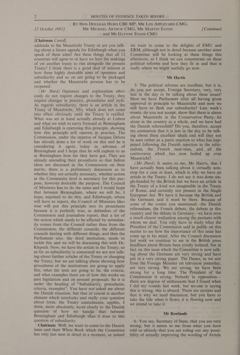 [Chairman Contd] addenda to the Maastricht Treaty or are you talk- ing about a future agenda for Edinburgh when you speak of these aims? Are these things that all 12 countries will agree to or have we here the makings of yet another treaty to run alongside the present Treaty? I think there is a good deal of interest in how these highly desirable aims of openness and subsidiarity and so on are going to be packaged and whether the Maastricht process has to be reopened. (Mr Hurd) Openness and explanation obvi- ously do not require changes to the Treaty; they require changes in practice, procedures and style. As regards subsidiarity, there is an article in the Treaty of Maastricht, 3(b), which does not come into effect obviously until the Treaty is ratified. What was set in hand actually already at Lisbon and what we wish to carry forward at Birmingham and Edinburgh is operating this principle, showing how this principle will operate in practice. The Commission, under the impetus of Jacques Delors has already done a lot of work on this and he is considering it again today in advance of Birmingham and I hope that he will explain to us at Birmingham how far they have got. They are already amending their procedures so that before ideas are discussed in the Commission on their merits, there is a preliminary discussion as to whether they are actually necessary, whether action at the Community level is necessary for this pur- pose, however desirable the purpose. The Council of Ministers has to do the same and I would hope that between Birmingham, where we will be, I hope, enjoined to do this, and Edinburgh, where will have to report, the Council of Ministers like- wise will put this principle into its procedures because it is perfectly true, as defenders of the Commission and journalists report, that a lot of the action which needs to be affected by subsidiar- ity comes from the Council rather than from the Commission, the different councils, the different councils dealing with different things, and then the Parliament also, the third institution, needs to tackle this and we will be discussing this with Dr. Klepsch. Now, we have the article in the Treaty, so as far as subsidiarity is concerned we are not talk- ing about further articles of the Treaty or changing the Treaty, but we are talking about showing how procedures of the institutions are going to apply this, what the tests are going to be, the criteria, and what examples there are of how this works on past legislation and on present proposals. So it is under the heading of “Subsidiarity, procedures, criteria, examples”. You have not asked me about the Danish situation, but that of course is another element which interlocks and really your question about form, the Treaty amendments, applies, I think, more absolutely, more clearly to the Danish question of how we handle that between Birmingham and Edinburgh than it does to this question of subsidiarity. Chairman: Well, we want to come to the Danish issue and their White Book which the Committee has only just seen in detail in a moment, as indeed we want to come to the delights of EMU and ERM, although not in detail because another sister Committee will be looking at these things this afternoon, so I think we can concentrate on these political reforms and how they fit in and that is really where we might usefully go now. Mr Hazris 5. The political reforms are excellent, but it is, do you not accept, Foreign Secretary, very, very late in the day to be talking about these issues? Here we have Parliament after all having given approval in principle to Maastricht and now we still have to flesh out subsidiarity? Last week’s — events, do you not accept, show that there is alarm alone in the country as a whole, and we have had the Danish referendum? Do you, therefore, accept my contention that it is late in the day to be talk- ing about these excellent ideals and will they not be seen rather as a panic reaction to what has hap- pened following the Danish rejection in the refer- endum, the French near-miss, and. all the controversy which has now boiled up over Maastricht? (Mr Hurd) It seems to me, Mr Harris, that I have actually been talking about it virtually non- stop for a year at least, which is why we have an article in the Treaty. I do not say it was done sin- gle-handed by the British but we have an article in the Treaty of a kind not imaginable in the Treaty of Rome, and certainly not present in the Single European Act. We have it because the British and the Germans said it must be there. Because of some of the events you mentioned—the Danish referendum, the French debate, the debate in this country and the debate in Germany—we have now a much clearer realisation among the partners with whom we deal. You only have to study what the President of the Commission said in public on this matter to see how the importance of this issue has come up in his mind. After the Council discussion last week we continue to see in the British press headlines about Britain been totally isolated, but in fact on this issue which the Committee is now talk- ing about the Germans are very strong and have put in a very strong paper. The Danes, as we saw from the Foreign Minister on television yesterday, are very strong. We are'strong; we have been strong for a long time. The President of the Commission is strong. Nobody in opposition— there are degrees of enthusiasm that I found when I did my rounds last week, but no-one is saying this is wrong, this is absurd. There are caveats and that is why we need discussion, but you have to take the tide when it flows; it is flowing now and we intend to take it. Mr Rowlands 6. You say, Secretary of State, that you are very strong, but it seems to me from what you have told us already that you are ruling out any possi- bility of actually improving the wording of Article