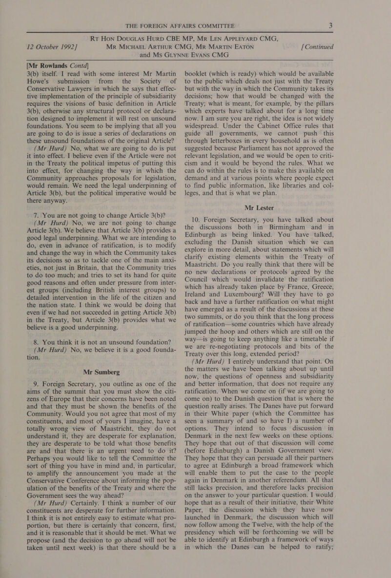 [Mr Rowlands Contd] 3(b) itself. I read with some interest Mr Martin Howe’s submission from the Society of Conservative Lawyers in which he says that effec- tive implementation of the principle of subsidiarity requires the visions of basic definition in Article 3(b), otherwise any structural protocol or declara- tion designed to implement it will rest on unsound foundations. You seem to be implying that all you are going to do is issue a series of declarations on these unsound foundations of the original Article? (Mr Hurd) No, what we are going to do is put it into effect. I believe even if the Article were not in the Treaty the political impetus of putting this into effect, for changing the way in which the Community approaches proposals for legislation, would remain. We need the legal underpinning of Article 3(b), but the political imperative would be there anyway. 7. You are not going to change Article 3(b)? (Mr Hurd) No, we are not going to change Article 3(b). We believe that Article 3(b) provides a good legal underpinning. What we are intending to do, even in advance of ratification, is to modify and change the way in which the Community takes its decisions so as to tackle one of the main anxi- eties, not just in Britain, that the Community tries to do too much; and tries to set its hand for quite good reasons and often under pressure from inter- est groups (including British interest groups) to detailed intervention in the life of the citizen and the nation state. I think we would be doing that even if we had not succeeded in getting Article 3(b) in the Treaty, but Article 3(b) provides what we believe is a good underpinning. 8. You think it is not an unsound foundation? (Mr Hurd) No, we believe it is a good founda- tion. Mr Sumberg 9. Foreign Secretary, you outline as one of the aims of the summit that you must show the citi- zens of Europe that their concerns have been noted and that they must be shown the benefits of the Community. Would you not agree that most of my constituents, and most of yours I imagine, have a totally wrong view of Maastricht, they do not understand it, they are desperate for explanation, they are desperate to be told what those benefits are and that there is an urgent need to do it? Perhaps you would like to tell the Committee the sort of thing you have in mind and, in particular, to amplify the announcement you made at the Conservative Conference about informing the pop- ulation of the benefits of the Treaty and where the Government sees the way ahead? (Mr Hurd) Certainly. I think a number of our constituents are desperate for further information. I think it is not entirely easy to estimate what pro- portion, but there is certainly that concern, first, and it is reasonable that it should be met. What we propose (and the decision to go ahead will not be taken until next week) is that there should be a booklet (which is ready) which would be available to the public which deals not just with the Treaty but with the way in which the Community takes its decisions; how that would be changed with the Treaty; what is meant, for example, by the pillars which experts have talked about for a long time now. I am sure you are right, the idea is not widely widespread. Under the Cabinet Office rules that guide all governments, we cannot push this through letterboxes in every household as is often suggested because Parliament has not approved the relevant legislation, and we would be open to criti- cism and it would be beyond the rules. What we can do within the rules is to make this available on demand and at various points where people expect to find public information, like libraries and col- leges, and that is what we plan. Mr Lester 10. Foreign Secretary, you have talked about the discussions both in Birmingham and in Edinburgh as being linked. You have talked, excluding the Danish situation which we can explore in more detail, about statements which will clarify existing elements within the Treaty of Maastricht. Do you really think that there will be no new declarations or protocols agreed by the Council which would invalidate the ratification which has already taken place by France, Greece, Ireland and Luxembourg? Will they have to go back and have a further ratification on what might have emerged as.a result of the discussions at these two summits, or do you think that the long process of ratification—some countries which have already jumped the hoop and others which are still on the way—is going to keep anything like a timetable if we are re-negotiating protocols and bits of the Treaty over this long, extended period? (Mr Hurd) \ entirely understand that point. On the matters we have been talking about up until now, the questions of openness and subsidiarity and better information, that does not require any ratification. When we come on (if we are going to come on) to the Danish question that is where the question really arises. The Danes have put forward in their White paper (which the Committee has seen a summary of and so have I) a number of options. They intend to focus discussion in Denmark in the next few weeks on these options. They hope that out of that discussion will come (before Edinburgh) a Danish Government view. They hope that they can persuade all their partners to agree at Edinburgh a broad framework which will enable them to put the case to the people again in Denmark in another referendum. All that still lacks precision, and therefore lacks precision on the answer to your particular question. I would hope that as a result of their initiative, their White Paper, the discussion which they have now launched in Denmark, the discussion which will now follow among the Twelve, with the help of the presidency which will be forthcoming we will be able to identify at Edinburgh a framework of ways in ‘which the Danes can be helped to ratify;