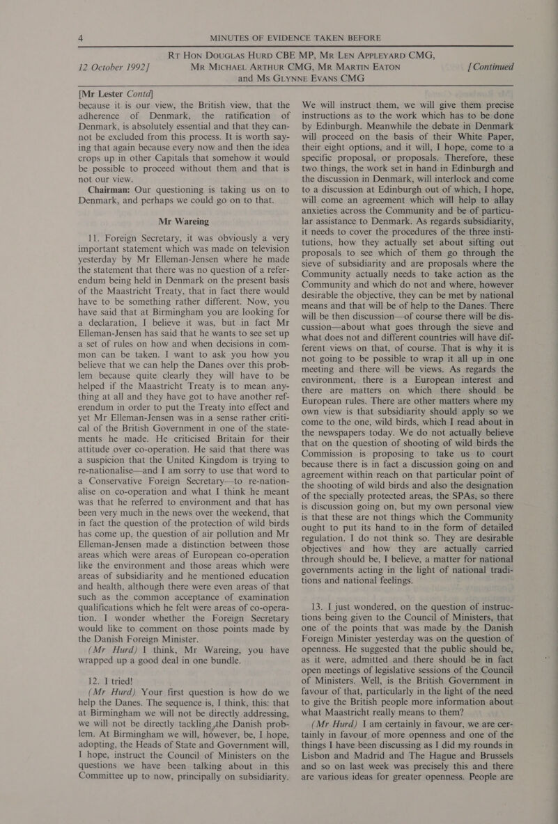 12 October 1992] [ Continued [Mr Lester Contd] because it is our view, the British view, that the adherence of Denmark, the ratification of Denmark, is absolutely essential and that they can- not be excluded from this process. It is worth say- ing that again because every now and then the idea crops up in other Capitals that somehow it would be possible to proceed without them and that is not our view. } Chairman: Our questioning is taking us on to Denmark, and perhaps we could go on to that. Mr Wareing 11. Foreign Secretary, it was obviously a very important statement which was made on television yesterday by Mr Elleman-Jensen where he made the statement that there was no question of a refer- endum being held in Denmark on the present basis of the Maastricht Treaty, that in fact there would have to be something rather different. Now, you have said that at Birmingham you are looking for a declaration, I believe it was, but in fact Mr Elleman-Jensen has said that he wants to see set up a set of rules on how and when decisions in com- mon can be taken. I want to ask you how you believe that we can help the Danes over this prob- lem because quite clearly they will have to be helped if the Maastricht Treaty is to mean any- thing at all and they have got to have another ref- erendum in order to put the Treaty into effect and yet Mr Elleman-Jensen was in a sense rather criti- cal of the British Government in one of the state- ments he made. He criticised Britain for their attitude over co-operation. He said that there was a suspicion that the United Kingdom is trying to re-nationalise—and I am sorry to use that word to a Conservative Foreign Secretary—to re-nation- alise on co-operation and what I think he meant was that he referred to environment and that has been very much in the news over the weekend, that in fact the question of the protection of wild birds has come up, the question of air pollution and Mr Elleman-Jensen made a distinction between those areas which were areas of European co-operation like the environment and those areas which were areas of subsidiarity and he mentioned education and health, although there were even areas of that such as the common acceptance of examination qualifications which he felt were areas of co-opera- tion. I wonder whether the Foreign Secretary would like to comment on those points made by the Danish Foreign Minister. (Mr Hurd) 1 think, Mr Wareing, you have wrapped up a good deal in one bundle. 12. I tried! (Mr Hurd) Your first question is how do we help the Danes. The sequence is, I think, this: that at Birmingham we will not be directly addressing, we will not be directly tackling phe Danish prob- lem. At Birmingham we will, however, be, I hope, adopting, the Heads of State and Government will, I hope, instruct the Council of Ministers on the questions we have been talking about in this Committee up to now, principally on subsidiarity. We will instruct them, we will give them precise instructions as to the work which has to be done by Edinburgh. Meanwhile the debate in Denmark will proceed on the basis of their White Paper, their eight options, and it will, I hope, come to a specific proposal, or proposals. Therefore, these two things, the work set in hand in Edinburgh and the discussion in Denmark, will interlock and come to a discussion at Edinburgh out of which, I hope, will come an agreement which will help to allay anxieties across the Community and be of particu- lar assistance to Denmark. As regards subsidiarity, it needs to cover the procedures of the three insti- tutions, how they actually set about sifting out . proposals to see which of them go through the sieve of subsidiarity and are proposals where the Community and which do not and where, however desirable the objective, they can be met by national means and that will be of help to the Danes. There will be then discussion—of course there will be dis- cussion—about what goes through the sieve and what does not and different countries will have dif- ferent views on that, of course. That is why it is not going to be possible to wrap it all up in one meeting and there will be views. As regards the environment, there is a European interest and there are matters on which there should be European rules. There are other matters where my own view is that subsidiarity should apply so we come to the one, wild birds, which I read about in the newspapers today. We do not actually believe that on the question of shooting of wild birds the Commission is proposing to take us to court because there is in fact a discussion going on and agreement within reach on that particular point of the shooting of wild birds and also the designation of the specially protected areas, the SPAs, so there is discussion going on, but my own personal view is that these are not things which the Community ought to put its hand to in the form of detailed regulation. I do not think so. They are desirable objectives and how they are actually carried through should be, I believe, a matter for national governments acting in the light of national tradi- tions and national feelings. 13. I just wondered, on the question of instruc- tions being given to the Council of Ministers, that one of the points that was made by the Danish Foreign Minister yesterday was on the question of openness. He suggested that the public should be, as it were, admitted and there should be in fact open meetings of legislative sessions of the Council of Ministers. Well, is the British Government in favour of that, particularly in the light of the need to give the British people more information about what Maastricht really means to them? (Mr Hurd) \ am certainly in favour, we are cer- tainly in favour of more openness and one of the things I have been discussing as I did my rounds in Lisbon and Madrid and The Hague and Brussels and so on last week was precisely this and there are various ideas for greater openness. People are