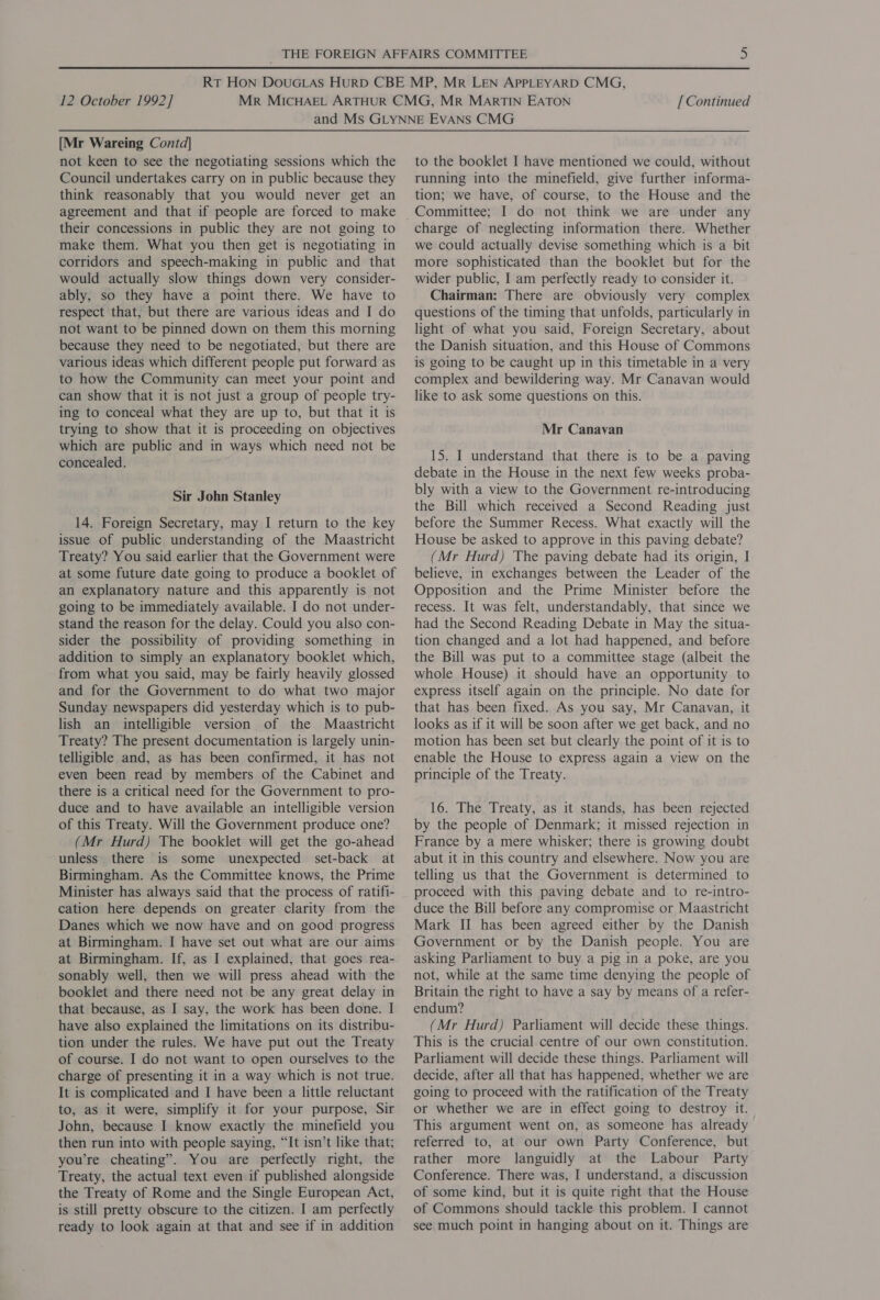 [Mr Wareing Contd] not keen to see the negotiating sessions which the Council undertakes carry on in public because they think reasonably that you would never get an agreement and that if people are forced to make their concessions in public they are not going to make them. What you then get is negotiating in corridors and speech-making in public and that would actually slow things down very consider- ably, so they have a point there. We have to respect that, but there are various ideas and I do not want to be pinned down on them this morning because they need to be negotiated, but there are various ideas which different people put forward as to how the Community can meet your point and can show that it is not just a group of people try- ing to conceal what they are up to, but that it is trying to show that it is proceeding on objectives which are public and in ways which need not be concealed. Sir John Stanley 14. Foreign Secretary, may I return to the key issue of public understanding of the Maastricht Treaty? You said earlier that the Government were at some future date going to produce a booklet of an explanatory nature and this apparently is not going to be immediately available. I do not under- stand the reason for the delay. Could you also con- sider the possibility of providing something in addition to simply an explanatory booklet which, from what you said, may be fairly heavily glossed and for the Government to do what two major Sunday newspapers did yesterday which is to pub- lish an intelligible version of the Maastricht Treaty? The present documentation is largely unin- telligible and, as has been confirmed, it has not even been read by members of the Cabinet and there is a critical need for the Government to pro- duce and to have available an intelligible version of this Treaty. Will the Government produce one? (Mr Hurd) The booklet will get the go-ahead unless there is some unexpected set-back at Birmingham. As the Committee knows, the Prime Minister has always said that the process of ratifi- cation here depends on greater clarity from the Danes which we now have and on good progress at Birmingham. I have set out what are our aims at Birmingham. If, as I explained, that goes rea- sonably well, then we will press ahead with the booklet and there need not be any great delay in that because, as I say, the work has been done. I have also explained the limitations on its distribu- tion under the rules. We have put out the Treaty of course. I do not want to open ourselves to the charge of presenting it in a way which is not true. It is complicated and I have been a little reluctant to, as it were, simplify it for your purpose, Sir John, because I know exactly the minefield you then run into with people saying, “It isn’t like that; you’re cheating”. You are perfectly right, the Treaty, the actual text even if published alongside the Treaty of Rome and the Single European Act, is still pretty obscure to the citizen. I am perfectly ready to look again at that and see if in addition to the booklet I have mentioned we could, without running into the minefield, give further informa- tion; we have, of course, to the House and the charge of neglecting information there. Whether we could actually devise something which is a bit more sophisticated than the booklet but for the wider public, I am perfectly ready to consider it. Chairman: There are obviously very complex questions of the timing that unfolds, particularly in light of what you said, Foreign Secretary, about the Danish situation, and this House of Commons is going to be caught up in this timetable in a very complex and bewildering way. Mr Canavan would like to ask some questions on this. Mr Canavan 15. I understand that there is to be a paving debate in the House in the next few weeks proba- bly with a view to the Government re-introducing the Bill which received a Second Reading just before the Summer Recess. What exactly will the House be asked to approve in this paving debate? (Mr Hurd) The paving debate had its origin, I believe, in exchanges between the Leader of the Opposition and the Prime Minister before the recess. It was felt, understandably, that since we had the Second Reading Debate in May the situa- tion changed and a lot had happened, and before the Bill was put to a committee stage (albeit the whole House) it should have an opportunity to express itself again on the principle. No date for that has been fixed. As you say, Mr Canavan, it looks as if it will be soon after we get back, and no motion has been set but clearly the point of it is to enable the House to express again a view on the principle of the Treaty. 16. The Treaty, as it stands, has been rejected by the people of Denmark; it missed rejection in France by a mere whisker; there is growing doubt abut it in this country and elsewhere. Now you are telling us that the Government is determined to proceed with this paving debate and to re-intro- duce the Bill before any compromise or Maastricht Mark II has been agreed either by the Danish Government or by the Danish people. You are asking Parliament to buy a pig in a poke, are you not, while at the same time denying the people of Britain the right to have a say by means of a refer- endum? (Mr Hurd) Parliament will decide these things. This is the crucial centre of our own constitution. Parliament will decide these things. Parliament will decide, after all that has happened, whether we are going to proceed with the ratification of the Treaty or whether we are in effect going to destroy it. This argument went on, as someone has already referred to, at our own Party Conference, but rather more languidly at the Labour Party Conference. There was, I understand, a discussion of some kind, but it is quite right that the House of Commons should tackle this problem. I cannot see much point in hanging about on it. Things are