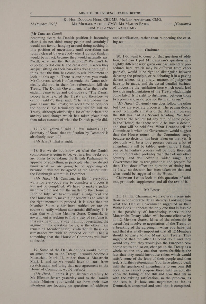 [Mr Canavan Contd] becoming clear; the Danish position is becoming clear. I do not think many people and certainly I would not favour hanging around doing nothing in this position of uncertainty until everything was totally cleared by everybody else. I do not think it would be in fact, because they would naturally say, “Well, what are the British doing? We can’t be expected to dot our Is and cross our Ts when they are just sitting on their backsides doing nothing”. I think that the time has come to ask Parliament to look at this again. There is one point you made, Mr Canavan, which is often made: the Danes tech- nically did not, in their first referendum, kill the Treaty. The Danish Government, after their refer- endum, came to us and did not say, “The Danish people have rejected the Treaty and therefore we gone against the Treaty; we need time to consider the options”. So technically they did not kill the Treaty, although obviously a lot of the debate and anxiety and change which has taken place since then takes account of what the Danish people did. 17. You yourself said a few minutes ago, Secretary of State, that ratification by Denmark is absolutely essential? (Mr Hurd) That is right. 18. But we do not know yet what the Danish compromise is going to be, yet in a few weeks you are going to be asking the British Parliament to approve of something in principle when we do not know what we are going to be approving of, because it will not be agreed at the earliest until the Edinburgh summit in December. (Mr Hurd) Mr Canavan, in life if everybody waits for everybody else to complete a process it will not be completed. We have to make a judge- ment. We did not put the matter to the House in June or July. We have to make a judgement and the House has to make a judgement as to when is the right moment to proceed. It is clear that ten Member States either have ratified or are on course to ratify without substantial difficulty. It is clear that with one Member State, Denmark, its government is seeking to find a way of ratifying it. It is seeking to find a way: I am not overstating the argument. The question for us, as the other main remaining Member State, is whether in these cir- cumstances we wish to proceed or not. That is something that the House of Commons will have to decide. 19. Some of the Danish options would require an amendment to the Treaty. It would become a Maastricht Mark II, rather than a Maastricht Mark I, and so we would have to start from scratch again and bring that new agreement to the House of Commons, would we/not? (Mr Hurd) I think if you listened carefully to Mr Elleman-Jensen yesterday and to the Danish Prime Minister you would see how their own intentions are focusing on questions of addition and clarification, rather than re-opening the exist- ing text. Chairman 20. I do want to come on that question of addi- tion, but can I put Mr Canavan’s question in a slightly different way: given our parliamentary pro- cedures here, which may be different from other people’s, would it be right to distinguish between debating the principle, or re-debating it in a paving debate where, as you say, matters of judgement have to be made, and the actual detailed business of processing the legislation here which could lead towards implementation of the Treaty which might come later? Is it right to distinguish between those two processes, or do you see them all as one? (Mr Hurd) Obviously one does follow the other but they are separate processes. The paving debate is not technically a matter of the Bill at all, because the Bill has had its Second Reading. We have agreed to the request (at any rate, of some people in the House) that there should be such a debate, and that will be held first. What I cannot tell the Committee is when the Government would suggest that the House return to the Committee stage, because no decision has been taken on that yet. It obviously will be a long process because a lot of amendments will be tabled, quite rightly. I think our parliamentary process will be more thorough and more detailed probably than that of any other country, and will cover a wider range. The Government has to recognise that and prepare for that. That does affect the question of timing but, as I say, no decision has been taken on that and what would be suggested to the House. Chairman: Let us look at this question of add- ons, protocols, supplements and all the rest of it. Mr Lester 21. I think, Chairman, we have really gone into those in considerable detail already. Looking down what the Danish Government suggested in their White Book it appears the only one that is feasible is the possibility of introducing riders to the Maastricht Treaty which will become effective by all 12 Member States. Most of the others do in actual fact involve re-negotiation of the Treaty or a breaking of the agreement, when you have just said that it is vitally important that all 12 Members should be party to the Maastricht Treaty. They suggested that the other 11 could do it and they would stay out, they would join the European eco- nomic states and so on, changes to the Treaty as a whole, so the only one that seems feasible is the fact that they could introduce riders which would satisfy some of the fears of their people and then seek a further referendum. You have already dealt with the question of amendments to our own Bill because we cannot propose those until we actually know the timing of the Bill and how that fits in with the existing ratification, so the problem, as one sees it, is how one negotiates as far as Denmark is concerned and until that is completed,
