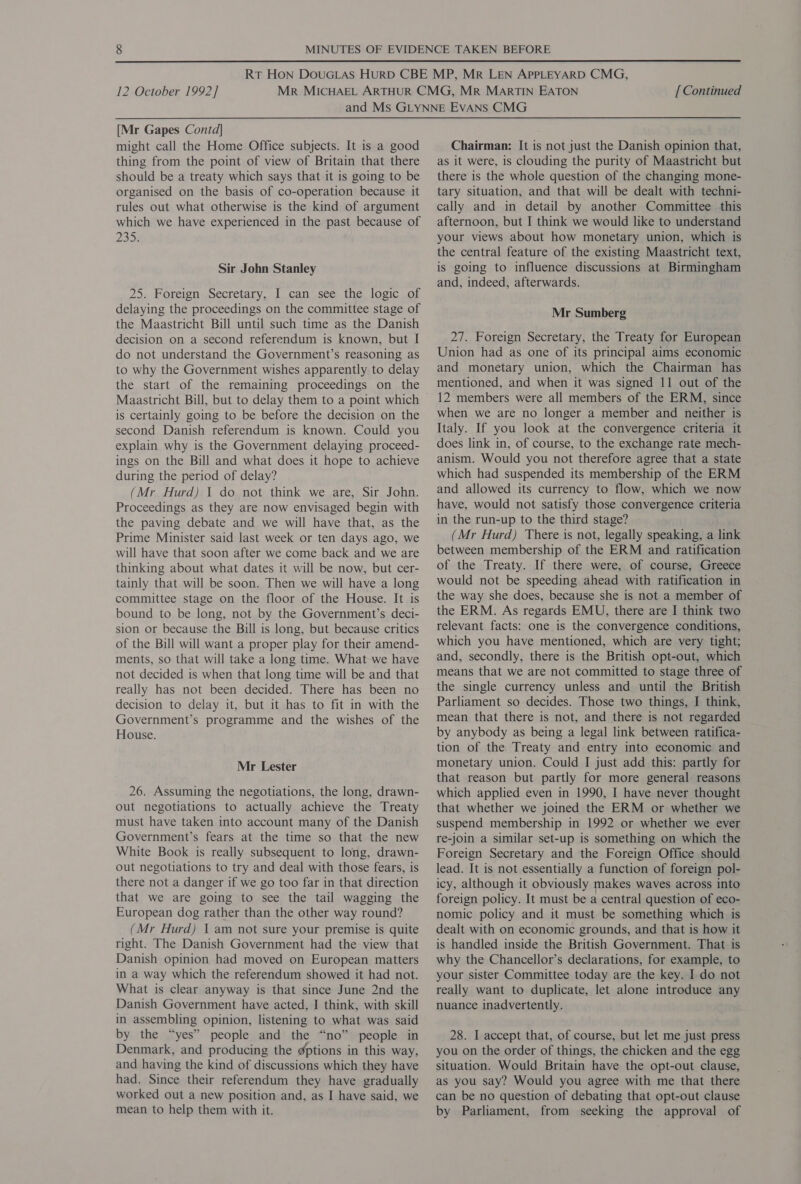  12 October 1992] [ Continued [Mr Gapes Contd] might call the Home Office subjects. It is a good thing from the point of view of Britain that there should be a treaty which says that it is going to be organised on the basis of co-operation because it rules out what otherwise is the kind of argument which we have experienced in the past because of 235 Sir John Stanley 25. Foreign Secretary, I can see the logic of delaying the proceedings on the committee stage of the Maastricht Bill until such time as the Danish decision on a second referendum is known, but I do not understand the Government’s reasoning as to why the Government wishes apparently to delay the start of the remaining proceedings on the Maastricht Bill, but to delay them to a point which is certainly going to be before the decision on the second Danish referendum is known. Could you explain why is the Government delaying proceed- ings on the Bill and what does it hope to achieve during the period of delay? (Mr Hurd) 1 do not think we are, Sir John. Proceedings as they are now envisaged begin with the paving debate and we will have that, as the Prime Minister said last week or ten days ago, we will have that soon after we come back and we are thinking about what dates it will be now, but cer- tainly that will be soon. Then we will have a long committee stage on the floor of the House. It is bound to be long, not by the Government’s deci- sion or because the Bill is long, but because critics of the Bill will want a proper play for their amend- ments, so that will take a long time. What we have not decided is when that long time will be and that really has not been decided. There has been no decision to delay it, but it has to fit in with the Government’s programme and the wishes of the House. Mr Lester 26. Assuming the negotiations, the long, drawn- out negotiations to actually achieve the Treaty must have taken into account many of the Danish Government’s fears at the time so that the new White Book is really subsequent to long, drawn- out negotiations to try and deal with those fears, is there not a danger if we go too far in that direction that we are going to see the tail wagging the European dog rather than the other way round? (Mr Hurd) 1 am not sure your premise is quite right. The Danish Government had the view that Danish opinion had moved on European matters in a way which the referendum showed it had not. What is clear anyway is that since June 2nd the Danish Government have acted, I think, with skill in assembling opinion, listening to what was said by the “yes” people and the “no” people in Denmark, and producing the gptions in this way, and having the kind of discussions which they have had. Since their referendum they have gradually worked out a new position and, as I have said, we mean to help them with it. Chairman: It is not just the Danish opinion that, as it were, is clouding the purity of Maastricht but there is the whole question of the changing mone- tary situation, and that will be dealt with techni- cally and in detail by another Committee this afternoon, but I think we would like to understand your views about how monetary union, which is the central feature of the existing Maastricht text, is going to influence discussions at Birmingham and, indeed, afterwards. Mr Sumberg 27. Foreign Secretary, the Treaty for European Union had as one of its principal aims economic » and monetary union, which the Chairman has mentioned, and when it was signed 11 out of the 12 members were all members of the ERM, since when we are no longer a member and neither is Italy. If you look at the convergence criteria it does link in, of course, to the exchange rate mech- anism. Would you not therefore agree that a state which had suspended its membership of the ERM and allowed its currency to flow, which we now have, would not satisfy those convergence criteria in the run-up to the third stage? (Mr Hurd) There is not, legally speaking, a link between membership of the ERM and ratification of the Treaty. If there were, of course, Greece would not be speeding ahead with ratification in the way she does, because she is not a member of the ERM. As regards EMU, there are I think two relevant facts: one is the convergence conditions, which you have mentioned, which are very tight; and, secondly, there is the British opt-out, which means that we are not committed to stage three of the single currency unless and until the British Parliament so decides. Those two things, I think, mean that there is not, and there is not regarded by anybody as being a legal link between ratifica- tion of the Treaty and entry into economic and monetary union. Could I just add this: partly for that reason but partly for more general reasons which applied even in 1990, I have never thought that whether we joined the ERM or whether we suspend membership in 1992 or whether we ever re-join a similar set-up is something on which the Foreign Secretary and the Foreign Office should lead. It is not essentially a function of foreign pol- icy, although it obviously makes waves across into foreign policy. It must be a central question of eco- nomic policy and it must be something which is dealt with on economic grounds, and that is how it is handled inside the British Government. That is why the Chancellor’s declarations, for example, to your sister Committee today are the key. I. do not really want to duplicate, let alone introduce any nuance inadvertently. 28. I accept that, of course, but let me just press you on the order of things, the chicken and the egg situation. Would Britain have the opt-out clause, as you say? Would you agree with me that there can be no question of debating that opt-out clause by Parliament, from seeking the approval of