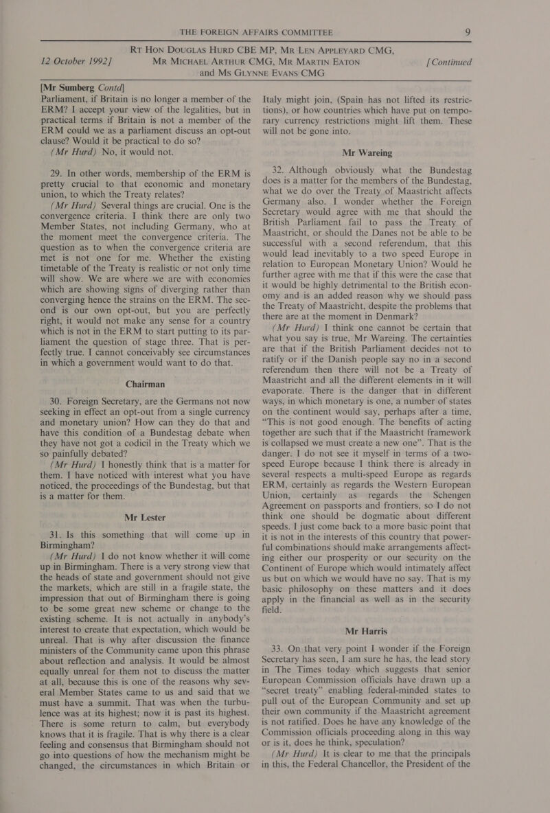  12 October 1992] [ Continued  [Mr Sumberg Contd] Parliament, if Britain is no longer a member of the ERM? I accept your view of the legalities, but in practical terms if Britain is not a member of the ERM could we as a parliament discuss an opt-out clause? Would it be practical to do so? (Mr Hurd) No, it would not. 29. In other words, membership of the ERM is pretty crucial to that economic and monetary union, to which the Treaty relates? (Mr Hurd) Several things are crucial. One is the convergence criteria. I think there are only two Member States, not including Germany, who at the moment meet the convergence criteria. The question as to when the convergence criteria are met is not one for me. Whether the existing timetable of the Treaty is realistic or not only time will show. We are where we are with economies which are showing signs of diverging rather than converging hence the strains on the ERM. The sec- ond is our own opt-out, but you are perfectly right, it would not make any sense for a country which is not in the ERM to start putting to its par- liament the question of stage three. That is per- fectly true. I cannot conceivably see circumstances in which a government would want to do that. Chairman 30. Foreign Secretary, are the Germans not now seeking in effect an opt-out from a single currency and monetary union? How can they do that and have this condition of a Bundestag debate when they have not got a codicil in the Treaty which we so painfully debated? (Mr Hurd) 1 honestly think that is a matter for them. I have noticed with interest what you have noticed, the proceedings of the Bundestag, but that is a matter for them. Mr Lester 31. Is this something that will come up in Birmingham? (Mr Hurd) 1 do not know whether it will come up in Birmingham. There is a very strong view that the heads of state and government should not give the markets, which are still in a fragile state, the impression that out of Birmingham there is going to be some great new scheme or change to the existing scheme. It is not actually in anybody’s interest to create that expectation, which would be unreal. That is why after discussion the finance ministers of the Community came upon this phrase about reflection and analysis. It would be almost equally unreal for them not to discuss the matter at all, because this is one of the reasons why sev- eral Member States came to us and said that we must have a summit. That was when the turbu- lence was at its highest; now it is past its highest. There is some return to calm, but everybody knows that it is fragile. That is why there is a clear feeling and consensus that Birmingham should not go into questions of how the mechanism might be changed, the circumstances in which Britain or Italy might join, (Spain has not lifted its restric- tions), or how countries which have put on tempo- rary currency restrictions might lift them. These will not be gone into. Mr Wareing 32. Although obviously what the Bundestag does is a matter for the members of the Bundestag, what we do over the Treaty of Maastricht affects Germany also. I wonder whether the Foreign Secretary would agree with me that should the British Parliament fail to pass the Treaty of Maastricht, or should the Danes not be able to be successful with a second referendum, that this would lead inevitably to a two speed Europe in relation to European Monetary Union? Would he further agree with me that if this were the case that it would be highly detrimental to the British econ- omy and is an added reason why we should pass the Treaty of Maastricht, despite the problems that there are at the moment in Denmark? (Mr Hurd) | think one cannot be certain that what you say is true, Mr Wareing. The certainties are that if the British Parliament decides not to ratify or if the Danish people say no in a second referendum then there will not be a Treaty of Maastricht and all the different elements in it will evaporate. There is the danger that in different ways, in which monetary is one, a number of states on the continent would say, perhaps after a time, “This is not good enough. The benefits of acting together are such that if the Maastricht framework is collapsed we must create a new one”. That is the danger. I do not see it myself in terms of a two- speed Europe because I think there is already in several respects a multi-speed Europe as regards ERM, certainly as regards the Western European Union, certainly as regards the Schengen Agreement on passports and frontiers, so I do not think one should be dogmatic about different speeds. I just come back to a more basic point that it is not in the interests of this country that power- ful combinations should make arrangements affect- ing either our prosperity or our security on the Continent of Europe which would intimately affect us but on which we would have no say. That is my basic philosophy on these matters and it does apply in the financial as well as in the security field. Mr Harris 33. On that very point I wonder if the Foreign Secretary has seen, I am sure he has, the lead story in The Times today which suggests that senior European Commission officials have drawn up a “secret treaty” enabling federal-minded states to pull out of the European Community and set up their own community if the Maastricht agreement is not ratified. Does he have any knowledge of the Commission officials proceeding along in this way or is it, does he think, speculation? (Mr Hurd) It is clear to me that the principals in this, the Federal Chancellor, the President of the