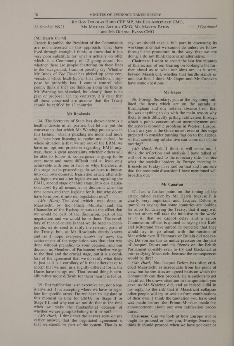 [Mr Harris Contd] French Republic, the President of the Commission are not interested in this approach. They have lived through enough, I think, to know that it is a very poor substitute for what is actually on offer which is a Community of 12 going ahead, but whether there are people chattering on these lines in the background, I cannot possibly say. Whether Mr Brock of The Times has picked up some con- versation which leads him in that direction, I sup- pose he probably has. I cannot control what people think if they are thinking along the lines as Mr Wareing has sketched, but clearly there is no plan or proposal. On the contrary, it is clear that all those concerned are anxious that the Treaty should be ratified by 12 countries. Mr Rowlands 34. The Secretary of State has shown there is a healthy debate in all parties, but let me put the converse to that which Mr Wareing put to you in this fashion: what is puzzling me more and more as I have been listening to replies and indeed the whole situation is that we are out of the ERM, we have an opt-out provision regarding EMU any- way, there is great uncertainty whether others will be able to follow it, convergence is going to be even more and more difficult and at least. only achievable with one or two, so why, therefore, at this stage in the proceedings do we have to import into our own domestic legislation article after arti- cle, legislative act after legislative act regarding the EMU, second stage or third stage, into our legisla- tion now? By all means let us discuss it when the time comes and then legislate for it, but why do we have to import it into our legislation now? (Mr Hurd) The deal which was done at Maastricht by the Prime Minister and _ the Chancellor of the Exchequer was to the effect that we would be part of the discussion, part of the negotiation and we would be in there. The corol- lary of that of course is that we do need to incor- porate, we do need to ratify the relevant parts of the Treaty, but, as Mr Rowlands clearly knows and as I hope everyone knows by now, the achievement of the negotiation was that that was done without prejudice to your decision, and our decision as Members of Parliament whether we go to the final and the crucial stage, but it is a corol- lary of the agreement that we do ratify what there is, just as it is a corollary of it that others have to accept that we and, in a slightly different form, the Danes have the opt-out. That second thing is actu- ally rather more difficult for them than it is for us. 35. But ratification is an executive act, not a leg- islative act. It is accepting where we have to legis- late for specific areas. Do we have to legislate at this moment in time for EMU, for Stage II or Stage III, and why can we not do’ that at the time when we make the fundanéental decision of whether we are going to belong to it or not? (Mr Hurd) | think that the answer rests on my earlier answer, that the negotiated agreement is that we should be part of the system. That is to say, we should take a full part in discussing its workings and that we cannot do unless we follow through the procedure in the way that we are doing. I do not think there is an alternative. Chairman: I want to spend the last few minutes of this section of our hearing on looking a bit fur- ther ahead as to what our aims are, as it were, beyond Maastricht, whether that hurdle stands or not, but first I think Mr Gapes and Mr Canavan have some questions. Mr Gapes 36. Foreign Secretary, you at the beginning out- lined the items which are on the agenda at Birmingham and one notable absence from that there is such difficulty getting ratification through which is public concern about unemployment and the general economic problems in Western Europe. Can I ask you is the Government even at this stage prepared to consider pushing that on to the agenda so that something substantive can come out of the meeting? (Mr Hurd) Well, I think it will come out. I think the reflection and analysis I have talked. of will not be confined to the monetary side. I notice what the socialist leaders in Europe meeting in Brussels on Friday have said on that and I am sure that the economic discussion I have mentioned will broaden out. Mr Canavan 37. Just a further point on the timing of the article raised earlier by Mr Harris because it is clearly very important and Jacques Delors is quoted as saying that some countries are looking for alibis for delaying the Treaty, that it may well be that others will take the initiative in the world as it is, that we cannot delay and a senior Commission official is quoted as saying that Kohl and Mitterand have agreed in principle that they would try to go ahead with the version of Maastricht even if Denmark or Britain did not rat- ify. Do you see this as undue pressure on the part of Jacques Delors and his friends on the British Parliament possibly even to try and blackmail us into ratifying Maastricht because the consequences would be dire? (Mr Hurd) No. Jacques Delors has often criti- cised Maastricht as inadequate from his point of view, but he sees it as an agreed basis on which the Community can then proceed. He is anxious to get it ratified. He draws attention in the quotation you gave, as Mr Wareing did, and as indeed I did in my reply, to the risk that if Maastricht collapses other people will try to seek to form combinations of their own. I think the quotation you have used was made before the Prime Minister made his announcement about our own ratification proce- dures. Chairman: Can we look at how Europe will or ought to proceed or how you, Foreign Secretary, think it should proceed when we have got over or