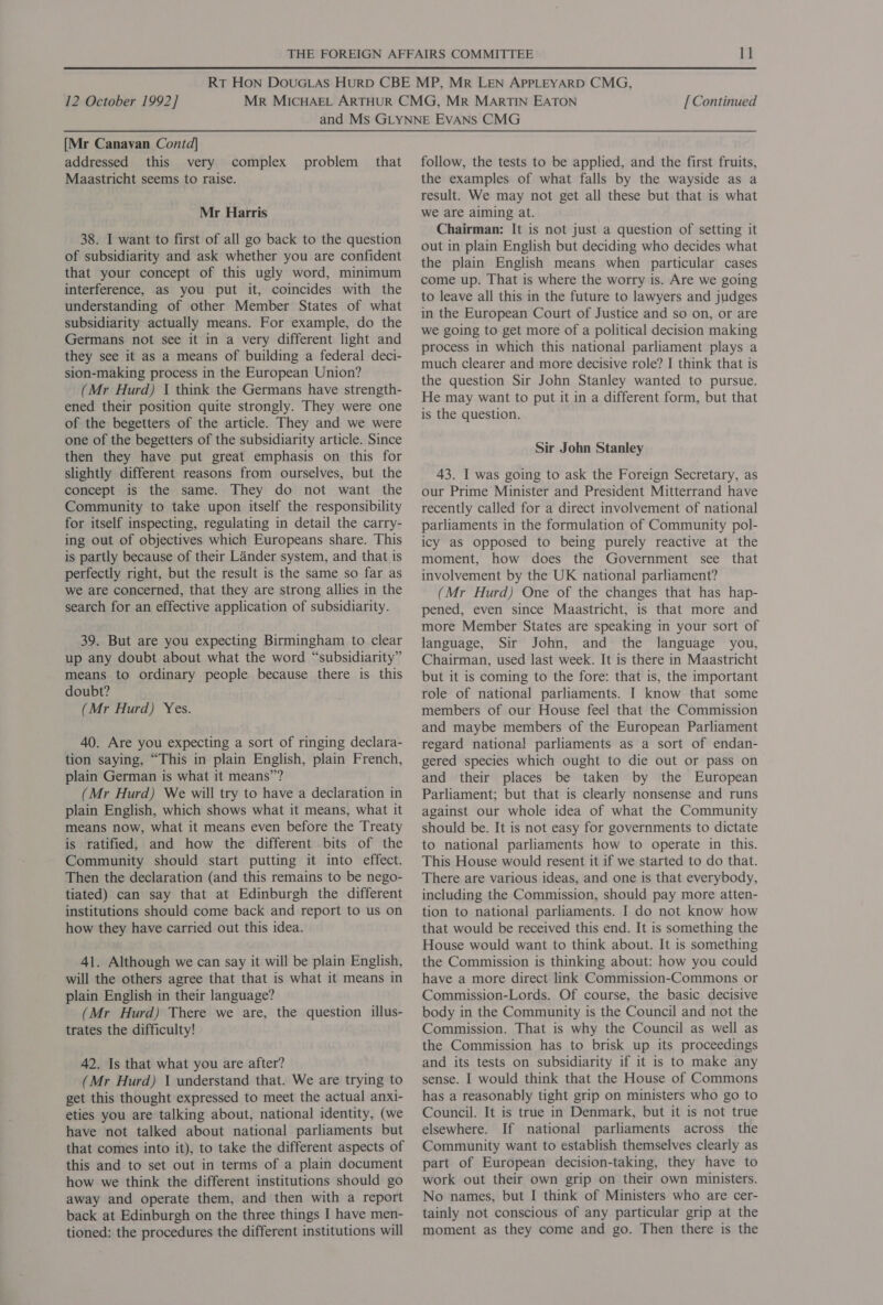 [Mr Canavan Contd] addressed this very complex Maastricht seems to raise. problem that Mr Harris 38. I want to first of all go back to the question of subsidiarity and ask whether you are confident that your concept of this ugly word, minimum interference, as you put it, coincides with the understanding of other Member States of what subsidiarity actually means. For example, do the Germans not see it in a very different light and they see it as a means of building a federal deci- sion-making process in the European Union? (Mr Hurd) I think the Germans have strength- ened their position quite strongly. They were one of the begetters of the article. They and we were one of the begetters of the subsidiarity article. Since then they have put great emphasis on this for slightly different reasons from ourselves, but the concept is the same. They do not want the Community to take upon itself the responsibility for itself inspecting, regulating in detail the carry- ing out of objectives which Europeans share. This is partly because of their Lander system, and that is perfectly right, but the result is the same so far as we are concerned, that they are strong allies in the search for an effective application of subsidiarity. 39. But are you expecting Birmingham to clear up any doubt about what the word “subsidiarity” means to ordinary people because there is this doubt? (Mr Hurd) Yes. 40. Are you expecting a sort of ringing declara- tion saying, “This in plain English, plain French, plain German is what it means”? (Mr Hurd) We will try to have a declaration in plain English, which shows what it means, what it means now, what it means even before the Treaty is ratified, and how the different bits of the Community should start putting it into effect. Then the declaration (and this remains to be nego- tiated) can say that at Edinburgh the different institutions should come back and report to us on how they have carried out this idea. 41. Although we can say it will be plain English, will the others agree that that is what it means in plain English in their language? (Mr Hurd) There we are, the question illus- trates the difficulty! 42. Is that what you are after? (Mr Hurd) 1 understand that. We are trying to get this thought expressed to meet the actual anxi- eties you are talking about, national identity, (we have not talked about national parliaments but that comes into it), to take the different aspects of this and to set out in terms of a plain document how we think the different institutions should go away and operate them, and then with a report back at Edinburgh on the three things I have men- tioned: the procedures the different institutions will follow, the tests to be applied, and the first fruits, the examples of what falls by the wayside as a result. We may not get all these but that is what we are aiming at. Chairman: It is not just a question of setting it out in plain English but deciding who decides what the plain English means when particular cases come up. That is where the worry is. Are we going to leave all this in the future to lawyers and judges in the European Court of Justice and so on, or are we going to get more of a political decision making process in which this national parliament plays a much clearer and more decisive role? I think that is the question Sir John Stanley wanted to pursue. He may want to put it in a different form, but that is the question. Sir John Stanley 43. I was going to ask the Foreign Secretary, as our Prime Minister and President Mitterrand have recently called for a direct involvement of national parliaments in the formulation of Community pol- icy as opposed to being purely reactive at the moment, how does the Government see that involvement by the UK national parliament? (Mr Hurd) One of the changes that has hap- pened, even since Maastricht, is that more and more Member States are speaking in your sort of language, Sir John, and the language you, Chairman, used last week. It is there in Maastricht but it is coming to the fore: that is, the important role of national parliaments. I know that some members of our House feel that the Commission and maybe members of the European Parliament regard national parliaments as a sort of endan- gered species which ought to die out or pass on and their places be taken by the European Parliament; but that is clearly nonsense and runs against our whole idea of what the Community should be. It is not easy for governments to dictate to national parliaments how to operate in this. This House would resent it if we started to do that. There are various ideas, and one is that everybody, including the Commission, should pay more atten- tion to national parliaments. I do not know how that would be received this end. It is something the House would want to think about. It is something the Commission is thinking about: how you could have a more direct link Commission-Commons or Commission-Lords. Of course, the basic decisive body in the Community is the Council and not the Commission. That is why the Council as well as the Commission has to brisk up its proceedings and its tests on subsidiarity if it is to make any sense. I would think that the House of Commons has a reasonably tight grip on ministers who go to Council. It is true in Denmark, but it is not true elsewhere. If national parliaments across the Community want to establish themselves clearly as part of European decision-taking, they have to work out their own grip on their own ministers. No names, but I think of Ministers who are cer- tainly not conscious of any particular grip at the moment as they come and go. Then there is the