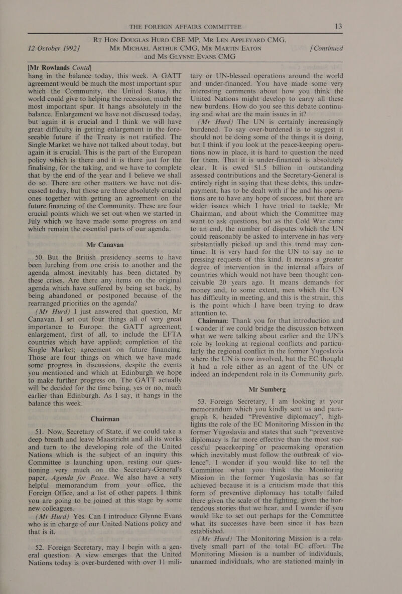 [Mr Rowlands Contd] hang in the balance today, this week. A GATT agreement would be much the most important spur which the Community, the United States, the world could give to helping the recession, much the most important spur. It hangs absolutely in the balance. Enlargement we have not discussed today, but again it is crucial and I think we will have great difficulty in getting enlargement in the fore- seeable future if the Treaty is not ratified. The Single Market we have not talked about today, but again it is crucial. This is the part of the European policy which is there and it is there just for the finalising, for the taking, and we have to complete that by the end of the year and I believe we shall do so. There are other matters we have not dis- cussed today, but those are three absolutely crucial ones together with getting an agreement on the future financing of the Community. These are four crucial points which we set out when we started in July which we have made some progress on and which remain the essential parts of our agenda. Mr Canavan 50. But the British presidency seems to have been lurching from one crisis to another and the agenda almost inevitably has been dictated by these crises. Are there any items on the original agenda which have suffered by being set back, by being abandoned or postponed because of the rearranged priorities on the agenda? (Mr Hurd) 1 just answered that question, Mr Canavan. I set out four things all of very great importance to Europe: the GATT agreement; enlargement, first of all, to include the EFTA countries which have applied; completion of the Single Market; agreement on future financing. Those are four things on which we have made some progress in discussions, despite the events you mentioned and which at Edinburgh we hope to make further progress on. The GATT actually will be decided for the time being, yes or no, much earlier than Edinburgh. As I say, it hangs in the balance this week. Chairman 51. Now, Secretary of State, if we could take a deep breath and leave Maastricht and all its works and turn to the developing role of the United Nations which is the subject of an inquiry this Committee is launching upon, resting our ques- tioning very much on the Secretary-General’s paper, Agenda for Peace. We also have a very helpful memorandum from your office, the Foreign Office, and a list of other papers. I think you are going to be joined at this stage by some new colleagues. (Mr Hurd) Yes. Can I introduce Glynne Evans who is in charge of our United Nations policy and that is it. 52. Foreign Secretary, may I begin with a gen- eral question. A view emerges that the United Nations today is over-burdened with over 11 mili- tary or UN-blessed operations around the world and under-financed. You have made some very interesting comments about how you think the United Nations might develop to carry all these new burdens. How do you see this debate continu- ing and what are the main issues in it? (Mr Hurd) The UN is certainly increasingly burdened. To say over-burdened is to suggest it should not be doing some of the things it is doing, but I think if you look at the peace-keeping opera- tions now in place, it is hard to question the need for them. That it is under-financed is absolutely clear. It is owed $1.5 billion in outstanding assessed contributions and the Secretary-General is entirely right in saying that these debts, this under- payment, has to be dealt with if he and his opera- tions are to have any hope of success, but there are wider issues which I have tried to tackle, Mr Chairman, and about which the Committee may want to ask questions, but as the Cold War came to an end, the number of disputes which the UN could reasonably be asked to intervene in has very substantially picked up and this trend may con- tinue. It is very hard for the UN to say no to pressing requests of this kind. It means a greater degree of intervention in the internal affairs of countries which would not have been thought con- ceivable 20 years ago. It means demands for money and, to some extent, men which the UN has difficulty in meeting, and this is the strain, this is the point which I have been trying to draw attention to. Chairman: Thank you for that introduction and I wonder if we could bridge the discussion between what we were talking about earlier and the UN’s role by looking at regional conflicts and particu- larly the regional conflict in the former Yugoslavia where the UN is now involved, but the EC thought it had a role either as an agent of the UN or indeed an independent role in its Community garb. Mr Sumberg 53. Foreign Secretary, I am looking at your memorandum which you kindly sent us and para- graph 8, headed “Preventive diplomacy”, high- lights the role of the EC Monitoring Mission in the former Yugoslavia and states that such “preventive diplomacy is far more effective than the most suc- cessful peacekeeping or peacemaking operation which inevitably must follow the outbreak of vio- lence”. I wonder if you would like to tell the Committee what you think the Monitoring Mission in the former Yugoslavia has so far achieved because it is a criticism made that this form of preventive diplomacy has totally failed there given the scale of the fighting, given the hor- rendous stories that we hear, and I wonder if you would like to set out perhaps for the Committee what its successes have been since it has been established. (Mr Hurd) The Monitoring Mission is a rela- tively small part of the total EC effort. The Monitoring Mission is a number of individuals, unarmed individuals, who are stationed mainly in