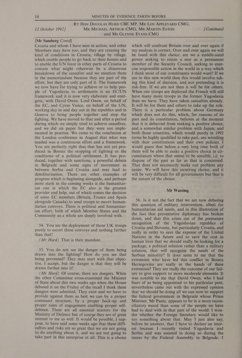  12 October 1992] [ Continued [Mr Sumberg Contd] Croatia and whom I have seen in action, and other Members may have too, and they are creating the kind of conditions in Croatia, village by village, which enable people to go back to their homes and to enable the UN force in other parts of Croatia to contain what might otherwise be a. disastrous breakdown of the ceasefire and we mention them in the memorandum because they are part of the effort, but they are only part of it. The framework we now have for trying to achieve or to help peo- ple of Yugoslavia to settlements is an EC/UN framework and it is now very elaborate and ener- getic, with David Owen, Lord Owen, on behalf of the EC, and Cyrus Vance, on behalf of the UN, working day in and day out in the republics and in Geneva to bring people together and stop the fighting. We have moved to that and after a period during which we simply tried to achieve ceasefires, and we did on paper but they were not imple- mented in practice. We came to the conclusion at the London conference in August\that what was needed was a continuous effort and a framework. You are perfectly right that that has not yet pro- duced in Bosnia the stopping of fighting or the conditions of a political settlement. It has pro- duced, together with sanctions, a powerful debate in Belgrade and some signs of movement as between Serbia and Croatia and may lead to demilitarisation. There are other examples of progress which is beginning alongside, and perhaps more stark in the coming weeks is the humanitar- ian one in which the EC also is the greatest provider and help, out of which comes the decision of some EC members (Britain, France and Spain alongside Canada) to send troops to escort human- itarian convoys. There is political and humanitar- ian effort, both of which Member States and the Community as a whole are deeply involved with. 54. You see the deployment of those UK troops purely to escort those convoys and nothing further than that? (Mr Hurd) That is their mandate. 55. You do not see the danger of them being drawn into the fighting? How do you see that being prevented? They may start with that objec- tive, I accept, but the danger is that they will be drawn further into it? (Mr Hurd) Of course, there are dangers. When the other Committee cross-examined the Minister of State about this two weeks ago when the House debated it on the Friday of the recall I think these dangers were admitted. They exist and we have to provide against them as best we can by a proper command structure, by a proper back-up and proper rules of engagement enabling proper self- defence. These are all essential matters for the Ministry of Defence but of course they are of great interest to me as well. It would be possible, I sup- pose, to have said some weeks ago that these diffi- culties and risks are so great that we are not going to do anything about it, and we are not going to take part in this enterprise at all. This is a choice which will confront Britain over and over again if my analysis is correct. Over and over again we will be faced with this choice: are we a middle-sized power seeking to retain a seat as a permanent member of the Security Council, seeking to exer- cise responsible action in the world in a way which I think most of our constituents would want? If we are in this new world then this would involve tak- ing this kind of decision, and not pretending it is risk-free. If we are not then it will be for others. When our troops are deployed the French will still have many more troops in the former Yugoslavia than we have. They have taken casualties already. It will be for them and others to take up the role. | There is a particular problem about Germany which does not do this, which, for reasons of its that it is debarred from making a positive choice, and a somewhat similar problem with Japan; and both those countries, which would purely in 1992 terms be highly qualified to take part, are wrestling with their constitutions and their own policies. I would guess that before a very long time both of them will be able to make a positive choice in cir- cumstances where that seems to be sensible, i.e. to dispose of the past as far as that is concerned. That does not necessarily make our problem any easier. We will have this recurring choice, and it will be very difficult for all governments but that is the nature of the choice. Mr Wareing 56. Is it not the fact that we are now debating this question of military intervention, albeit for humanitarian aid needs, and in this illustration of the fact that preventative diplomacy has broken down, and that this arises out of the premature recognition of the Yugoslavian republics of Croatia and Slovenia, but particularly Croatia, and really in order to save the expense of the United Nations in the future and to save the cost in human lives that we should really be looking for a package, a political solution rather than a military solution, that will recognise the needs of the Serbian minority? It does seem to me that the extremists who have led this conflict in Bosnia Herzegovina are really in the hands of these extremists? They are really the outcome of our fail- ure to give support to more moderate elements. It was notable to me that David Owen, who I had fears of as being appointed to his particular post, nevertheless came out with the expressed opinion that we should be doing all we can now to support the federal government in Belgrade whose Prime Minister, Mr Panic, appears to be in a more recon- ciliatory mood than some of the people we have had to deal with in that part of the world. I won- der whether the Foreign Secretary would like to say something about that. May I just also say, before he answers, that I have to declare an inter- est because I recently visited Yugoslavia and Serbia and was assisted in doing so during the recess by the Federal Assembly in Belgrade. I