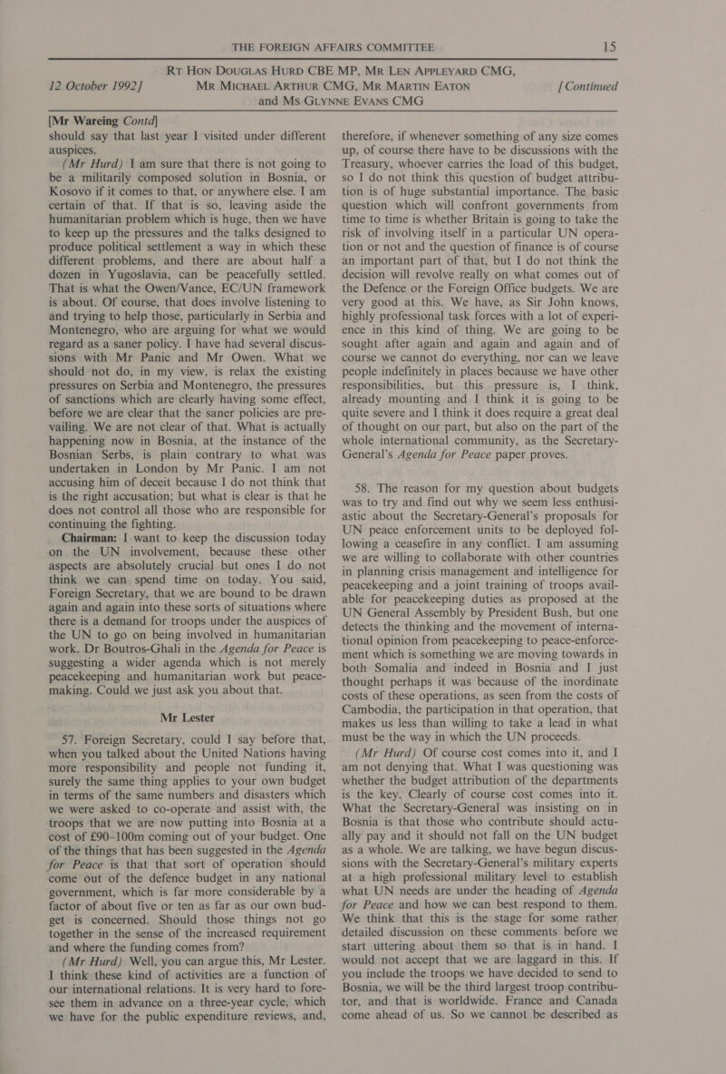 [Mr Wareing Contd] should say that last year I visited under different auspices. (Mr Hurd) 1 am sure that there is not going to be a militarily composed solution in Bosnia, or Kosovo if it comes to that, or anywhere else. I am certain of that. If that is so, leaving aside the humanitarian problem which is huge, then we have to keep up the pressures and the talks designed to produce political settlement a way in which these different problems, and there are about half a dozen in Yugoslavia, can be peacefully settled. That is what the Owen/Vance, EC/UN framework is about. Of course, that does involve listening to and trying to help those, particularly in Serbia and Montenegro, who are arguing for what we would regard as a saner policy. I have had several discus- sions with Mr Panic and Mr Owen. What we should not do, in my view, is relax the existing pressures on Serbia and Montenegro, the pressures of sanctions which are clearly having some effect, before we are clear that the saner policies are pre- vailing. We are not clear of that. What is actually happening now in Bosnia, at the instance of the Bosnian Serbs, is plain contrary to what was undertaken in London by Mr Panic. I am not accusing him of deceit because I do not think that is the right accusation; but what is clear is that he does not control all those who are responsible for continuing the fighting. Chairman: I want to keep the discussion today on the UN involvement, because these other aspects are absolutely crucial but ones I do not think we can spend time on today. You said, Foreign Secretary, that we are bound to be drawn again and again into these sorts of situations where there is a demand for troops under the auspices of the UN to go on being involved in humanitarian work. Dr Boutros-Ghali in the Agenda for Peace is suggesting a wider agenda which is not merely peacekeeping and humanitarian work but peace- making. Could we just ask you about that. Mr Lester 57. Foreign Secretary, could I say before that, when you talked about the United Nations having more responsibility and people not funding it, surely the same thing applies to your own budget in terms of the same numbers and disasters which we were asked to co-operate and assist with, the troops that we are now putting into Bosnia at a cost of £90-100m coming out of your budget. One of the things that has been suggested in the Agenda for Peace is that that sort of operation should come out of the defence budget in any national government, which is far more considerable by a factor of about five or ten as far as our own bud- get is concerned. Should those things not go together in the sense of the increased requirement and where the funding comes from? (Mr Hurd) Well, you can argue this, Mr Lester. I think these kind of activities are a function of our international relations. It is very hard to fore- see them in advance on a three-year cycle, which we have for the public expenditure reviews, and, therefore, if whenever something of any size comes up, of course there have to be discussions with the Treasury, whoever carries the load of this budget, so I do not think this question of budget attribu- tion is of huge substantial importance. The basic question which will confront governments from time to time is whether Britain is going to take the risk of involving itself in a particular UN opera- tion or not and the question of finance is of course an important part of that, but I do not think the decision will revolve really on what comes out of the Defence or the Foreign Office budgets. We are very good at this. We have, as Sir John knows, highly professional task forces with a lot of experi- ence in this kind of thing. We are going to be sought after again and again and again and of course we cannot do everything, nor can we leave people indefinitely in places because we have other responsibilities, but this pressure is, I think, already mounting and I think it is going to be quite severe and I think it does require a great deal of thought on our part, but also on the part of the whole international community, as the Secretary- General’s Agenda for Peace paper proves. 58. The reason for my question about budgets was to try and find out why we seem less enthusi- astic about the Secretary-General’s proposals for UN peace enforcement units to be deployed fol- lowing a ceasefire in any conflict. I am assuming we are willing to collaborate with other countries in planning crisis management and intelligence for peacekeeping and a joint training of troops avail- able for peacekeeping duties as proposed at the UN General Assembly by President Bush, but one detects the thinking and the movement of interna- tional opinion from peacekeeping to peace-enforce- ment which is something we are moving towards in both Somalia and indeed in Bosnia and I just thought perhaps it was because of the inordinate costs of these operations, as seen from the costs of Cambodia, the participation in that operation, that makes us less than willing to take a lead in what must be the way in which the UN proceeds. (Mr Hurd) Of course cost comes into it, and I am not denying that. What I was questioning was whether the budget attribution of the departments is the key. Clearly of course cost comes into it. What the Secretary-General was insisting on in Bosnia is that those who contribute should actu- ally pay and it should not fall on the UN budget as a whole. We are talking, we have begun discus- sions with the Secretary-General’s military experts at a high professional military level to establish what UN needs are under the heading of Agenda for Peace and how we can best respond to them. We think that this is the stage for some rather detailed discussion on these comments before we start uttering about them so that is in hand. I would not accept that we are laggard in this. If you include the troops we have decided to send to Bosnia, we will be the third largest troop contribu- tor, and that is worldwide. France and Canada come ahead of us. So we cannot be described as