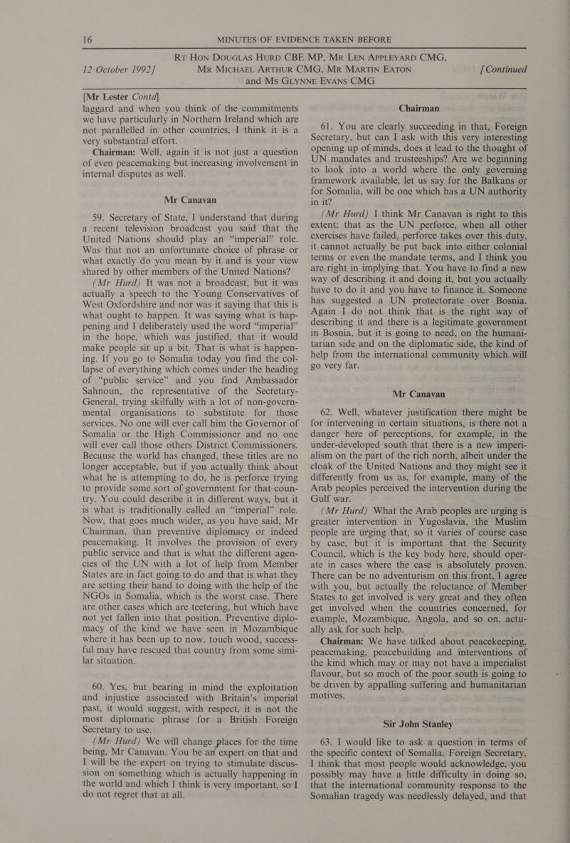  12 October 1992] [ Continued [Mr Lester Contd| laggard and when you think of the commitments we have particularly in Northern Ireland which are not parallelled in other countries, I think it is a very substantial effort. Chairman: Well, again it is not just a question of even peacemaking but increasing involvement in internal disputes as well. Mr Canavan 59. Secretary of State, I understand that during a recent television broadcast you said that the United Nations should play an “imperial” role. Was that not an unfortunate choice of phrase or what exactly do you mean by it and is your view shared by other members of the United Nations? (Mr Hurd) It was not a broadcast, but it was actually a speech to the Young Conservatives of West Oxfordshire and nor was it saying that this is what ought to happen. It was saying what is hap- pening and I deliberately used the word “imperial” in the hope, which was justified, that it would make people sit up a bit. That is what is happen- ing. If you go to Somalia today you find the col- lapse of everything which comes under the heading of “public service” and you find Ambassador Sahnoun, the representative of the Secretary- General, trying skilfully with a lot of non-govern- mental organisations to substitute for those services. No one will ever call him the Governor of Somalia or the High Commissioner and no one will ever call those others District Commissioners. Because the world has changed, these titles are no longer acceptable, but if you actually think about what he is attempting to do, he is perforce trying to provide some sort of government for that-coun- try. You could describe it in different ways, but it is what is traditionally called an “imperial” role. Now, that goes much wider, as you have said, Mr Chairman, than preventive diplomacy or indeed peacemaking. It involves the provision of every public service and that is what the different agen- cies of the UN with a lot of help from Member States are in fact going to do and that is what they are setting their hand to doing with the help of the NGOs in Somalia, which is the worst case. There are other cases which are teetering, but which have not yet fallen into that position. Preventive diplo- macy of the kind we have seen in Mozambique where it has been up to now, touch wood, success- ful may have rescued that country from some simi- lar situation. 60. Yes, but bearing in mind the exploitation and injustice associated with Britain’s imperial past, it would suggest, with respect, it is not the most diplomatic phrase for a British Foreign Secretary to use. (Mr Hurd) We will change places for the time being, Mr Canavan. You be an expert on that and I will be the expert on trying to stimulate discus- sion on something which is actually happening in the world and which I think is very important, so I do not regret that at all. Chairman 61. You are clearly succeeding in that, Foreign Secretary, but can I ask with this very interesting opening up of minds, does it lead to the thought of UN mandates and trusteeships? Are we beginning to look into a world where the only governing framework available, let us say for the Balkans or for Somalia, will be one which has a UN authority in it? (Mr Hurd) 1 think Mr Canavan is right to this extent: that as the UN perforce, when all other exercises have failed, perforce takes over this duty, it cannot actually be put back into either colonial — terms or even the mandate terms, and I think you are right in implying that. You have to find a new have to do it and you have to finance it. Someone has suggested a UN protectorate over Bosnia. Again I do not think that is the right way of describing it and there is a legitimate government in Bosnia, but it is going to need, on the humani- tarian side and on the diplomatic side, the kind of help from the international community which will go very far. Mr Canavan 62. Well, whatever justification there might be for intervening in certain situations, is there not a danger here of perceptions, for example, in the under-developed south that there is a new imperi- alism on the part of the rich north, albeit under the cloak of the United Nations and they might see it differently from us as, for example, many of the Arab peoples perceived the intervention during the Gulf war. (Mr Hurd) What the Arab peoples are urging is greater intervention in Yugoslavia, the Muslim people are urging that, so it varies of course case by case, but it is important that the Security Council, which is the key body here, should oper- ate in cases where the case is absolutely proven. There can be no adventurism on this front, I agree with you, but actually the reluctance of Member States to get involved is very great and they often get involved when the countries concerned, for example, Mozambique, Angola, and so on, actu- ally ask for such help. . Chairman: We have talked about peacekeeping, peacemaking, peacebuilding and interventions of the kind which may or may not have a imperialist flavour, but so much of the poor south is going to be driven by appalling suffering and humanitarian motives. Sir John Stanley 63. I would like to ask a question in terms of the specific context of Somalia. Foreign Secretary, I think that most people would acknowledge, you possibly may have a little difficulty in doing so, that the international community response to the Somalian tragedy was needlessly delayed, and that