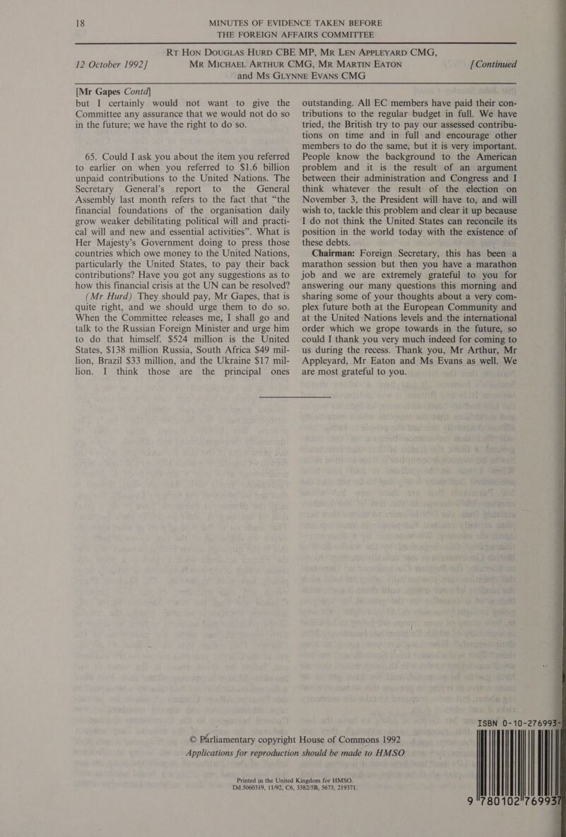  12 October 1992] [ Continued [Mr Gapes Contd] but I certainly would not want to give the Committee any assurance that we would not do so in the future; we have the right to do so. 65. Could I ask you about the item you referred to earlier on when you referred to $1.6 billion unpaid contributions to the United Nations. The Secretary General’s report to the General Assembly last month refers to the fact that “the financial foundations of the organisation daily grow weaker debilitating political will and practi- cal will and new and essential activities”. What is Her Majesty’s Government doing to press those countries which owe money to the United Nations, particularly the United States, to pay their back how this financial crisis at the UN can be resolved? (Mr Hurd) They should pay, Mr Gapes, that is quite right, and we should urge them to do so. When the Committee releases me, I shall go and talk to the Russian Foreign Minister and urge him to do that himself. $524 million is the United States, $138 million Russia, South Africa $49 mil- lion, Brazil $33 million, and the Ukraine $17 mil- lion. I think those are the principal ones outstanding. All EC members have paid their con- tributions to the regular budget in full. We have tried, the British try to pay our assessed contribu- tions on time and in full and encourage other members to do the same, but it is very important. People know the background to the American problem and it is the result of an argument between their administration and Congress and I think whatever the result of the election on November 3, the President will have to, and will wish to, tackle this problem and clear it up because I do not think the United States can reconcile its position in the world today with the existence of these debts. . Chairman: Foreign Secretary, this has been a marathon session but then you have a marathon job and we are extremely grateful to you for answering our many questions this morning and sharing some of your thoughts about a very com- plex future both at the European Community and at the United Nations levels and the international order which we grope towards in the future, so could I thank you very much indeed for coming to us during the recess. Thank you, Mr Arthur, Mr Appleyard,.Mr Eaton and Ms Evans as well. We are most grateful to you.  © Parliamentary copyright House of Commons 1992 Applications for reproduction should be made to HMSO Printed in the United Kingdom for HMSO. Dd.5060319, 11/92, C6, 3382/5B, 5673, 219371.  9 780102!'769937