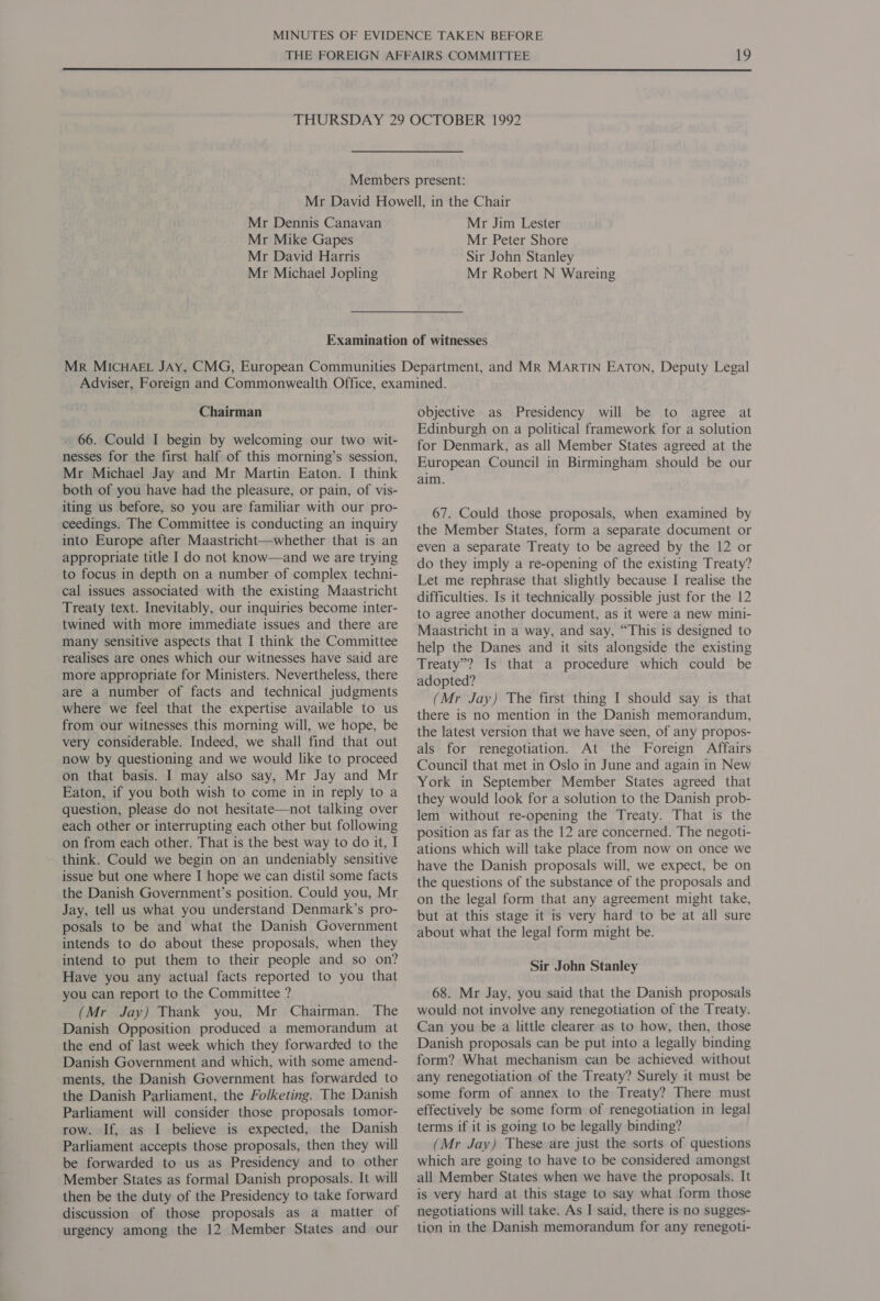 Mr Dennis Canavan Mr Mike Gapes Mr David Harris Mr Michael Jopling Mr Jim Lester Mr Peter Shore Sir John Stanley Mr Robert N Wareing Chairman 66. Could I begin by welcoming our two wit- nesses for the first half of this morning’s session, Mr Michael Jay and Mr Martin Eaton. I think both of you have had the pleasure, or pain, of vis- iting us before, so you are familiar with our pro- ceedings. The Committee is conducting an inquiry into Europe after Maastricht—whether that is an appropriate title I do not know—and we are trying to focus in depth on a number of complex techni- cal issues associated with the existing Maastricht Treaty text. Inevitably, our inquiries become inter- twined with more immediate issues and there are many sensitive aspects that I think the Committee realises are ones which our witnesses have said are more appropriate for Ministers. Nevertheless, there are a number of facts and technical judgments where we feel that the expertise available to us from our witnesses this morning will, we hope, be very considerable. Indeed, we shall find that out now by questioning and we would like to proceed on that basis. I may also say, Mr Jay and Mr Eaton, if you both wish to come in in reply to a question, please do not hesitate—not talking over each other or interrupting each other but following on from each other. That is the best way to do it, I think. Could we begin on an undeniably sensitive issue but one where I hope we can distil some facts the Danish Government’s position. Could you, Mr Jay, tell us what you understand Denmark’s pro- posals to be and what the Danish Government intends to do about these proposals, when they intend to put them to their people and so on? Have you any actual facts reported to you that you can report to the Committee ? (Mr Jay) Thank you, Mr Chairman. The Danish Opposition produced a memorandum at the end of last week which they forwarded to the Danish Government and which, with some amend- ments, the Danish Government has forwarded to the Danish Parliament, the Folketing. The Danish Parliament will consider those proposals tomor- row. If, as I believe is expected, the Danish Parliament accepts those proposals, then they will be forwarded to us as Presidency and to other Member States as formal Danish proposals. It will then be the duty of the Presidency to take forward discussion of those proposals as a matter of urgency among the 12 Member States and our objective as Presidency will be to agree at Edinburgh on a political framework for a solution for Denmark, as all Member States agreed at the European Council in Birmingham should be our aim. 67. Could those proposals, when examined by the Member States, form a separate document or even a separate Treaty to be agreed by the 12 or do they imply a re-opening of the existing Treaty? Let me rephrase that slightly because I realise the difficulties. Is it technically possible just for the 12 to agree another document, as it were a new mini- Maastricht in a way, and say, “This is designed to help the Danes and it sits alongside the existing Treaty”? Is that a procedure which could be adopted? (Mr Jay) The first thing I should say is that there is no mention in the Danish memorandum, the latest version that we have seen, of any propos- als for renegotiation. At the Foreign Affairs Council that met in Oslo in June and again in New York in September Member States agreed that they would look for a solution to the Danish prob- lem without re-opening the Treaty. That is the position as far as the 12 are concerned. The negoti- ations which will take place from now on once we have the Danish proposals will, we expect, be on the questions of the substance of the proposals and on the legal form that any agreement might take, but at this stage it is very hard to be at all sure about what the legal form might be. Sir John Stanley 68. Mr Jay, you said that the Danish proposals would not involve any renegotiation of the Treaty. Can you be a little clearer as to how, then, those Danish proposals can be put into a legally binding form? What mechanism can be achieved without any renegotiation of the Treaty? Surely it must be some form of annex to the Treaty? There must effectively be some form of renegotiation in legal terms if it is going to be legally binding? (Mr Jay) These are just the sorts of questions which are going to have to be considered amongst all Member States when we have the proposals. It is very hard at this stage to say what form those negotiations will take. As I said, there is no sugges- tion in the Danish memorandum for any renegoti-