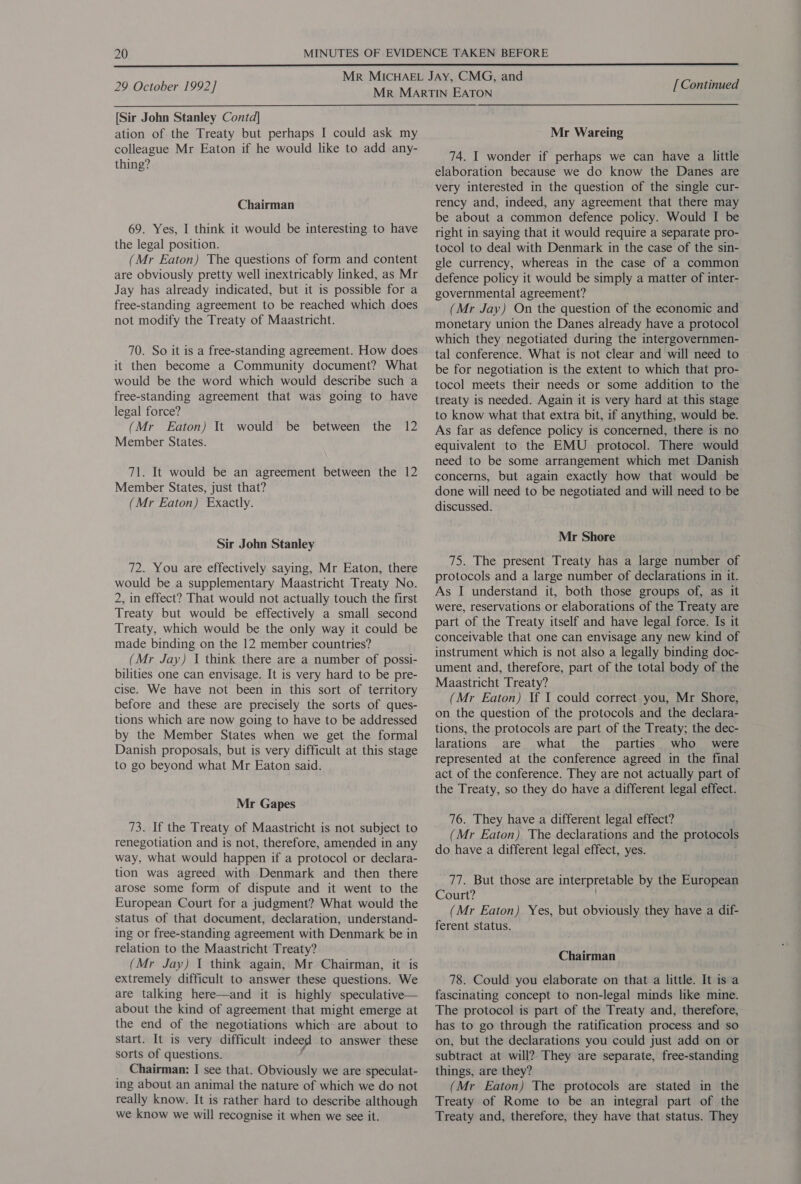  29 October 1992] [Sir John Stanley Contd] ation of the Treaty but perhaps I could ask my colleague Mr Eaton if he would like to add any- thing? Chairman 69. Yes, I think it would be interesting to have the legal position. (Mr Eaton) The questions of form and content are obviously pretty well inextricably linked, as Mr Jay has already indicated, but it is possible for a free-standing agreement to be reached which does not modify the Treaty of Maastricht. 70. So it is a free-standing agreement. How does it then become a Community document? What would be the word which would describe such a legal force? (Mr Eaton) It Member States. would be between the 12 71. It would be an agreement between the 12 Member States, just that? (Mr Eaton) Exactly. Sir John Stanley 72. You are effectively saying, Mr Eaton, there would be a supplementary Maastricht Treaty No. 2, in effect? That would not actually touch the first Treaty but would be effectively a small second Treaty, which would be the only way it could be made binding on the 12 member countries? (Mr Jay) I think there are a number of possi- bilities one can envisage. It is very hard to be pre- cise. We have not been in this sort of territory before and these are precisely the sorts of ques- tions which are now going to have to be addressed by the Member States when we get the formal Danish proposals, but is very difficult at this stage to go beyond what Mr Eaton said. Mr Gapes 73. If the Treaty of Maastricht is not subject to renegotiation and is not, therefore, amended in any way, what would happen if a protocol or declara- tion was agreed with Denmark and then there arose some form of dispute and it went to the European Court for a judgment? What would the status of that document, declaration, understand- ing or free-standing agreement with Denmark be in relation to the Maastricht Treaty? (Mr Jay) I think again, Mr Chairman, it is extremely difficult to answer these questions. We are talking here—and it is highly speculative— about the kind of agreement that might emerge at the end of the negotiations which are about to start. It is very difficult indeed to answer these sorts of questions. Chairman: I see that. Obviously we are speculat- ing about an animal the nature of which we do not really know. It is rather hard to describe although we know we will recognise it when we see it. [ Continued Mr Wareing 74. I wonder if perhaps we can have a little elaboration because we do know the Danes are very interested in the question of the single cur- rency and, indeed, any agreement that there may be about a common defence policy. Would I be right in saying that it would require a separate pro- tocol to deal with Denmark in the case of the sin- gle currency, whereas in the case of a common defence policy it would be simply a matter of inter- governmental agreement? (Mr Jay) On the question of the economic and monetary union the Danes already have a protocol which they negotiated during the intergovernmen- tal conference. What is not clear and will need to ~ be for negotiation is the extent to which that pro- tocol meets their needs or some addition to the treaty is needed. Again it is very hard at this stage to know what that extra bit, if anything, would be. As far as defence policy is concerned, there is no equivalent to the EMU protocol. There would need to be some arrangement which met Danish concerns, but again exactly how that would be done will need to be negotiated and will need to be discussed. Mr Shore 75. The present Treaty has a large number of protocols and a large number of declarations in it. As I understand it, both those groups of, as it were, reservations or elaborations of the Treaty are part of the Treaty itself and have legal force. Is it conceivable that one can envisage any new kind of instrument which is not also a legally binding doc- ument and, therefore, part of the total body of the Maastricht Treaty? (Mr Eaton) If I could correct you, Mr Shore, on the question of the protocols and the declara- tions, the protocols are part of the Treaty; the dec- larations are what the parties who _ were represented at the conference agreed in the final act of the conference. They are not actually part of the Treaty, so they do have a different legal effect. 76. They have a different legal effect? (Mr Eaton) The declarations and the protocols do have a different legal effect, yes. 77. But those are interpretable by the European Court? (Mr Eaton) Yes, but obviously they have a dif- ferent status. Chairman 78. Could you elaborate on that a little. It is a fascinating concept to non-legal minds like mine. The protocol is part of the Treaty and, therefore, has to go through the ratification process and so on, but the declarations you could just add on or subtract at will? They are separate, free-standing things, are they? (Mr Eaton) The protocols are stated in the Treaty of Rome to be an integral part of the Treaty and, therefore, they have that status. They