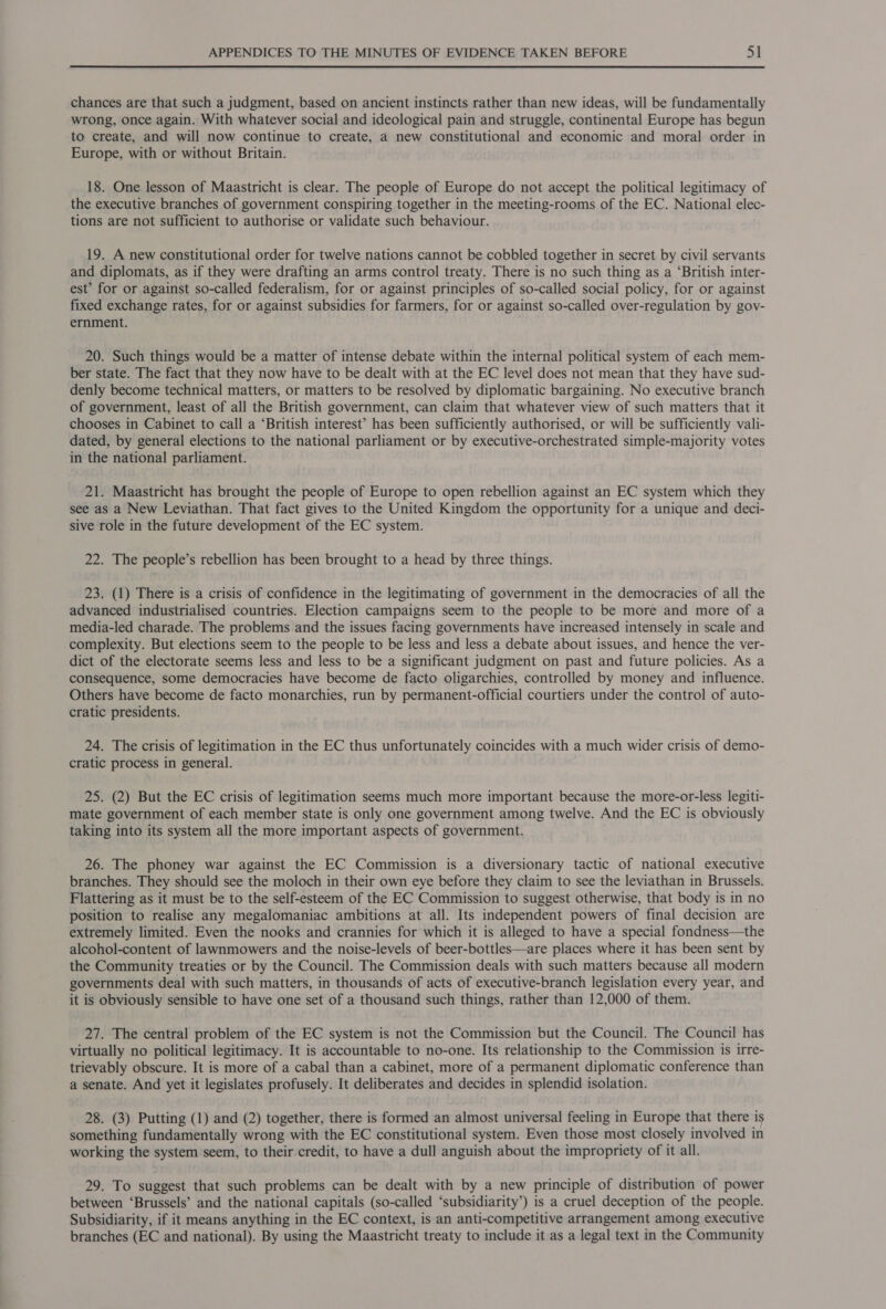 chances are that such a judgment, based on ancient instincts rather than new ideas, will be fundamentally wrong, once again. With whatever social and ideological pain and struggle, continental Europe has begun to create, and will now continue to create, a new constitutional and economic and moral order in Europe, with or without Britain. 18. One lesson of Maastricht is clear. The people of Europe do not accept the political legitimacy of the executive branches of government conspiring together in the meeting-rooms of the EC. National elec- tions are not sufficient to authorise or validate such behaviour. 19. A new constitutional order for twelve nations cannot be cobbled together in secret by civil servants and diplomats, as if they were drafting an arms control treaty. There is no such thing as a ‘British inter- est’ for or against so-called federalism, for or against principles of so-called social policy, for or against fixed exchange rates, for or against subsidies for farmers, for or against so-called over-regulation by gov- ernment. 20. Such things would be a matter of intense debate within the internal political system of each mem- ber state. The fact that they now have to be dealt with at the EC level does not mean that they have sud- denly become technical matters, or matters to be resolved by diplomatic bargaining. No executive branch of government, least of all the British government, can claim that whatever view of such matters that it chooses in Cabinet to call a ‘British interest’ has been sufficiently authorised, or will be sufficiently vali- dated, by general elections to the national parliament or by executive-orchestrated simple-majority votes in the national parliament. 21. Maastricht has brought the people of Europe to open rebellion against an EC system which they see as a New Leviathan. That fact gives to the United Kingdom the opportunity for a unique and deci- sive role in the future development of the EC system. 22. The people’s rebellion has been brought to a head by three things. 23. (1) There is a crisis of confidence in the legitimating of government in the democracies of all the advanced industrialised countries. Election campaigns seem to the people to be more and more of a media-led charade. The problems and the issues facing governments have increased intensely in scale and complexity. But elections seem to the people to be less and less a debate about issues, and hence the ver- dict of the electorate seems less and less to be a significant judgment on past and future policies. As a consequence, some democracies have become de facto oligarchies, controlled by money and influence. Others have become de facto monarchies, run by permanent-official courtiers under the control of auto- cratic presidents. 24. The crisis of legitimation in the EC thus unfortunately coincides with a much wider crisis of demo- cratic process in general. 25. (2) But the EC crisis of legitimation seems much more important because the more-or-less legiti- mate government of each member state is only one government among twelve. And the EC is obviously taking into its system all the more important aspects of government. 26. The phoney war against the EC Commission is a diversionary tactic of national executive branches. They should see the moloch in their own eye before they claim to see the leviathan in Brussels. Flattering as it must be to the self-esteem of the EC Commission to suggest otherwise, that body is in no position to realise any megalomaniac ambitions at all. Its independent powers of final decision are extremely limited. Even the nooks and crannies for which it is alleged to have a special fondness—the alcohol-content of lawnmowers and the noise-levels of beer-bottles—are places where it has been sent by the Community treaties or by the Council. The Commission deals with such matters because all modern governments deal with such matters, in thousands of acts of executive-branch legislation every year, and it is obviously sensible to have one set of a thousand such things, rather than 12,000 of them. 27. The central problem of the EC system is not the Commission but the Council. The Council has virtually no political legitimacy. It is accountable to no-one. Its relationship to the Commission is irre- trievably obscure. It is more of a cabal than a cabinet, more of a permanent diplomatic conference than a senate. And yet it legislates profusely. It deliberates and decides in splendid isolation. 28. (3) Putting (1) and (2) together, there is formed an almost universal feeling in Europe that there is something fundamentally wrong with the EC constitutional system. Even those most closely involved in working the system seem, to their credit, to have a dull anguish about the impropriety of it all. 29. To suggest that such problems can be dealt with by a new principle of distribution of power between ‘Brussels’ and the national capitals (so-called ‘subsidiarity’) is a cruel deception of the people. Subsidiarity, if it means anything in the EC context, is an anti-competitive arrangement among executive branches (EC and national). By using the Maastricht treaty to include it as a legal text in the Community