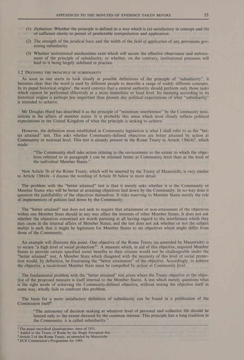(1) Definition: Whether the principle is defined in a way which is (a) satisfactory in concept and (b) of sufficient clarity to permit of predictable interpretation and application. (2) The strength of the juridical basis and the width of the field of application of any provisions gov- erning subsidiarity. (3) Whether institutional mechanisms exist which will secure the effective observance and enforce- ment of the principle of subsidiarity; or whether, on the contrary, institutional pressures will lead to it being largely sidelined in practice. 1.2 DEFINING THE PRINCIPLE OF SUBSIDIARITY As soon as one starts to look closely at possible definitions of the principle of “subsidiarity”, it becomes clear that the word is used by different people to describe a range of widely different concepts. In its papal historical origins', the word conveys that a central authority should perform only those tasks which cannot be performed effectively at a more immediate or local level. Its meaning according to its historical origins is perhaps less important than present day political expectations of what “subsidiarity” is intended to achieve. Mr Douglas Hurd has described it as the principle of “minimum interference” by the Community insti- tutions in the affairs of member states. It is probably this sense which most closely reflects political expectations in the United Kingdom of what the principle is seeking to achieve. However, the definition most established in Community legislation is what I shall refer to as the “bet- ter attained” test. This asks whether Community-defined objectives are better attained by action at Community or national level. This test is already present in the Rome Treaty in Article 130r(4)*, which reads: “The Community shall take action relating to the environment to the extent to which the objec- tives referred to in paragraph | can be attained better at Community level than at the level of the individual Member States.” New Article 3b of the Rome Treaty, which will be inserted by the Treaty of Maastricht, is very similar to Article 130r(4)—I discuss the wording of Article 3b below in more detail. The problem with the “better attained” test is that it merely asks whether it is the Community or Member States who will be better at attaining objectives laid down by the Community. In no way does it question the justifiability of the objectives themselves. It risks reserving to Member States merely the role of implementors of policies laid down by the Community. The “better attained” test does not seek to require that attainment or non-attainment of the objectives within one Member State should in any way affect the interests of other Member States. It does not ask whether the objectives concerned are worth pursuing at all having regard to the interference which they may cause in the internal affairs of Member States; and the test does not ask whether or not the subject matter is such that it might be legitimate for Member States to set objectives which might differ from those of the Community. An example will illustrate this point. One objective of the Rome Treaty (as amended by Maastricht) is to secure “a high level of social protection*”. A measure which, in aid of this objective, required Member States to provide certain specified social benefits to their citizens would not be challengeable under the “better attained” test. A Member State which disagreed with the necessity of this level of social protec- tion would, by definition, be frustrating the “better attainment” of the objective. Accordingly, to achieve the objective, a recalcitrant Member State must be compelled by action at Community level. The fundamental problem with the “better attained” test arises where the Treaty objective or the objec- tive of the proposed measure is itself internal to the Member States. A test which merely questions what is the right mode of achieving the Community-defined objective, without testing the objective itself in some way, wholly fails to confront this problem. The basis for a more satisfactory definition of subsidiarity can be found in a publication of the Commission itself*: “The autonomy of decision making at whatever level of personal and collective life should be limited only to the extent dictated by the common interest. This principle has a long tradition in the Community: it is called subsidiarity.”  ! The papal encyclical Quadragesimo Anno of 1931. ? Added to the Treaty of Rome by the Single European Act. 3 Article 2 of the Rome Treaty, as amended by Maastricht 4 ECE Commission’s Programme for 1989.