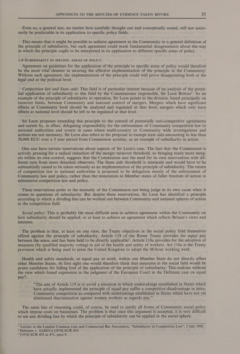 Even so, a general test, no matter how carefully thought out and conceptually sound, will not neces- sarily be predictable in its application to specific policy fields. This means that it might be possible to achieve agreement in the Community to a general definition of the principle of subsidiarity, but such agreement could mask fundamental disagreements about the way in which the principle ought to be interpreted in its application to different specific areas of policy. 1.4 SUBSIDIARITY IN SPECIFIC AREAS OF POLICY Agreement on guidelines for the application of the principle to specific areas of policy would therefore be the most vital element in securing the effective implementation of the principle in the Community. Without such agreement, the implementation of the principle could well prove disappointing both at the legal and at the political level. Competition law and State aids: This field is of particular interest because of an analysis of the poten- tial application of subsidiarity to this field by the Commissioner responsible, Sir Leon Brittan!. As an example of the principle of subsidiarity in operation, Sir Leon points to the division, based principally on turnover limits, between Community and national control of mergers. Mergers which have significant effects at Community level should be analysed and regulated at that level; mergers which only have effects at national level should be left to be regulated at that level. Sir Leon proposes extending this principle to the control of potentially anti-competitive agreements and cartels by, in effect, delegating responsibility for the enforcement of Community competition law to national authorities and courts in cases where multi-country or Community wide investigations and actions are not necessary. Sir Leon also refers to his proposal to exempt state aids amounting to less than 50,000 ECU over a 3 year period from Commission scrutiny, as an example of subsidiarity in action. One can have certain reservations about aspects of Sir Leon’s case. The fact that the Commission is actively pressing for a radical reduction of the merger turnover threshold, so bringing many more merg- ers within its own control, suggests that the Commission sees the need for its own intervention with dif- ferent eyes from more detached observers. The State aids threshold is miniscule and would have to be substantially raised to be taken seriously as an implementation of the principle of subsidiarity. The return of competition law to national authorities is proposed to be delegation merely of the enforcement of Community law and policy, rather than the restoration to Member states of fuller freedom of action in substantive competition law and policy. These reservations point to the necessity of the Commission not being judge in its own cause when it comes to questions of subsidiarity. But despite these reservations, Sir Leon has identified a principle according to which a dividing line can be worked out between Community and national spheres of action in the competition field. Social policy: This is probably the most difficult area to achieve agreement within the Community on how subsidiarity should be applied; or at least to achieve an agreement which reflects Britain’s views and interests. The problem is that, at least on one view, the Treaty objectives in the social policy field themselves offend against the principle of subsidiarity. Article 119 of the Rome Treaty provides for equal pay between the sexes, and has been held to be directly applicable*. Article 118a provides for the adoption of measures (by qualified majority voting) in aid of the health and safety of workers. Art 118a is the Treaty provision which is being used to press the United Kingdom to adopt the 48-hour working week. Health and safety standards, or equal pay at work, within one Member State do not directly affect other Member States. At first sight one would therefore think that measures in the social field would be prime candidates for falling foul of the application of the principle of subsidiarity. This: reckons without the view which found expression in the judgment of the European Court in the Defrenne case on equal 3. pay”: “The aim of Article 119 is to avoid a situation in which undertakings established in States which have actually implemented the principle of equal pay suffer a competitive disadvantage in intra- Community competition as compared with undertakings established in States which have not yet eliminated discrimination against women workers as regards pay.” The same line of reasoning could, of course, be used to justify all forms of Community social policy which impose costs on businesses. The problem is that once this argument is accepted, it is very difficult to see any dividing line by which the principle of subsidiarity can be applied in the social sphere.    ' Lecture to the London Common Law and Commercial Bar Association, “Subsidiarity in Competition Law”, 2 July 1992. 2 Defrenne v. SABENA [1976] ECR 455. 3 [1976] ECR 455 at 471, para 9.