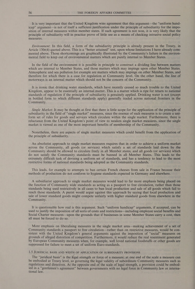  It is very important that the United Kingdom wins agreement that this argument—the “uniform hand- icap” argument—is not of itself a sufficient justification under the principle of subsidiarity for the impo- sition of internal measures within member states. If such agreement is not won, it is very likely that the principle of subsidiarity will in practice prove of little use as a means of checking intrusive social policy measures. Environment: In this field, a form of the subsidiarity principle is already present in the Treaty, in Article 130r(4) quoted above. This is a “better attained” test, upon whose limitations I have already com- mented above. Those shortcomings are graphically illustrated by the Community’s failure in the environ- mental field to keep out of environmental matters which are purely internal to Member States. In the field of the environment it is possible in principle to construct a dividing line between matters which are internal to Member States, and those matters which may impinge upon other Member States. Atmospheric and sea pollution for example are matters which may impinge on other Member States, and therefore for which there is a case for regulation at Community level. On the other hand, the line of motorways is an internal matter which should not be the concern of the Community. It is ironic that drinking water standards, which have recently caused so much trouble to the United © Kingdom, appear to be essentially an internal matter. This is a matter which is ripe for return to national standards of regulation if the principle of subsidiarity is genuinely applied. Drinking water is not (except in bottled form to which different standards apply) generally traded across national frontiers in the Community. Single Market: It may be thought at first that there is little scope for the application of the principle of subsidiarity in the field of “single market” measures, since the essence of such measures is to create a uni- form set of rules for goods and services which circulate within the single market. Furthermore, there is reluctance from the United Kingdom’s point of view to weaken single market measures, since the single market is viewed as one of the most important benefits of membership of the Community. Nonetheless, there are aspects of single market measures which could benefit from the application of the principle of subsidiarity. An absolutist approach to single market measures requires that in order to achieve a uniform market across the Community, all goods (or services) which satisfy a set of standards laid down by the Community should be allowed to circulate freely in all Member states; and all goods (or services) which do not satisfy the Community standards must be banned in all Member States. This leads to the extremely difficult task of devising a uniform set of standards, and has a tendency to lead to the most restrictive forms of national standards being adopted as the Community standards. This leads, for example to attempts to ban certain French cheeses from sale in France because their methods of production do not conform to hygiene standards expected in Germany and elsewhere. A subsidiarist approach to single market measures would lead to far more emphasis being placed on the function of Community wide standards as acting as a passport to free circulation, rather than those standards being used restrictively in all cases to ban local production and sale of all goods which fail to reach those standards. A purist would argue against this approach by saying that local production and sale of lower standard goods might compete unfairly with higher standard goods from elsewhere in the Community. It is questionable how real is this argument. Such “uniform handicap” arguments, if accepted, can be used to justify the imposition of all sorts of costs and restrictions—including employee social benefits and Social Charter measures—upon the grounds that if businesses in some Member States carry a cost, then all must be forced to do so. More emphasis on liberalising measures in the single market area—making achievement of a set of Community standards a passport to free circulation—rather than on restrictive measures, would be con- sistent with the United Kingdom’s general arguments against the imposition of “social” measures on grounds of alleged distortion of competition. Furthermore, it would reduce the real resentment generated by European Community measures when, for example, well loved national foodstuffs or other goods are suppressed for failure to meet a set of uniform Euro-standards. 1.5 JURIDICAL BASIS AND WIDTH OF APPLICATION OF SUBSIDIARITY PROVISIONS The “juridical basis” is the legal strength or force of a measure; at one end of the scale a measure can be embodied at Treaty level, so governing the legal validity of subordinate Community measures such as regulations and directives. At the opposite end of the scale of legal strength, a provision could be embod- ied A ; “gentlemen’s agreement” between governments with no legal force in Community law or interna- tional law.