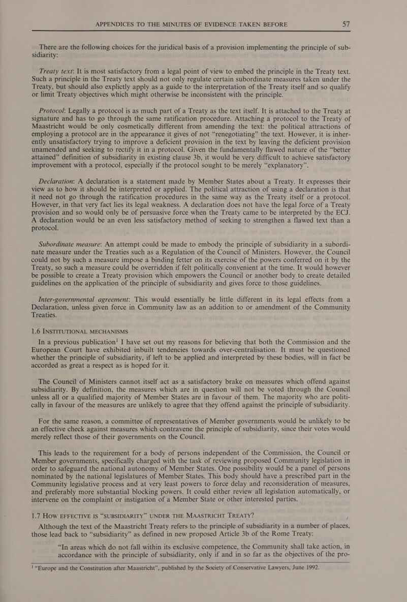 There are the following choices for the juridical basis of a provision implementing the principle of sub- sidiarity: Treaty text: It is most satisfactory from a legal point of view to embed the principle in the Treaty text. Such a principle in the Treaty text should not only regulate certain subordinate measures taken under the Treaty, but should also explictly apply as a guide to the interpretation of the Treaty itself and so qualify or limit Treaty objectives which might otherwise be inconsistent with the principle. Protocol: Legally a protocol is as much part of a Treaty as the text itself. It is attached to the Treaty at signature and has to go through the same ratification procedure. Attaching a protocol to the Treaty of Maastricht would be only cosmetically different from amending the text: the political attractions of employing a protocol are in the appearance it gives of not “renegotiating” the text. However, it is inher- ently unsatisfactory trying to improve a deficient provision in the text by leaving the deficient provision unamended and seeking to rectify it in a protocol. Given the fundamentally flawed nature of the “better attained” definition of subsidiarity in existing clause 3b, it would be very difficult to achieve satisfactory improvement with a protocol, especially if the protocol sought to be merely “explanatory”. Declaration: A declaration is a statement made by Member States about a Treaty. It expresses their view as to how it should be interpreted or applied. The political attraction of using a declaration is that it need not go through the ratification procedures in the same way as the Treaty itself or a protocol. However, in that very fact lies its legal weakness. A declaration does not have the legal force of a Treaty provision and so would only be of persuasive force when the Treaty came to be interpreted by the ECJ. A declaration would be an even less satisfactory method of seeking to strengthen a flawed text than a protocol. Subordinate measure: An attempt could be made to embody the principle of subsidiarity in a subordi- nate measure under the Treaties such as a Regulation of the Council of Ministers. However, the Council could not by such a measure impose a binding fetter on its exercise of the powers conferred on it by the Treaty, so such a measure could be overridden if felt politically convenient at the time. It would however be possible to create a Treaty provision which empowers the Council or another body to create detailed guidelines on the application of the principle of subsidiarity and gives force to those guidelines. Inter-governmental agreement: This would essentially be little different in its legal effects from a Declaration, unless given force in Community law as an addition to or amendment of the Community Treaties. 1.6 INSTITUTIONAL MECHANISMS In a previous publication! I have set out my reasons for believing that both the Commission and the European Court have exhibited inbuilt tendencies towards over-centralisation. It must be questioned whether the principle of subsidiarity, if left to be applied and interpreted by these bodies, will in fact be accorded as great a respect as is hoped for it. The Council of Ministers cannot itself act as a satisfactory brake on measures which offend against subsidiarity. By definition, the measures which are in question will not be voted through the Council unless all or a qualified majority of Member States are in favour of them. The majority who are politi- cally in favour of the measures are unlikely to agree that they offend against the principle of subsidiarity. For the same reason, a committee of representatives of Member governments would be unlikely to be an effective check against measures which contravene the principle of subsidiarity, since their votes would merely reflect those of their governments on the Council. This leads to the requirement for a body of persons independent of the Commission, the Council or Member governments, specifically charged with the task of reviewing proposed Community legislation in order to safeguard the national autonomy of Member States. One possibility would be a panel of persons nominated by the national legislatures of Member States. This body should have a prescribed part in the Community legislative process and at very least powers to force delay and reconsideration of measures, and preferably more substantial blocking powers. It could either review all legislation automatically, or intervene on the complaint or instigation of a Member State or other interested parties. 1.7 How EFFECTIVE IS “SUBSIDIARITY” UNDER THE MAASTRICHT TREATY? Although the text of the Maastricht Treaty refers to the principle of subsidiarity in a number of places, those lead back to “subsidiarity” as defined in new proposed Article 3b of the Rome Treaty: “In areas which do not fall within its exclusive competence, the Community shall take action, in accordance with the principle of subsidiarity, only if and in so far as the objectives of the pro-  !“Burope and the Constitution after Maastricht”, published by the Society of Conservative Lawyers, June 1992.