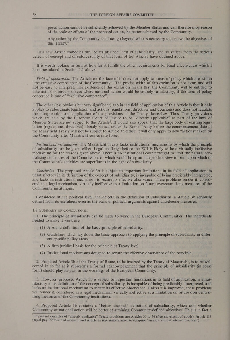 posed action cannot be sufficiently achieved by the Member States and can therefore, by reason of the scale or effects of the proposed action, be better achieved by the Community. Any action by the Community shall not go beyond what is necessary to achieve the objectives of this Treaty.” This new Article embodies the “better attained” test of subsidiarity, and so suffers from the serious defects of concept and of enforceability of that form of test which I have outlined above. It is worth looking in turn at how far it fulfills the other requirements for legal effectiveness which I have postulated in Section 1.1 above. Field of application: The Article on the face of it does not apply to areas of policy which are within “the exclusive competence of the Community”. The precise width of this exclusion is not clear, and will not be easy to interpret. The existence of this exclusion means that the Community will be entitled to take action in circumstances where national action would be entirely satisfactory, if the area of policy concerned is one of “exclusive competence”. The other (less obvious but very significant) gap in the field of application of this Article is that it only applies to subordinate legislation and actions (regulations, directives and decisions) and does not regulate the interpretation and application of the provisions of the Treaty themselves. Thus, Treaty provisions which are held by the European Court of Justice to be “directly applicable” as part of the laws of Member States are not subject to this Article!. It would also appear that the large body of existing legis- lation (regulations, directives) already passed under the Rome Treaty before the commencement date of the Maastricht Treaty will not be subject to Article 3b either: it will only apply to new “actions” taken by the Community after Maastricht comes into force. Institutional mechanisms: The Maastricht Treaty lacks institutional mechanisms by which the principle of subsidiarity can be given effect. Legal challenge before the ECJ is likely to be a virtually ineffective mechanism for the reasons given above. There is no institutional counterweight to limit the natural cen- tralising tendencies of the Commission, or which would bring an independent view to bear upon which of the Commission’s activities are superfluous in the light of subsidiarity. Conclusion: The proposed Article 3b is subject to important limitations in its field of application, is unsatisfactory in its definition of the concept of subsidiarity, is incapable of being predictably interpreted, and lacks an institutional mechanism to secure its effective observance. These problems render it, consid- ered as a legal mechanism, virtually ineffective as a limitation on future overcentralising measures of the Community institutions. Considered at the political level, the defects in the definition of subsidiarity in Article 3b seriously detract from its usefulness even as the basis of political arguments against unwelcome measures. 1.8 SUMMARY OF CONCLUSIONS: 1. The principle of subsidiarity can be made to work in the European Communities. The ingredients needed to make it work are: (1) A sound definition of the basic principle of subsidiarity. (2) Guidelines which lay down the basic approach to applying the principle of subsidiarity in differ- ent specific policy areas. (3) A firm juridical basis for the principle at Treaty level. (4) Institutional mechanisms designed to secure the effective observance of the principle. 2. Proposed Article 3b of the Treaty of Rome, to be inserted by the Treaty of Maastricht, is to be wel- comed in so far as it represents a formal acknowledgement that the principle of subsidiarity (in some form) should play its part in the workings of the European Community. 3. However, proposed Article 3b is subject to important limitations in its field of application, is unsat- isfactory in its definition of the concept of subsidiarity, is incapable of being predictably interpreted, and lacks an institutional mechanism to secure its effective observance. Unless it is improved, these problems will render it, considered as a legal mechanism, virtually ineffective as a limitation on future over-central- ising measures of the Community institutions. / 4. Proposed Article 3b contains a “better attained” definition of subsidiarity, which asks whether Community or national action will be better at attaining Community-defined objectives. This is in fact a    ' Important examples of “directly applicable” Treaty provisions are Articles 30 to 36 (free movement of goods), Article 119 (equal pay for men and women), and Article 8a (the single market to comprise “an area without internal frontiers”).