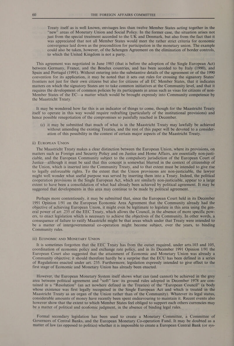 Treaty itself as is well known, envisages less than twelve Member States acting together in the “new” areas of Monetary Union and Social Policy. In the former case, the situation arises not just from the special treatment accorded to the UK and Denmark, but also from the fact that it was appreciated that not all Member States would meet the rather strict criteria for economic convergence laid down as the precondition for participation in the monetary union. The example could also be taken, however, of the Schengen Agreement on the elimination of border controls, to which the United Kingdom is not a party. This agreement was negotiated in June 1985 (that is before the adoption of the Single European Act) between Germany, France, and the Benelux countries, and has been acceded to by Italy (1990), and Spain and Portugal (1991). Without entering into the substantive details of the agreement or of the 1990 convention for its application, it may be noted that it sets out rules for crossing the signatory States’ frontiers not just for their own citizens but also for citizens of all EC Member States, that it indicates matters on which the signatory States are to take common initiatives at the Community level, and that it requires the development of common policies by its participants in areas such as visas for citizens of non- Member States of the EC—a matter which would be brought expressly into Community competence by the Maastricht Treaty. It may be wondered how far this is an indicator of things to come, though for the Maastricht Treaty itself to operate in this way would require redrafting (particularly of the institutional provisions) and hence possible renegotiation of the compromises so painfully reached in December. (c) it may be submitted that much of what is in the Maastricht Treaty may lawfully be achieved without amending the existing Treaties, and the rest of this paper will be devoted to a consider- ation of this possibility in the context of certain major aspects of the Maastricht Treaty. ii) EUROPEAN UNION The Maastricht Treaty makes a clear distinction between the European Union, where its provisions, on matters such as Foreign and Security Policy and on Justice and Home Affairs, are essentially non-justi- ciable, and the European Community subject to the compulsory jurisdiction of the European Court of Justice—although it must be said that this concept is somewhat blurred in the context of citizenship of the Union, which is inserted into the Community Treaty, and to that extent must be intended to give rise to legally enforceable rights. To the extent that the Union provisions are non-justiciable, the lawyer might well wonder what useful purpose was served by inserting them into a Treaty. Indeed, the political cooperation provisions in the Single European Act, which are similarly non-justiciable, appear to a large extent to have been a consolidation of what had already been achieved by political agreement. It may be suggested that developments in this area may continue to be made by political agreement. Perhaps more contentiously, it may be submitted that, since the European Court held in its December 1991 Opinion 1/91 on the European Economic Area Agreement that the Community already had the objective of achieving European Union, it might even be legitimate to legislate in this area using the gen- eral power of art .235 of the EEC Treaty, which allows the Council, in the absence of more specific pow- ers, to enact legislation which is necessary to achieve the objectives of the Community. In other words, a consequence of failure to ratify Maastricht might be that areas which under that Treaty were intended to be a matter of intergovernmental co-operation might become subject, over the years, to binding Community rules. iil) ECONOMIC AND MONETARY UNION It is sometimes forgotten that the EEC Treaty has from the outset required, under arts.103 and 105, coordination of economic policy and exchange rate policy, and in its December 1991 Opinion 1/91 the European Court also suggested that the attainment of Economic and Monetary Union was already a Community objective; it should therefore hardly be a surprise that the ECU has been defined in a series of Regulations enacted under art. 235. Furthermore, legislation expressly intended to give effect to the first stage of Economic and Monetary Union has already been enacted. However, the European Monetary System itself shows what can (and cannot) be achieved in the grey area between political agreement and “soft” law: its ground rules adopted in December 1978 are con- tained in a “Resolution” (an act nowhere defined in the Treaties) of the “European Council” (a body whose existence was first legally recognised in the Single European Act and which is treated in the Maastricht Treaty as an organ of the Union rather than of the Community). Whatever its legal status, considerable amounts of money have recently been spent endeavouring to maintain it. Recent events also however show that the extent to which Member States feel obliged to support each others currencies may be a matter of political and economic judgment, in the absence of binding legal rules. Formal secondary legislation has been used to create a Monetary Committee, a Committee of Governors of Central Banks, and the European Monetary Co-operation Fund. It may be doubted as a matter of law (as opposed to politics) whether it is impossible to create a European Central Bank (or sys-