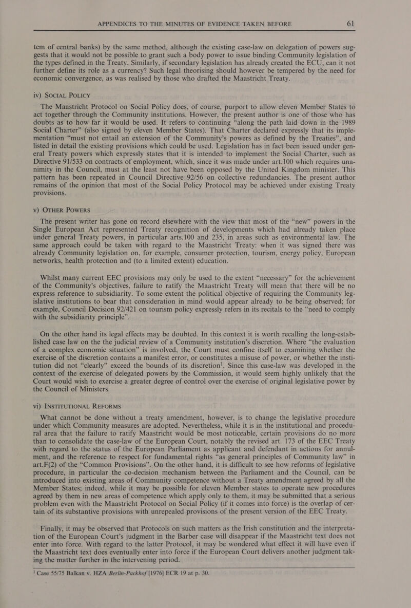 tem of central banks) by the same method, although the existing case-law on delegation of powers sug- gests that it would not be possible to grant such a body power to issue binding Community legislation of the types defined in the Treaty. Similarly, if secondary legislation has already created the ECU, can it not further define its role as a currency? Such legal theorising should however be tempered by the need for economic convergence, as was realised by those who drafted the Maastricht Treaty. iv) SOCIAL POLICY The Maastricht Protocol on Social Policy does, of course, purport to allow eleven Member States to act together through the Community institutions. However, the present author is one of those who has doubts as to how far it would be used. It refers to continuing “along the path laid down in the 1989 Social Charter” (also signed by eleven Member States). That Charter declared expressly that its imple- mentation “must not entail an extension of the Community’s powers as defined by the Treaties”, and listed in detail the existing provisions which could be used. Legislation has in fact been issued under gen- eral Treaty powers which expressly states that it is intended to implement the Social Charter, such as Directive 91/533 on contracts of employment, which, since it was made under art.100 which requires una- nimity in the Council, must at the least not have been opposed by the United Kingdom minister. This pattern has been repeated in Council Directive 92/56 on collective redundancies. The present author remains of the opinion that most of the Social Policy Protocol may be achieved under existing Treaty provisions. Vv) OTHER POWERS The present writer has gone on record elsewhere with the view that most of the “new” powers in the Single European Act represented Treaty recognition of developments which had already taken place under general Treaty powers, in particular arts.100 and 235, in areas such as environmental law. The same approach could be taken with regard to the Maastricht Treaty: when it was signed there was already Community legislation on, for example, consumer protection, tourism, energy policy, European networks, health protection and (to a limited extent) education. Whilst many current EEC provisions may only be used to the extent “necessary” for the achievement of the Community’s objectives, failure to ratify the Maastricht Treaty will mean that there will be no express reference to subsidiarity. To some extent the political objective of requiring the Community leg- islative institutions to bear that consideration in mind would appear already to be being observed; for example, Council Decision 92/421 on tourism policy expressly refers in its recitals to the “need to comply with the subsidiarity principle”. On the other hand its legal effects may be doubted. In this context it is worth recalling the long-estab- lished case law on the the judicial review of a Community institution’s discretion. Where “the evaluation of a complex economic situation” is involved, the Court must confine itself to examining whether the exercise of the discretion contains a manifest error, or constitutes a misuse of power, or whether the insti- tution did not “clearly” exceed the bounds of its discretion!. Since this case-law was developed in the context of the exercise of delegated powers by the Commission, it would seem highly unlikely that the Court would wish to exercise a greater degree of control over the exercise of original legislative power by the Council of Ministers. vi) INSTITUTIONAL REFORMS What cannot be done without a treaty amendment, however, is to change the legislative procedure under which Community measures are adopted. Nevertheless, while it is in the institutional and procedu- ral area that the failure to ratify Maastricht would be most noticeable, certain provisions do no more than to consolidate the case-law of the European Court, notably the revised art. 173 of the EEC Treaty with regard to the status of the European Parliament as applicant and defendant in actions for annul- ment, and the reference to respect for fundamental rights “as general principles of Community law” in art.F(2) of the “Common Provisions”. On the other hand, it is difficult to see how reforms of legislative procedure, in particular the co-decision mechanism between the Parliament and the Council, can be introduced into existing areas of Community competence without a Treaty amendment agreed by all the Member States; indeed, while it may be possible for eleven Member states to operate new procedures agreed by them in new areas of competence which apply only to them, it may be submitted that a serious problem even with the Maastricht Protocol on Social Policy (if it comes into force) is the overlap of cer- tain of its substantive provisions with unrepealed provisions of the present version of the EEC Treaty. Finally, it may be observed that Protocols on such matters as the Irish constitution and the interpreta- tion of the European Court’s judgment in the Barber case will disappear if the Maastricht text does not enter into force. With regard to the latter Protocol, it may be wondered what effect it will have even if the Maastricht text does eventually enter into force if the European Court delivers another judgment tak- ing the matter further in the intervening period.    ' Case 55/75 Balkan v. HZA Berlin-Packhof [1976] ECR 19 at p. 30.