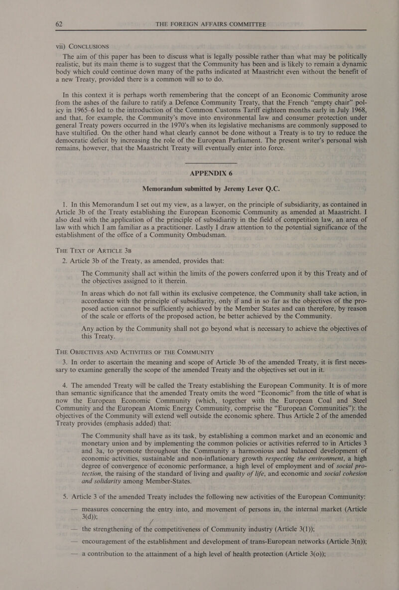 Vill) CONCLUSIONS The aim of this paper has been to discuss what is legally possible rather than what may be politically realistic, but its main theme is to suggest that the Community has been and is likely to remain a dynamic body which could continue down many of the paths indicated at Maastricht even without the benefit of a new Treaty, provided there is a common will so to do. In this context it is perhaps worth remembering that the concept of an Economic Community arose from the ashes of the failure to ratify a Defence Community Treaty, that the French “empty chair” pol- icy in 1965-6 led to the introduction of the Common Customs Tariff eighteen months early in July 1968, and that, for example, the Community’s move into environmental law and consumer protection under general Treaty powers occurred in the 1970’s when its legislative mechanisms are commonly supposed to have stultified. On the other hand what clearly cannot be done without a Treaty is to try to reduce the democratic deficit by increasing the role of the European Parliament. The present writer’s personal wish remains, however, that the Maastricht Treaty will eventually enter into force. APPENDIX 6 Memorandum submitted by Jeremy Lever Q.C. 1. In this Memorandum I set out my view, as a lawyer, on the principle of subsidiarity, as contained in Article 3b of the Treaty establishing the European Economic Community as amended at Maastricht. I also deal with the application of the principle of subsidiarity in the field of competition law, an area of law with which I am familiar as a practitioner. Lastly I draw attention to the potential significance of the establishment of the office of a Community Ombudsman. THE TEXT OF ARTICLE 3B 2. Article 3b of the Treaty, as amended, provides that: The Community shall act within the limits of the powers conferred upon it by this Treaty and of the objectives assigned to it therein. In areas which do not fall within its exclusive competence, the Community shall take action, in accordance with the principle of subsidiarity, only if and in so far as the objectives of the pro- posed action cannot be sufficiently achieved by the Member States and can therefore, by reason of the scale or efforts of the proposed action, be better achieved by the Community. Any action by the Community shall not go beyond what is necessary to achieve the objectives of this Treaty. THE OBJECTIVES AND ACTIVITIES OF THE COMMUNITY 3. In order to ascertain the meaning and scope of Article 3b of the amended Treaty, it is first neces- sary to examine generally the scope of the amended Treaty and the objectives set out in it: 4. The amended Treaty will be called the Treaty establishing the European Community. It is of more than semantic significance that the amended Treaty omits the word “Economic” from the title of what is now the European Economic Community (which, together with the European Coal and Steel Community and the European Atomic Energy Community, comprise the “European Communities”): the objectives of the Community will extend well outside the economic sphere. Thus Article 2 of the amended Treaty provides (emphasis added) that: - ; The Community shall have as its task, by establishing a common market and an economic and monetary union and by implementing the common policies or activities referred to in Articles 3 and 3a, to promote throughout the Community a harmonious and balanced development of economic-activities, sustainable and non-inflationary growth respecting the environment, a high degree of convergence of economic performance, a high level of employment and of social pro- tection, the raising of the standard of living and quality of life, and economic and social cohesion and solidarity among Member-States. 5. Article 3 of the amended Treaty includes the following new activities of the European Community: — measures concerning the entry into, and movement of persons in, the internal market (Article 3(d)); — the strengthening of the competitiveness of Community industry (Article 3(1)); — encouragement of the establishment and development of trans-European networks (Article 3(n)); — acontribution to the attainment of a high level of health protection (Article 3(0));
