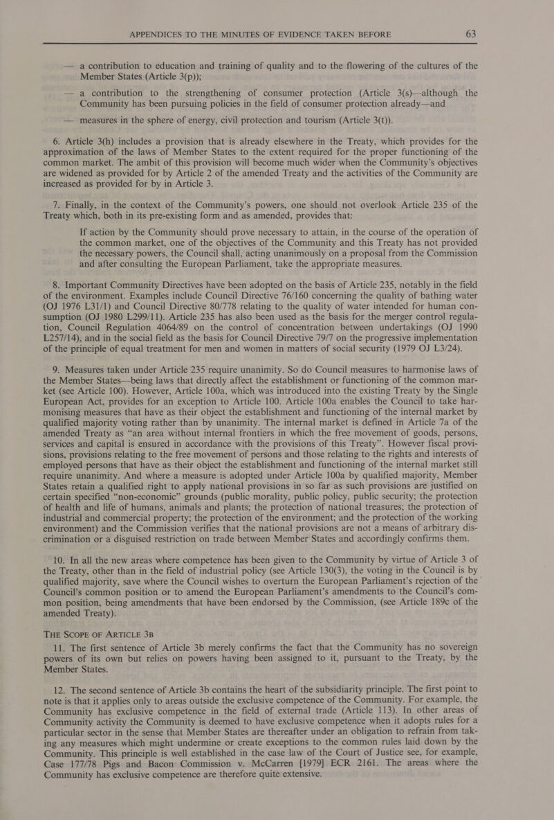 — acontribution to education and training of quality and to the flowering of the cultures of the Member States (Article 3(p)); — a contribution to the strengthening of consumer protection (Article 3(s)—although the Community has been pursuing policies in the field of consumer protection already—and — measures in the sphere of energy, civil protection and tourism (Article 3(t)). 6. Article 3(h) includes a provision that is already elsewhere in the Treaty, which provides for the approximation of the laws of Member States to the extent required for the proper functioning of the common market. The ambit of this provision will become much wider when the Community’s objectives are widened as provided for by Article 2 of the amended Treaty and the activities of the Community are increased as provided for by in Article 3. 7. Finally, in the context of the Community’s powers, one should not overlook Article 235 of the Treaty which, both in its pre-existing form and as amended, provides that: If action by the Community should prove necessary to attain, in the course of the operation of the common market, one of the objectives of the Community and this Treaty has not provided the necessary powers, the Council shall, acting unanimously on a proposal from the Commission and after consulting the European Parliament, take the appropriate measures. 8. Important Community Directives have been adopted on the basis of Article 235, notably in the field of the environment. Examples include Council Directive 76/160 concerning the quality of bathing water (OJ 1976 L31/1) and Council Directive 80/778 relating to the quality of water intended for human con- sumption (OJ 1980 L299/11). Article 235 has also been used as the basis for the merger control regula- tion, Council Regulation 4064/89 on the control of concentration between undertakings (OJ 1990 L257/14), and in the social field as the basis for Council Directive 79/7 on the progressive implementation of the principle of equal treatment for men and women in matters of social security (1979 OJ L3/24). 9. Measures taken under Article 235 require unanimity. So do Council measures to harmonise laws of the Member States—being laws that directly affect the establishment or functioning of the common mar- ket (see Article 100). However, Article 100a, which was introduced into the existing Treaty by the Single European Act, provides for an exception to Article 100. Article 100a enables the Council to take har- monising measures that have as their object the establishment and functioning of the internal market by qualified majority voting rather than by unanimity. The internal market is defined in Article 7a of the amended Treaty as “an area without internal frontiers in which the free movement of goods, persons, services and capital is ensured in accordance with the provisions of this Treaty”. However fiscal provi- sions, provisions relating to the free movement of persons and those relating to the rights and interests of employed persons that have as their object the establishment and functioning of the internal market still require unanimity. And where a measure is adopted under Article 100a by qualified majority, Member States retain a qualified right to apply national provisions in so far as such provisions are justified on certain specified “non-economic” grounds (public morality, public policy, public security; the protection of health and life of humans, animals and plants; the protection of national treasures; the protection of industrial and commercial property; the protection of the environment; and the protection of the working environment) and the Commission verifies that the national provisions are not a means of arbitrary dis- crimination or a disguised restriction on trade between Member States and accordingly confirms them. 10. In all the new areas where competence has been given to the Community by virtue of Article 3 of the Treaty, other than in the field of industrial policy (see Article 130(3), the voting in the Council is by qualified majority, save where the Council wishes to overturn the European Parliament’s rejection of the Council’s common position or to amend the European Parliament’s amendments to the Council’s com- mon position, being amendments that have been endorsed by the Commission, (see Article 189c of the amended Treaty). THE SCOPE OF ARTICLE 3B 11. The first sentence of Article 3b merely confirms the fact that the Community has no sovereign powers of its own but relies on powers having been assigned to it, pursuant to the Treaty, by the Member States. 12. The second sentence of Article 3b contains the heart of the subsidiarity principle. The first point to note is that it applies only to areas outside the exclusive competence of the Community. For example, the Community has exclusive competence in the field of external trade (Article 113). In other areas of Community activity the Community is deemed to have exclusive competence when it adopts rules for a particular sector in the sense that Member States are thereafter under an obligation to refrain from tak- ing any measures which might undermine or create exceptions to the common rules laid down by the Community. This principle is well established in the case law of the Court of Justice see, for example, Case 177/78 Pigs and Bacon Commission v. McCarren [1979] ECR 2161. The areas where the Community has exclusive competence are therefore quite extensive.