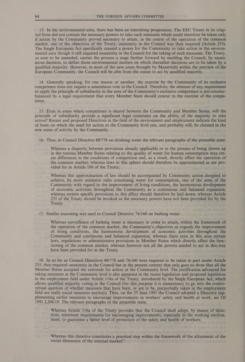 13. In the environmental area, there has been an interesting progression. The EEC Treaty in its origi- nal form did not contain the necessary powers to take such measures which could therefore be taken only if action by the Community proved necessary to attain, in the course of the operation of the common market, one of the objectives of the Treaty; unanimity in the Council was then required (Article 235). The Single European Act specifically created a power for the Community to take action in the environ- mental area though it still required unanimity in the Council for the taking of such measures. The Treaty, as now to be amended, carries the process a stage further forward by enabling the Council, by unani- mous decision, to define those environmental matters on which thereafter decisions are to be taken by a qualified majority. However, in most of the new areas brought by Maastricht within the purview of the European Community, the Council will be able from the outset to act by qualified majority. 14. Generally speaking, for one reason or another, the exercise by the Community of its exclusive competence does not require a unanimous vote in the Council. Therefore, the absence of any requirement to apply the principle of subsidiarity in the area of the Community’s exclusive competence is not counter- balanced by a legal requirement that every Member State should concur in the exercise of the compe- tence. 15. Even in areas where competence is shared between the Community and Member States, will the principle of subsidiarity provide a significant legal constraint on the ability of the majority to take action? Recent and proposed Directives in the field of the environment and employment indicate the kind of basis on which the need for action at the Community level can, and probably will, be claimed in the new areas of activity by the Community. 16. Thus, in Council Directive 80/778 on drinking water the relevant paragraphs of the preamble state: Whereas a disparity between provisions already applicable or in the process of being drawn up in the various Member States relating to the quality of water for human consumption may cre- ate differences in the conditions of competition and, as a result, directly affect the operation of the common market; whereas laws in this sphere should therefore be approximated as are pro- vided for in Article 100 of the Treaty; Whereas this approximation of law should be accompanied by Community action designed to achieve, by more extensive rules concerning water for consumption, one of the aims of the Community with regard to the improvement of living conditions, the harmonious development of economic activities throughout the Community as a continuous and balanced expansion; whereas certain specific provisions to this effect should therefore be laid down; whereas Article 235 of the Treaty should be invoked as the necessary powers have not been provided for by the Treaty. 17. Similar reasoning was used in Council Directive 76/160 on bathing water: Whereas surveillance of bathing water is necessary in order to attain, within the framework of the operation of the common market, the Community’s objectives as regards the improvement of living conditions, the harmonious development of economic activities throughout the Community and continuous and balanced expansion; whereas there exist in this area certain laws, regulations or administrative provisions in Member States which directly affect the func- tioning of the common market; whereas however not all the powers needed to act in this way have been provided for in the Treaty. 18. In so far as Council Directives 80/778 and 76/160 were required to be taken in part under Article 235, they required unanimity in the Council but in the present context that only goes to show that all the Member States accepted the rationale for action at the Community level. The justification advanced for taking measures at the Community level is also apparent in the recent legislation and proposed legislation in the employment field under Article 118a of the Treaty, introduced by the Single European Act, which allows qualified majority voting in the Council (for this purpose it is unnecessary to go into the contro- versial question of whether measures that have been, or are to be, purportedly taken in the employment field are really social measures anyway). Thus, on the 25 June 1991 the Council adopted a Directive sup- plementing earlier measures to encourage improvements in workers’ safety and health at work: see OJ 1991 L206/19. The relevant paragraphs of the preamble state: Whereas Article 118a of the Treaty provides that the Council shall adopt, by means of direc- tives, minimum requirements for encouraging improvements, especially in the working environ- ment, to guarantee a better level of protection of the safety and health of workers; Whereas this directive constitutes a practical step within the framework of the attainment of the social dimension of the internal market”.