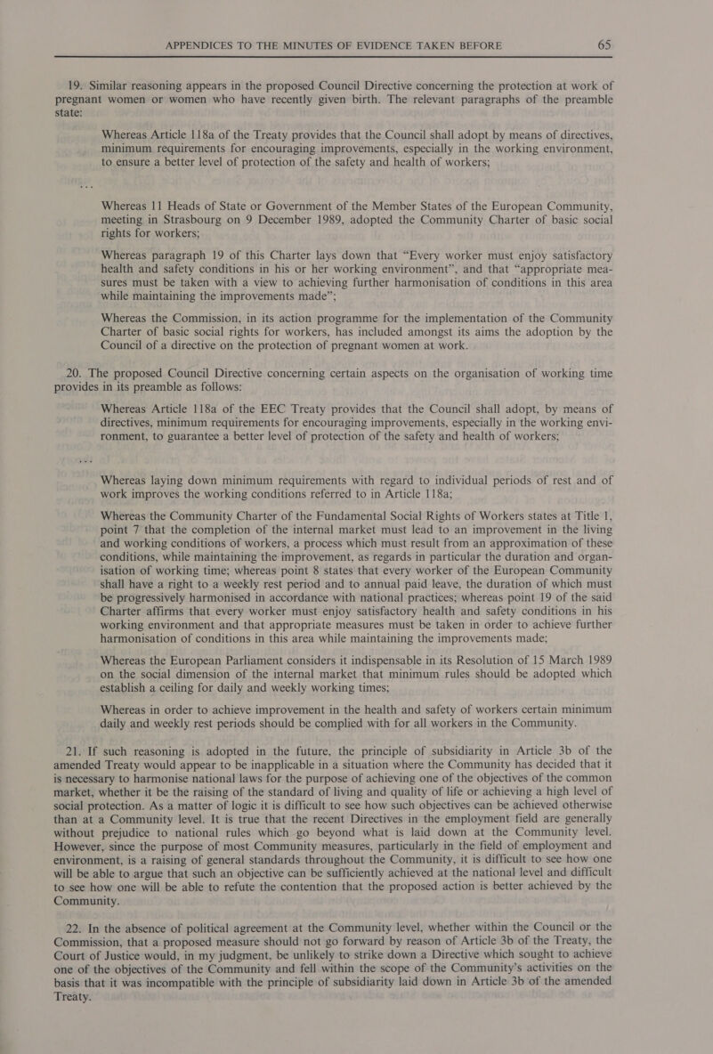 19. Similar reasoning appears in the proposed Council Directive concerning the protection at work of pregnant women or women who have recently given birth. The relevant paragraphs of the preamble state: Whereas Article 118a of the Treaty provides that the Council shall adopt by means of directives, minimum requirements for encouraging improvements, especially in the working environment, to ensure a better level of protection of the safety and health of workers; Whereas 11 Heads of State or Government of the Member States of the European Community, meeting in Strasbourg on 9 December 1989, adopted the Community Charter of basic social rights for workers; Whereas paragraph 19 of this Charter lays down that “Every worker must enjoy satisfactory health and safety conditions in his or her working environment”, and that “appropriate mea- sures must be taken with a view to achieving further harmonisation of conditions in this area while maintaining the improvements made”; Whereas the Commission, in its action programme for the implementation of the Community Charter of basic social rights for workers, has included amongst its aims the adoption by the Council of a directive on the protection of pregnant women at work. 20. The proposed Council Directive concerning certain aspects on the organisation of working time provides in its preamble as follows: Whereas Article 118a of the EEC Treaty provides that the Council shall adopt, by means of directives, minimum requirements for encouraging improvements, especially in the working envi- ronment, to guarantee a better level of protection of the safety and health of workers; Whereas laying down minimum requirements with regard to individual periods of rest and of work improves the working conditions referred to in Article 118a; Whereas the Community Charter of the Fundamental Social Rights of Workers states at Title 1, point 7 that the completion of the internal market must lead to an improvement in the living and working conditions of workers, a process which must result from an approximation of these conditions, while maintaining the improvement, as regards in particular the duration and organ- isation of working time; whereas point 8 states that every worker of the European Community shall have a right to a weekly rest period and to annual paid leave, the duration of which must be progressively harmonised in accordance with national practices; whereas point 19 of the said Charter affirms that every worker must enjoy satisfactory health and safety conditions in his working environment and that appropriate measures must be taken in order to achieve further harmonisation of conditions in this area while maintaining the improvements made; Whereas the European Parliament considers it indispensable in its Resolution of 15 March 1989 on the social dimension of the internal market that minimum rules should be adopted which establish a ceiling for daily and weekly working times; Whereas in order to achieve improvement in the health and safety of workers certain minimum daily and weekly rest periods should be complied with for all workers in the Community. 21. If such reasoning is adopted in the future, the principle of subsidiarity in Article 3b of the amended Treaty would appear to be inapplicable in a situation where the Community has decided that it is necessary to harmonise national laws for the purpose of achieving one of the objectives of the common market, whether it be the raising of the standard of living and quality of life or achieving a high level of social protection. As a matter of logic it is difficult to see how such objectives can be achieved otherwise than at a Community level. It is true that the recent Directives in the employment field are generally without prejudice to national rules which go beyond what is laid down at the Community level. However, since the purpose of most Community measures, particularly in the field of employment and environment, is a raising of general standards throughout the Community, it is difficult to see how one will be able to argue that such an objective can be sufficiently achieved at the national level and difficult to see how one will be able to refute the contention that the proposed action is better achieved by the Community. 22. In the absence of political agreement at the Community level, whether within the Council or the Commission, that a proposed measure should not go forward by reason of Article 3b of the Treaty, the Court of Justice would, in my judgment, be unlikely to strike down a Directive which sought to achieve one of the objectives of the Community and fell within the scope of the Community’s activities on the basis that it was incompatible with the principle of subsidiarity laid down in Article 3b of the amended Treaty.
