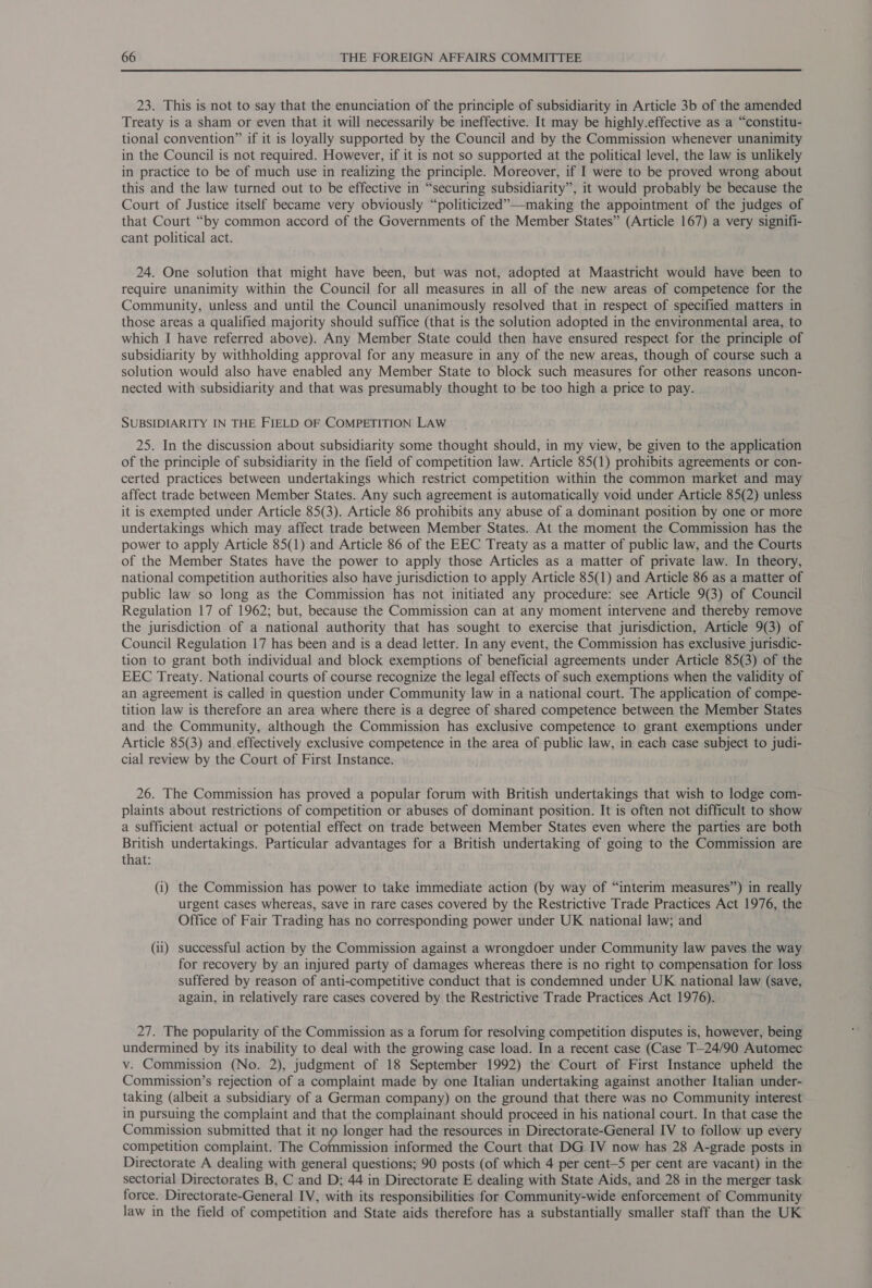 23. This is not to say that the enunciation of the principle of subsidiarity in Article 3b of the amended Treaty is a sham or even that it will necessarily be ineffective. It may be highly.effective as a “constitu- tional convention” if it is loyally supported by the Council and by the Commission whenever unanimity in the Council is not required. However, if it is not so supported at the political level, the law is unlikely in practice to be of much use in realizing the principle. Moreover, if I were to be proved wrong about this and the law turned out to be effective in “securing subsidiarity”, it would probably be because the Court of Justice itself became very obviously “politicized”—making the appointment of the judges of that Court “by common accord of the Governments of the Member States” (Article 167) a very signifi- cant political act. 24. One solution that might have been, but was not, adopted at Maastricht would have been to require unanimity within the Council for all measures in all of the new areas of competence for the Community, unless and until the Council unanimously resolved that in respect of specified matters in those areas a qualified majority should suffice (that is the solution adopted in the environmental area, to which I have referred above). Any Member State could then have ensured respect for the principle of subsidiarity by withholding approval for any measure in any of the new areas, though of course such a solution would also have enabled any Member State to block such measures for other reasons uncon- nected with subsidiarity and that was presumably thought to be too high a price to pay. SUBSIDIARITY IN THE FIELD OF COMPETITION LAW 25. In the discussion about subsidiarity some thought should, in my view, be given to the application of the principle of subsidiarity in the field of competition law. Article 85(1) prohibits agreements or con- certed practices between undertakings which restrict competition within the common market and may affect trade between Member States. Any such agreement is automatically void under Article 85(2) unless it is exempted under Article 85(3). Article 86 prohibits any abuse of a dominant position by one or more undertakings which may affect trade between Member States. At the moment the Commission has the power to apply Article 85(1) and Article 86 of the EEC Treaty as a matter of public law, and the Courts of the Member States have the power to apply those Articles as a matter of private law. In theory, national competition authorities also have jurisdiction to apply Article 85(1) and Article 86 as a matter of public law so long as the Commission has not initiated any procedure: see Article 9(3) of Council Regulation 17 of 1962; but, because the Commission can at any moment intervene and thereby remove the jurisdiction of a national authority that has sought to exercise that jurisdiction, Article 9(3) of Council Regulation 17 has been and is a dead letter. In any event, the Commission has exclusive jurisdic- tion to grant both individual and block exemptions of beneficial agreements under Article 85(3) of the EEC Treaty. National courts of course recognize the legal effects of such exemptions when the validity of an agreement is called in question under Community law in a national court. The application of compe- tition law is therefore an area where there is a degree of shared competence between the Member States and the Community, although the Commission has exclusive competence to grant exemptions under Article 85(3) and effectively exclusive competence in the area of public law, in each case subject to judi- cial review by the Court of First Instance. 26. The Commission has proved a popular forum with British undertakings that wish to lodge com- plaints about restrictions of competition or abuses of dominant position. It is often not difficult to show a sufficient actual or potential effect on trade between Member States even where the parties are both British undertakings. Particular advantages for a British undertaking of going to the Commission are that: (i) the Commission has power to take immediate action (by way of “interim measures”) in really urgent cases whereas, save in rare cases covered by the Restrictive Trade Practices Act 1976, the Office of Fair Trading has no corresponding power under UK national law; and (ii) successful action by the Commission against a wrongdoer under Community law paves the way for recovery by an injured party of damages whereas there is no right to compensation for loss suffered by reason of anti-competitive conduct that is condemned under UK national law (save, again, in relatively rare cases covered by the Restrictive Trade Practices Act 1976). 27. The popularity of the Commission as a forum for resolving competition disputes is, however, being undermined by its inability to deal with the growing case load. In a recent case (Case T—24/90 Automec v. Commission (No. 2), judgment of 18 September 1992) the Court of First Instance upheld the Commission’s rejection of a complaint made by one Italian undertaking against another Italian under- taking (albeit a subsidiary of a German company) on the ground that there was no Community interest in pursuing the complaint and that the complainant should proceed in his national court. In that case the Commission submitted that it no longer had the resources in Directorate-General IV to follow up every competition complaint. The Commission informed the Court that DG IV now has 28 A-grade posts in Directorate A dealing with general questions; 90 posts (of which 4 per cent-5S per cent are vacant) in the sectorial Directorates B, C and D; 44 in Directorate E dealing with State Aids, and 28 in the merger task force. Directorate-General IV, with its responsibilities for Community-wide enforcement of Community law in the field of competition and State aids therefore has a substantially smaller staff than the UK