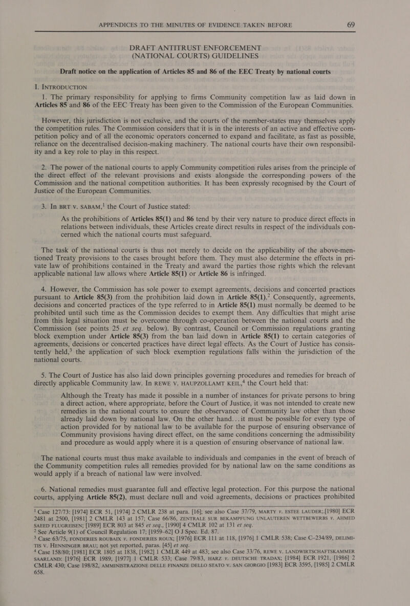  DRAFT ANTITRUST ENFORCEMENT (NATIONAL COURTS) GUIDELINES Draft notice on the application of Articles 85 and 86 of the EEC Treaty by national courts I. INTRODUCTION 1. The primary responsibility for applying to firms Community competition law as laid down in Articles 85 and 86 of the EEC Treaty has been given to the Commission of the European Communities. However, this jurisdiction is not exclusive, and the courts of the member-states may themselves apply the competition rules. The Commission considers that it is in the interests of an active and effective com- petition policy and of all the economic operators concerned to expand and facilitate, as fast as possible, reliance on the decentralised decision-making machinery. The national courts have their own responsibil- ity and a key role to play in this respect. 2. The power of the national courts to apply Community competition rules arises from the principle of the direct effect of the relevant provisions and exists alongside the corresponding powers of the Commission and the national competition authorities. It has been expressly recognised by the Court of Justice of the European Communities. 3. In BRT v. SABAM,! the Court of Justice stated: As the prohibitions of Articles 85(1) and 86 tend by their very nature to produce direct effects in relations between individuals, these Articles create direct results in respect of the individuals con- cerned which the national courts must safeguard. The task of the national courts is thus not merely to decide on the applicability of the above-men- tioned Treaty provisions to the cases brought before them. They must also determine the effects in pri- vate law of prohibitions contained in the Treaty and award the parties those rights which the relevant applicable national law allows where Article 85(1) or Article 86 is infringed. 4. However, the Commission has sole power to exempt agreements, decisions and concerted practices pursuant to Article 85(3) from the prohibition laid down in Article 85(1),* Consequently, agreements, decisions and concerted practices of the type referred to in Article 85(1) must normally be deemed to be prohibited until such time as the Commission decides to exempt them. Any difficulties that might arise from this legal situation must be overcome through co-operation between the national courts and the Commission (see points 25 et seg. below). By contrast, Council or Commission regulations granting block exemption under Article 85(3) from the ban laid down in Article 85(1) to certain categories of agreements, decisions or concerted practices have direct legal effects. As the Court of Justice has consis- tently held,? the application of such block exemption regulations falls within the jurisdiction of the national courts. 5. The Court of Justice has also laid down principles governing procedures and remedies for breach of directly applicable Community law. In REWE V. HAUPZOLLAMT KEIL,’ the Court held that: Although the Treaty has made it possible in a number of instances for private persons to bring a direct action, where appropriate, before the Court of Justice, it was not intended to create new remedies in the national courts to ensure the observance of Community law other than those already laid down by national law. On the other hand...it must be possible for every type of action provided for by national law to be available for the purpose of ensuring observance of Community provisions having direct effect, on the same conditions concerning the admissibility and procedure as would apply where it is a question of ensuring observance of national law. The national courts must thus make available to individuals and companies in the event of breach of the Community competition rules all remedies provided for by national law on the same conditions as would apply if a breach of national law were involved. 6. National remedies must guarantee full and effective legal protection. For this purpose the national courts, applying Article 85(2), must declare null and void agreements, decisions or practices prohibited   ! Case 127/73: [1974] ECR 51, [1974] 2 CMLR 238 at para. [16]; see also Case 37/79, MARTY y. ESTEE LAUDER;.[1980] ECR 2481 at 2500, [1981] 2 CMLR 143 at 157; Case 66/86, ZENTRALE SUR BEKAMPFUNG UNLAUTEREN WETTBEWERBS v. AHMED SAEED FLUGREISEN; [1989] ECR 803 at 845 et seq., [1990] 4 CMLR 102 at 131 et seq. 2 See Article 9(1) of Council Regulation 17; [1959-62] O J Spec. Ed. 87. 3 Case 63/75, FONDERIES ROUBAIX VY. FONDERIES ROUX; [1976] ECR 111 at 118, [1976] 1 CMLR 538; Case C-234/89, DELIMI- TIS V. HENNINGER BRAU; not yet reported, paras. [45] et seq. 4 Case 158/80; [1981] ECR 1805 at 1838, [1982] 1 CMLR 449 at 483; see also Case 33/76, REWE v. LANDWIRTSCHAFTSKAMMER SAARLAND: [1976] ECR 1989, [1977] 1 CMLR 533; Case 79/83, HARZ v. DEUTSCHE TRADAX; [1984] ECR 1921, [1986] 2 CMLR 430; Case 198/82, AMMINISTRAZIONE DELLE FINANZE DELLO STATO v. SAN GIORGIO [1983] ECR 3595, [1985] 2 CMLR 658.