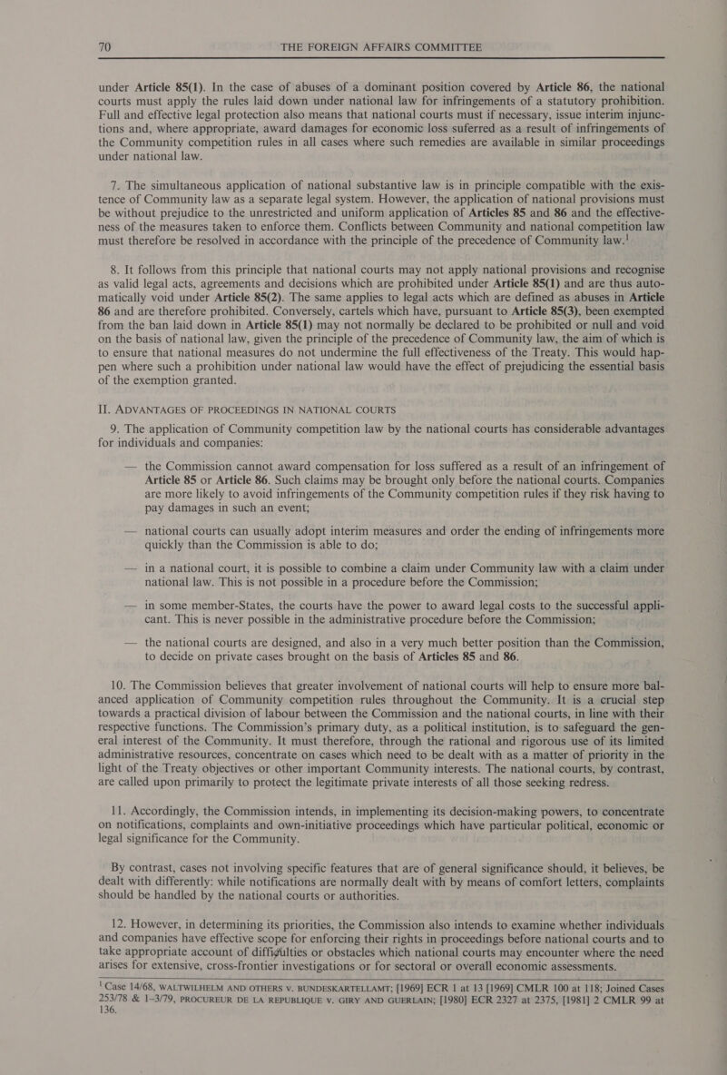  under Article 85(1). In the case of abuses of a dominant position covered by Article 86, the national courts must apply the rules laid down under national law for infringements of a statutory prohibition. Full and effective legal protection also means that national courts must if necessary, issue interim injunc- tions and, where appropriate, award damages for economic loss suferred as a result of infringements of the Community competition rules in all cases where such remedies are available in similar proceedings under national law. 7. The simultaneous application of national substantive law is in principle compatible with the exis- tence of Community law as a separate legal system. However, the application of national provisions must be without prejudice to the unrestricted and uniform application of Articles 85 and 86 and the effective- ness of the measures taken to enforce them. Conflicts between Community and national competition law must therefore be resolved in accordance with the principle of the precedence of Community law.! 8. It follows from this principle that national courts may not apply national provisions and recognise as valid legal acts, agreements and decisions which are prohibited under Article 85(1) and are thus auto- matically void under Article 85(2). The same applies to legal acts which are defined as abuses in Article 86 and are therefore prohibited. Conversely, cartels which have, pursuant to Article 85(3), been exempted from the ban laid down in Article 85(1) may not normally be declared to be prohibited or null and void on the basis of national law, given the principle of the precedence of Community law, the aim of which is to ensure that national measures do not undermine the full effectiveness of the Treaty. This would hap- pen where such a prohibition under national law would have the effect of prejudicing the essential basis of the exemption granted. II. ADVANTAGES OF PROCEEDINGS IN NATIONAL COURTS 9. The application of Community competition law by the national courts has considerable advantages for individuals and companies: — the Commission cannot award compensation for loss suffered as a result of an infringement of Article 85 or Article 86. Such claims may be brought only before the national courts. Companies are more likely to avoid infringements of the Community competition rules if they risk having to pay damages in such an event; — national courts can usually adopt interim measures and order the ending of infringements more quickly than the Commission is able to do; — in a national court, it is possible to combine a claim under Community law with a claim under national law. This is not possible in a procedure before the Commission; — in some member-States, the courts have the power to award legal costs to the successful appli- cant. This is never possible in the administrative procedure before the Commission; — the national courts are designed, and also in a very much better position than the Commission, to decide on private cases brought on the basis of Articles 85 and 86. 10. The Commission believes that greater involvement of national courts will help to ensure more bal- anced application of Community competition rules throughout the Community. It is a crucial step towards a practical division of labour between the Commission and the national courts, in line with their respective functions. The Commission’s primary duty, as a political institution, is to safeguard the gen- eral interest of the Community. It must therefore, through the rational and rigorous use of its limited administrative resources, concentrate on cases which need to be dealt with as a matter of priority in the light of the Treaty objectives or other important Community interests. The national courts, by contrast, are called upon primarily to protect the legitimate private interests of all those seeking redress. 11. Accordingly, the Commission intends, in implementing its decision-making powers, to concentrate on notifications, complaints and own-initiative proceedings which have particular political, economic or legal significance for the Community. By contrast, cases not involving specific features that are of general significance should, it believes, be dealt with differently: while notifications are normally dealt with by means of comfort letters, complaints should be handled by the national courts or authorities. 12. However, in determining its priorities, the Commission also intends to examine whether individuals and companies have effective scope for enforcing their rights in proceedings before national courts and to take appropriate account of diffigulties or obstacles which national courts may encounter where the need arises for extensive, cross-frontier investigations or for sectoral or overall economic assessments.   ' Case 14/68, WALTWILHELM AND OTHERS V. BUNDESKARTELLAMT; [1969] ECR 1 at 13 [1969] CMLR 100 at 118; Joined Cases py il &amp; 1—3/79, PROCUREUR DE LA REPUBLIQUE V. GIRY AND GUERLAIN; [1980] ECR 2327 at 2375, [1981] 2 CMLR 99 at 136.