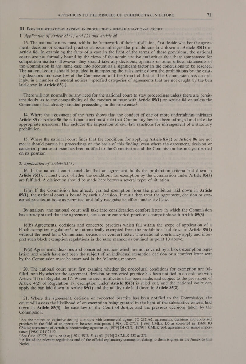 III. POSSIBLE SITUATIONS ARISING IN PROCEEDINGS BEFORE A NATIONAL COURT 1. Application of Article 85(1) and (2) and Article 86 13. The national courts must, within the framework of their jurisdiction, first decide whether the agree- ment, decision or concerted practice at issue infringes the prohibitions laid down in Article 85(1) or Article 86. In examining the facts of a case in the light of the terms of those provisions, the national courts are not formally bound by the views of the administrative authorities that share competence for competition matters. However, they should take any decisions, opinions or other official statements of the Commission in the same case into account as a significant factor in the conclusions to be reached. The national courts should be guided in interpreting the rules laying down the prohibitions by the exist- ing decisions and case law of the Commission and the Court of Justice. The Commission has accord- ingly, in a number of general notices,! specified categories of agreements that are not caught by the ban laid down in Article 85(1). There will not normally be any need for the national court to stay proceedings unless there are persis- tent doubt as to the compatibility of the conduct at issue with Article 85(1) or Article 86 or unless the Commission has already initiated proceedings in the same case.” 14. Where the assessment of the facts shows that the conduct of one or more undertakings infringes Article 85 or Article 86 the national court must rule that Community law has been infringed and take the appropriate measures. This includes the imposition of civil-law sanctions for infringement of a statutory prohibition. 15. Where the national court finds that the conditions for applying Article 85(1) or Article 86 are not met it should pursue its proceedings on the basis of this finding, even where the agreement, decision or concerted practice at issue has been notified to the Commission and the Commission has not yet decided on its position. 2. Application of Article 85(3) 16. If the national court concludes that an agreement fulfils the prohibition criteria laid down in Article 85(1), it must check whether the conditions for exemption by the Commission under Article 85(3) are fulfilled. A distinction should be made here between several types of situation. 17(a) If the Commission has already granted exemption from the prohibition laid down in Article 85(1), the national court is bound by such a decision. It must then treat the agreement, decision or con- certed practice at issue as permitted and fully recognise its effects under civil law. By analogy, the national court will take into consideration comfort letters in which the Commission has already stated that the agreement, decision or concerted practice is compatible with Article 85(3). 18(b) Agreements, decisions and concerted practices which fall within the scope of application of a block exemption regulation’ are automatically exempted from the prohibition laid down in Article 85(1) without the need for a Commission decision or comfort letter. The national courts may apply and inter- pret such block exemption regulations in the same manner as outlined in point 13 above. 19(c) Agreements, decisions and concerted practices which are not covered by a block exemption regu- lation and which have not been the subject of an individual exemption decision or a comfort letter sent by the Commission must be examined in the following manner: 20. The national court must first examine whether the procedural conditions for exemption are ful- filled, notably whether the agreement, decision or concerted practice has been notified in accordance with Article 4(1) of Regulation 17. Where no such notification has been made, and subject to the provisions of Article 4(2) of Regulation 17, exemption under Article 85(3) is ruled out, and the national court can apply the ban laid down in Article 85(1) and the nullity rule laid down in Article 85(2). 21. Where the agreement, decision or concerted practice has been notified to the Commission, the court will assess the likelihood of an exemption being granted in the light of the substantive criteria laid down in Article 85(3), the case law of the Court of Justice and the previous decisions taken by the Commission.  ! See the notices on exclusive dealing contracts with commercial agents: JO 2921/62; agreements, decisions and concerted practices in the field of co-operation between enterprises; [1968] JO C75/3, [1986] CMLR D5 as corrected in [1968] JO C84/14; assessment of certain subcontracting agreements; [1979] OJ C1/2, [1979] 1 CMLR 264; agreements of minor impor- tance; [1986] OJ C231/2. 2 See Case 127/73, BRT v. SABAM; [1974] ECR 51 at 63, [1974] 2 CMLR 238 at 271. 3 A list of the relevant regulations and of the official explanatory comments relating to them is given in the Annex to this Notice.