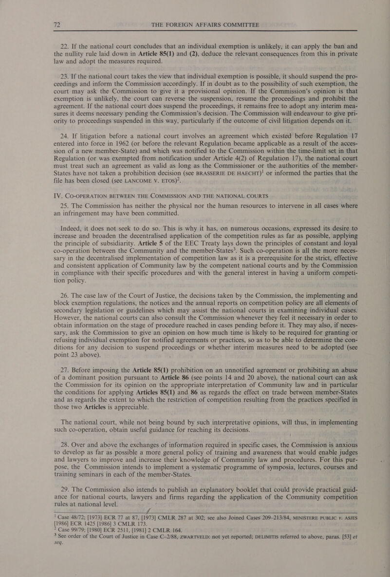 22. If the national court concludes that an individual exemption is unlikely, it can apply the ban and the nullity rule laid down in Article 85(1) and (2), deduce the relevant consequences from this in private law and adopt the measures required. 23. If the national court takes the view that individual exemption is possible, it should suspend the pro- ceedings and inform the Commission accordingly. If in doubt as to the possibility of such exemption, the court may ask the Commission to give it a provisional opinion. If the Commission’s opinion is that exemption is unlikely, the court can reverse the suspension, resume the proceedings and prohibit the agreement. If the national court does suspend the proceedings, it remains free to adopt any interim mea- sures it deems necessary pending the Commission’s decision. The Commission will endeavour to give pri- ority to proceedings suspended in this way, particularly if the outcome of civil litigation depends on it. 24. If litigation before a national court involves an agreement which existed before Regulation 17 entered into force in 1962 (or before the relevant Regulation became applicable as a result of the acces- sion of a new member-State) and which was notified to the Commission within the time-limit set in that Regulation (or was exempted from notification under Article 4(2) of Regulation 17), the national court must treat such an agreement as valid as long as the Commissioner or the authorities of the member- States have not taken a prohibition decision (see BRASSERIE DE HAECHT)! or informed the parties that the file has been closed (see LANCOME V. ETOS)’. IV. CO-OPERATION BETWEEN THE COMMISSION AND THE NATIONAL COURTS 25. The Commission has neither the physical nor the human resources to intervene in all cases where an infringement may have been committed. Indeed, it does not seek to do so. This is why it has, on numerous occasions, expressed its desire to increase and broaden the decentralised application of the competition rules as far as possible, applying the principle of subsidiarity. Article 5 of the EEC Treaty lays down the principles of constant and loyal co-operation between the Community and the member-States*. Such co-operation is all the more neces- sary in the decentralised implementation of competition law as it is a prerequisite for the strict, effective and consistent application of Community law by the competent national courts and by the Commission in compliance with their specific procedures and with the general interest in having a uniform competi- tion policy. 26. The case law of the Court of Justice, the decisions taken by the Commission, the implementing and block exemption regulations, the notices and the annual reports on competition policy are all elements of secondary legislation or guidelines which may assist the national courts in examining individual cases. However, the national courts can also consult the Commission whenever they feel it necessary in order to obtain information on the stage of procedure reached in cases pending before it. They may also, if neces- sary, ask the Commission to give an opinion on how much time is likely to be required for granting or refusing individual exemption for notified agreements or practices, so as to be able to determine the con- ditions for any decision to suspend proceedings or whether interim measures need to be adopted (see point 23 above). 27. Before imposing the Article 85(1) prohibition on an unnotified agreement or prohibiting an abuse of a dominant position pursuant to Article 86 (see points 14 and 20 above), the national court can ask the Commission for its opinion on the appropriate interpretation of Community law and in particular the conditions for applying Articles 85(1) and 86 as regards the effect on trade between member-States and as regards the extent to which the restriction of competition resulting from the practices specified in those two Articles is appreciable. The national court, while not being bound by such interpretative opinions, will thus, in implementing such co-operation, obtain useful guidance for reaching its decisions. 28. Over and above the exchanges of information required in specific cases, the Commission is anxious to develop as far as possible a more general policy of training and awareness that would enable judges and lawyers to improve and increase their knowledge of Community law and procedures. For this pur- pose, the Commission intends to implement a systematic programme of symposia, lectures, courses and training seminars in each of the member-States. 29. The Commission also intends to publish an explanatory booklet that could provide practical guid- ance for national courts, lawyers and firms regarding the application of the Community competition rules at national level. PORT ABUULSMI Mai NAIR) eases ten oe secon ee ere ' Case 48/72; [1973] ECR 77 at 87, [1973] CMLR 287 at 302; see also Joined Cases 209-213/84, MINISTERE PUBLIC v. ASJES [1986] ECR 1425 [1986] 3 CMLR 173. &gt; Case 99/79; [1980] ECR 2511, [1981] 2 CMLR 164. 3 See order of the Court of Justice in Case C-2/88, ZWARTVELD: not yet reported; DELIMITIS referred to above, paras. [53] et seq. 