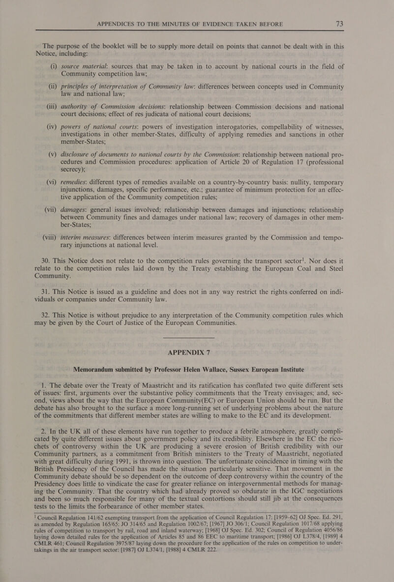  The purpose of the booklet will be to supply more detail on points that cannot be dealt with in this Notice, including: (i) source material: sources that may be taken in to account by national courts in the field of Community competition law; (ii) principles of interpretation of Community law: differences between concepts used in Community law and national law; (iii) authority of Commission decisions: relationship between Commission decisions and national court decisions; effect of res judicata of national court decisions; (iv) powers of national courts: powers of investigation interogatories, compellability of witnesses, investigations in other member-States, difficulty of applying remedies and sanctions in other member-States; (v) disclosure of documents to national courts by the Commission: relationship between national pro- cedures and Commission procedures: application of Article 20 of Regulation 17 (professional secrecy); (vi) remedies: different types of remedies available on a country-by-country basis: nullity, temporary injunctions, damages, specific performance, etc.; guarantee of minimum protection for an effec- tive application of the Community competition rules; (vii) damages: general issues involved; relationship between damages and injunctions; relationship between Community fines and damages under national law; recovery of damages in other mem- ber-States; (viii) interim measures: differences between interim measures granted by the Commission and tempo- rary injunctions at national level. 30. This Notice does not relate to the competition rules governing the transport sector!. Nor does it relate to the competition rules laid down by the Treaty establishing the European Coal and Steel Community. 31. This Notice is issued as a guideline and does not in any way restrict the rights conferred on indi- viduals or companies under Community law. 32. This Notice is without prejudice to any interpretation of the Community competition rules which may be given by the Court of Justice of the European Communities. APPENDIX 7 Memorandum submitted by Professor Helen Wallace, Sussex European Institute 1. The debate over the Treaty of Maastricht and its ratification has conflated two quite different sets of issues: first, arguments over the substantive policy commitments that the Treaty envisages; and, sec- ond, views about the way that the European Community(EC) or European Union should be run. But the debate has also brought to the surface a more long-running set of underlying problems about the nature of the commitments that different member states are willing to make to the EC and its development. 2. In the UK all of these elements have run together to produce a febrile atmosphere, greatly compli- cated by quite different issues about government policy and its credibility. Elsewhere in the EC the rico- chets of controversy within the UK are producing a severe erosion of British credibility with our Community partners, as a commitment from British ministers to the Treaty of Maastricht, negotiated with great difficulty during 1991, is thrown into question. The unfortunate coincidence in timing with the British Presidency of the Council has made the situation particularly sensitive. That movement in the Community debate should be so dependent on the outcome of deep controversy within the country of the Presidency does little to vindicate the case for greater reliance on intergovernmental methods for manag- ing the Community. That the country which had already proved so obdurate in the IGC negotiations and been so much responsible for many of the textual contortions should still jib at the consequences tests to the limits the forbearance of other member states. ' Council Regulation 141/62 exempting transport from the application of Council Regulation 17: [1959-62] OJ Spec. Ed. 291, as amended by Regulation 165/65: JO 314/65 and Regulation 1002/67; [1967] JO 306/1; Council Regulation 1017/68 applying rules of competition to transport by rail, road and inland waterway; [1968] OJ Spec. Ed. 302; Council of Regulation 4056/86 laying down detailed rules for the application of Articles 85 and 86 EEC to maritime transport; [1986] OJ L378/4, [1989] 4 CMLR 461; Council Regulation 3975/87 laying down the procedure for the application of the rules on competition to under- takings in the air transport sector: [1987] OJ L374/1, [1988] 4 CMLR 222.