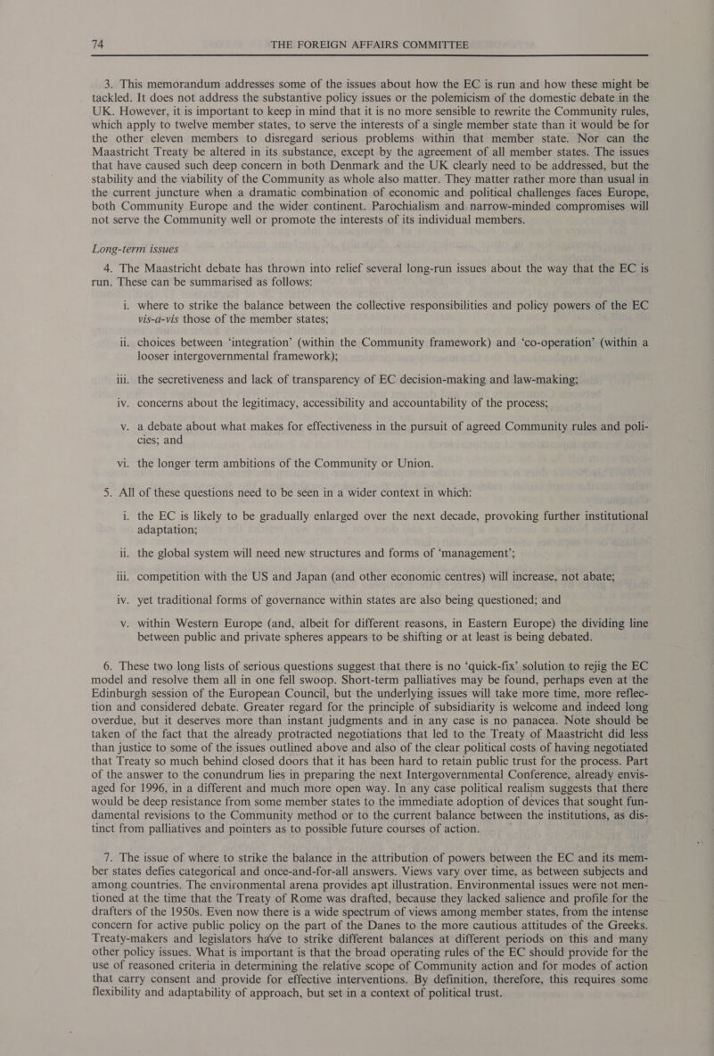  3. This memorandum addresses some of the issues about how the EC is run and how these might be tackled. It does not address the substantive policy issues or the polemicism of the domestic debate in the UK. However, it is important to keep in mind that it is no more sensible to rewrite the Community rules, which apply to twelve member states, to serve the interests of a single member state than it would be for the other eleven members to disregard serious problems within that member state. Nor can the Maastricht Treaty be altered in its substance, except by the agreement of all member states. The issues that have caused such deep concern in both Denmark and the UK clearly need to be addressed, but the stability and the viability of the Community as whole also matter. They matter rather more than usual in the current juncture when a dramatic combination of economic and political challenges faces Europe, both Community Europe and the wider continent. Parochialism and narrow-minded compromises will not serve the Community well or promote the interests of its individual members. Long-term issues 4. The Maastricht debate has thrown into relief several long-run issues about the way that the EC is run. These can be summarised as follows: i. where to strike the balance between the collective responsibilities and policy powers of the EC vis-a-vis those of the member states; ii. choices between ‘integration’ (within the Community framework) and ‘co-operation’ (within a looser intergovernmental framework); iil. the secretiveness and lack of transparency of EC decision-making and law-making; iv. concerns about the legitimacy, accessibility and accountability of the process; v. a debate about what makes for effectiveness in the pursuit of agreed Community rules and poli- cies; and vi. the longer term ambitions of the Community or Union. 5. All of these questions need to be seen in a wider context in which: i. the EC is likely to be gradually enlarged over the next decade, provoking further institutional adaptation; ii. the global system will need new structures and forms of ‘management’; lil. competition with the US and Japan (and other economic centres) will increase, not abate; iv. yet traditional forms of governance within states are also being questioned; and v. within Western Europe (and, albeit for different reasons, in Eastern Europe) the dividing line between public and private spheres appears to be shifting or at least is being debated. 6. These two long lists of serious questions suggest that there is no ‘quick-fix’ solution to rejig the EC model and resolve them all in one fell swoop. Short-term palliatives may be found, perhaps even at the Edinburgh session of the European Council, but the underlying issues will take more time, more reflec- tion and considered debate. Greater regard for the principle of subsidiarity is welcome and indeed long overdue, but it deserves more than instant judgments and in any case is no panacea. Note should be taken of the fact that the already protracted negotiations that led to the Treaty. of Maastricht did less than justice to some of the issues outlined above and also of the clear political costs of having negotiated that Treaty so much behind closed doors that it has been hard to retain public trust for the process. Part of the answer to the conundrum lies in preparing the next Intergovernmental Conference, already envis- aged for 1996, in a different and much more open way. In any case political realism suggests that there would be deep resistance from some member states to the immediate adoption of devices that sought fun- damental revisions to the Community method or to the current balance between the institutions, as dis- tinct from palliatives and pointers as to possible future courses of action. 7. The issue of where to strike the balance in the attribution of powers between the EC and its mem- ber states defies categorical and once-and-for-all answers. Views vary over time, as between subjects and among countries. The environmental arena provides apt illustration. Environmental issues were not men- tioned at the time that the Treaty of Rome was drafted, because they lacked salience and profile for the drafters of the 1950s. Even now there is a wide spectrum of views among member states, from the intense concern for active public policy on the part of the Danes to the more cautious attitudes of the Greeks. Treaty-makers and legislators have to strike different balances at different periods on this and many other policy issues. What is important is that the broad operating rules of the EC should provide for the use of reasoned criteria in determining the relative scope of Community action and for modes of action that carry consent and provide for effective interventions. By definition, therefore, this requires some flexibility and adaptability of approach, but set in a context of political trust.