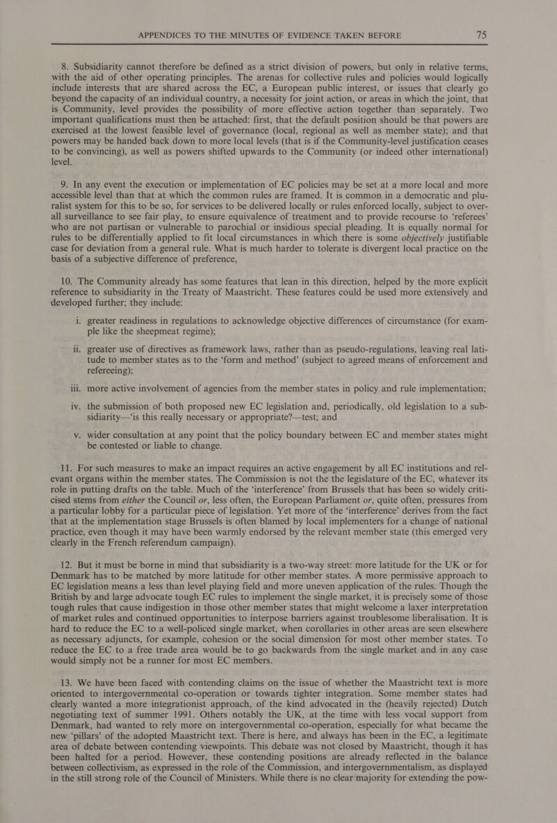 8. Subsidiarity cannot therefore be defined as a strict division of powers, but only in relative terms, with the aid of other operating principles. The arenas for collective rules and policies would logically include interests that are shared across the EC, a European public interest, or issues that clearly go beyond the capacity of an individual country, a necessity for joint action, or areas in which the joint, that is Community, level provides the possibility of more effective action together than separately. Two important qualifications must then be attached: first, that the default position should be that powers are exercised at the lowest feasible level of governance (local, regional as well as member state); and that powers may be handed back down to more local levels (that is if the Community-level justification ceases to be convincing), as well as powers shifted upwards to the Community (or indeed other international) level. 9. In any event the execution or implementation of EC policies may be set at a more local and more accessible level than that at which the common rules are framed. It is common in a democratic and plu- ralist system for this to be so, for services to be delivered locally or rules enforced locally, subject to over- all surveillance to see fair play, to ensure equivalence of treatment and to provide recourse to ‘referees’ who are not partisan or vulnerable to parochial or insidious special pleading. It is equally normal for rules to be differentially applied to fit local circumstances in which there is some objectively justifiable case for deviation from a general rule. What is much harder to tolerate is divergent local practice on the basis of a subjective difference of preference, 10. The Community already has some features that lean in this direction, helped by the more explicit reference to subsidiarity in the Treaty of Maastricht. These features could be used more extensively and developed further; they include: i. greater readiness in regulations to acknowledge objective differences of circumstance (for exam- ple like the sheepmeat regime); ii. greater use of directives as framework laws, rather than as pseudo-regulations, leaving real lati- tude to member states as to the ‘form and method’ (subject to agreed means of enforcement and refereeing); ili. more active involvement of agencies from the member states in policy and rule implementation; iv. the submission of both proposed new EC legislation and, periodically, old legislation to a sub- sidiarity—‘is this really necessary or appropriate?—test; and v. wider consultation at any point that the policy boundary between EC and member states might be contested or liable to change. 11. For such measures to make an impact requires an active engagement by all EC institutions and rel- evant organs within the member states. The Commission is not the the legislature of the EC, whatever its role in putting drafts on the table. Much of the ‘interference’ from Brussels that has been so widely criti- cised stems from either the Council or, less often, the European Parliament or, quite often, pressures from a particular lobby for a particular piece of legislation. Yet more of the ‘interference’ derives from the fact that at the implementation stage Brussels is often blamed by local implementers for a change of national practice, even though it may have been warmly endorsed by the relevant member state (this emerged very clearly in the French referendum campaign). 12. But it must be borne in mind that subsidiarity is a two-way street: more latitude for the UK or for Denmark has to be matched by more latitude for other member states. A more permissive approach to EC legislation means a less than level playing field and more uneven application of the rules. Though the British by and large advocate tough EC rules to implement the single market, it is precisely some of those tough rules that cause indigestion in those other member states that might welcome a laxer interpretation of market rules and continued opportunities to interpose barriers against troublesome liberalisation. It is hard to reduce the EC to a well-policed single market, when corollaries in other areas are seen elsewhere as necessary adjuncts, for example, cohesion or the social dimension for most other member states. To reduce the EC to a free trade area would be to go backwards from the single market and in any case would simply not be a runner for most EC members. 13. We have been faced with contending claims on the issue of whether the Maastricht text is more oriented to intergovernmental co-operation or towards tighter integration. Some member states had clearly wanted a more integrationist approach, of the kind advocated in the (heavily rejected) Dutch negotiating text of summer 1991. Others notably the UK, at the time with less vocal support from Denmark, had wanted to rely more on intergovernmental co-operation, especially for what became the new ‘pillars’ of the adopted Maastricht text. There is here, and always has been in the EC, a legitimate area of debate between contending viewpoints. This debate was not closed by Maastricht, though it has been halted for a period. However, these contending positions are already reflected in the balance between collectivism, as expressed in the role of the Commission, and intergovernmentalism, as displayed in the still strong role of the Council of Ministers. While there is no clear majority for extending the pow-
