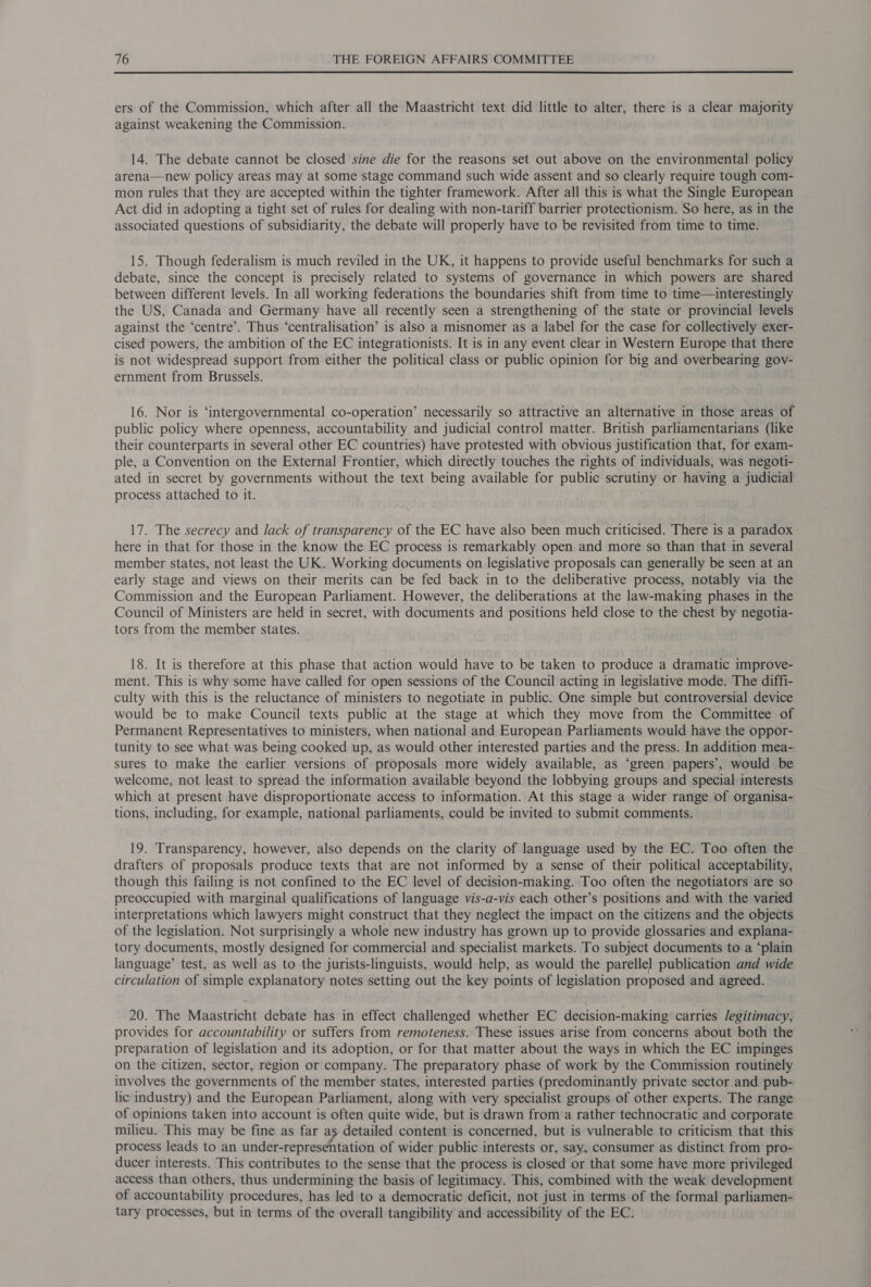  ers of the Commission, which after all the Maastricht text did little to alter, there is a clear majority against weakening the Commission. 14. The debate cannot be closed sine die for the reasons set out above on the environmental policy arena—new policy areas may at some stage command such wide assent and so clearly require tough com- mon rules that they are accepted within the tighter framework. After all this is what the Single European Act did in adopting a tight set of rules for dealing with non-tariff barrier protectionism. So here, as in the associated questions of subsidiarity, the debate will properly have to be revisited from time to time. 15. Though federalism is much reviled in the UK, it happens to provide useful benchmarks for such a debate, since the concept is precisely related to systems of governance in which powers are shared between different levels. In all working federations the boundaries shift from time to time—interestingly the US, Canada and Germany have all recently seen a strengthening of the state or provincial levels against the ‘centre’. Thus ‘centralisation’ is also a misnomer as a label for the case for collectively exer- cised powers, the ambition of the EC integrationists. It is in any event clear in Western Europe that there is not widespread support from either the political class or public opinion for big and overbearing gov- ernment from Brussels. 16. Nor is ‘intergovernmental co-operation’ necessarily so attractive an alternative in those areas of public policy where openness, accountability and judicial control matter. British parliamentarians (like their counterparts in several other EC countries) have protested with obvious justification that, for exam- ple, a Convention on the External Frontier, which directly touches the rights of individuals, was negoti- ated in secret by governments without the text being available for public scrutiny or having a judicial process attached to it. 17. The secrecy and lack of transparency of the EC have also been much criticised. There is a paradox here in that for those in the know the EC process is remarkably open and more so than that in several member states, not least the UK. Working documents on legislative proposals can generally be seen at an early stage and views on their merits can be fed back in to the deliberative process, notably via the Commission and the European Parliament. However, the deliberations at the law-making phases in the Council of Ministers are held in secret, with documents and positions held close to the chest by negotia- tors from the member states. 18. It is therefore at this phase that action would have to be taken to produce a dramatic improve- ment. This is why some have called for open sessions of the Council acting in legislative mode. The diffi- culty with this is the reluctance of ministers to negotiate in public. One simple but controversial device would be to make Council texts public at the stage at which they move from the Committee of Permanent Representatives to ministers, when national and European Parliaments would have the oppor- tunity to see what was being cooked up, as would other interested parties and the press. In addition mea- sures to make the earlier versions of proposals more widely available, as ‘green papers’, would be welcome, not least to spread the information available beyond the lobbying groups and special interests which at present have disproportionate access to information. At this stage a wider range of organisa- tions, including, for example, national parliaments, could be invited to submit comments. 19. Transparency, however, also depends on the clarity of language used by the EC. Too often the drafters of proposals produce texts that are not informed by a sense of their political acceptability, though this failing is not confined to the EC level of decision-making. Too often the negotiators are so preoccupied with marginal qualifications of language vis-a-vis each other’s positions and with the varied interpretations which lawyers might construct that they neglect the impact on the citizens and the objects of the legislation. Not surprisingly a whole new industry has grown up to provide glossaries and explana- tory documents, mostly designed for commercial and specialist markets. To subject documents to a “plain language’ test, as well as to the jurists-linguists, would help, as would the parellel publication and wide circulation of simple explanatory notes setting out the key points of legislation proposed and agreed. 20. The Maastricht debate has in effect challenged whether EC decision-making carries /egitimacy, provides for accountability or suffers from remoteness. These issues arise from concerns about both the preparation of legislation and its adoption, or for that matter about the ways in which the EC impinges on the citizen, sector, region or company. The preparatory phase of work by the Commission routinely involves the governments of the member states, interested parties (predominantly private sector and pub- lic industry) and the European Parliament, along with very specialist groups of other experts. The range of opinions taken into account is often quite wide, but is drawn from a rather technocratic and corporate milieu. This may be fine as far as detailed content is concerned, but is vulnerable to criticism that this process leads to an hits ee andy Ae of wider public interests or, say, consumer as distinct from pro- ducer interests. This contributes to the sense that the process is closed or that some have more privileged access than others, thus undermining the basis of legitimacy. This, combined with the weak development of accountability procedures, has led to a democratic deficit, not just in terms of the formal parliamen- tary processes, but in terms of the overall tangibility and accessibility of the EC.