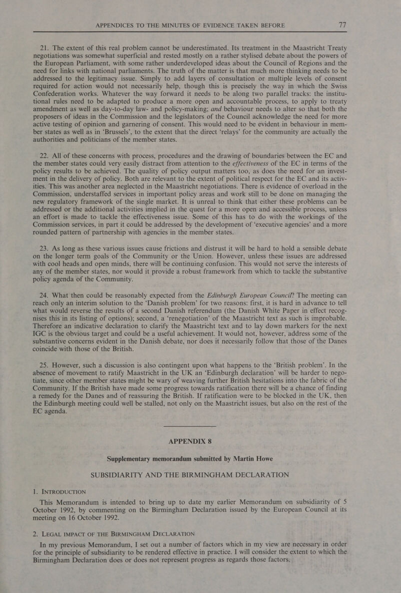 21. The extent of this real problem cannot be underestimated. Its treatment in the Maastricht Treaty negotiations was somewhat superficial and rested mostly on a rather stylised debate about the powers of the European Parliament, with some rather underdeveloped ideas about the Council of Regions and the need for links with national parliaments. The truth of the matter is that much more thinking needs to be addressed to the legitimacy issue. Simply to add layers of consultation or multiple levels of consent required for action would not necessarily help, though this is precisely the way in which the Swiss Confederation works. Whatever the way forward it needs to be along two parallel tracks: the institu- tional rules need to be adapted to produce a more open and accountable process, to apply to treaty amendment as well as day-to-day law- and policy-making; and behaviour needs to alter so that both the proposers of ideas in the Commission and the legislators of the Council acknowledge the need for more active testing of opinion and garnering of consent. This would need to be evident in behaviour in mem- ber states as well as in ‘Brussels’, to the extent that the direct ‘relays’ for the community are actually the authorities and politicians of the member states. 22. All of these concerns with process, procedures and the drawing of boundaries between the EC and the member states could very easily distract from attention to the effectiveness of the EC in terms of the policy results to be achieved. The quality of policy output matters too, as does the need for an invest- ment in the delivery of policy. Both are relevant to the extent of political respect for the EC and its activ- ities. This was another area neglected in the Maastricht negotiations. There is evidence of overload in the Commission, understaffed services in important policy areas and work still to be done on managing the new regulatory framework of the single market. It is unreal to think that either these problems can be addressed or the additional activities implied in the quest for a more open and accessible process, unless an effort is made to tackle the effectiveness issue. Some of this has to do with the workings of the Commission services, in part it could be addressed by the development of ‘executive agencies’ and a more rounded pattern of partnership with agencies in the member states. 23. As long as these various issues cause frictions and distrust it will be hard to hold a sensible debate on the longer term goals of the Community or the Union. However, unless these issues are addressed with cool heads and open minds, there will be continuing confusion. This would not serve the interests of any of the member states, nor would it provide a robust framework from which to tackle the substantive policy agenda of the Community. 24. What then could be reasonably expected from the Edinburgh European Council? The meeting can reach only an interim solution to the ‘Danish problem’ for two reasons: first, it is hard in advance to tell what would reverse the results of a second Danish referendum (the Danish White Paper in effect recog- nises this in its listing of options); second, a ‘renegotiation’ of the Maastricht text as such is improbable. Therefore an indicative declaration to clarify the Maastricht text and to lay down markers for the next IGC is the obvious target and could be a useful achievement. It would not, however, address some of the substantive concerns evident in the Danish debate, nor does it necessarily follow that those of the Danes coincide with those of the British. 25. However, such a discussion is also contingent upon what happens to the ‘British problem’. In the absence of movement to ratify Maastricht in the UK an “Edinburgh declaration’ will be harder to nego- tiate, since other member states might be wary of weaving further British hesitations into the fabric of the Community. If the British have made some progress towards ratification there will be a chance of finding a remedy for the Danes and of reassuring the British. If ratification were to be blocked in the UK, then the Edinburgh meeting could well be stalled, not only on the Maastricht issues, but also on the rest of the EC agenda. APPENDIX 8 Supplementary memorandum submitted by Martin Howe SUBSIDIARITY AND THE BIRMINGHAM DECLARATION 1. INTRODUCTION This Memorandum is intended to bring up to date my earlier Memorandum on subsidiarity of 5 October 1992, by commenting on the Birmingham Declaration issued by the European Council at its meeting on 16 October 1992. 2. LEGAL IMPACT OF THE BIRMINGHAM DECLARATION In my previous Memorandum, I set out a number of factors which in my view are necessary in order for the principle of subsidiarity to be rendered effective in practice. I will consider the extent to which the Birmingham Declaration does or does not represent progress as regards those factors.