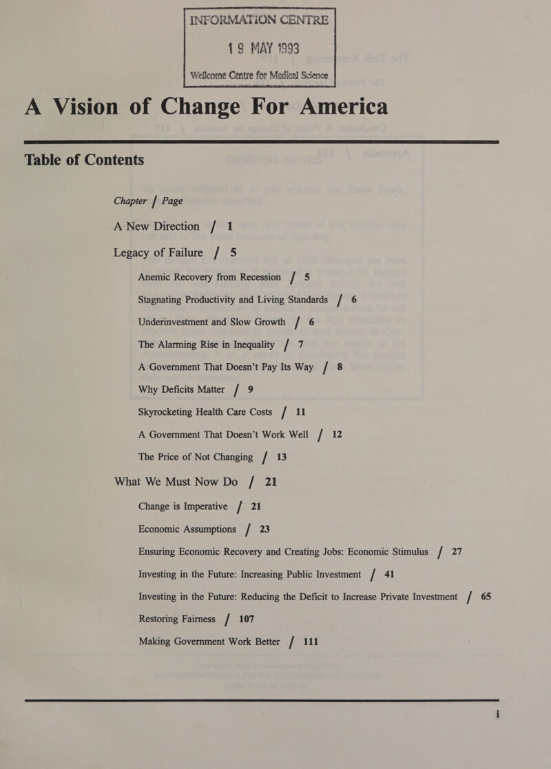      INFORMATION CENTRE 19 MAY 1893 Wellcome Centre for Medical Science  Anemic Recovery from Recession / 5 Stagnating Productivity and Living Standards / 6 Underinvestment and Slow Growth / 6 The Alarming Rise in Inequality / 7 A Government That Doesn’t Pay Its Way / 8 Why Deficits Matter / 9 Skyrocketing Health Care Costs / 11 A Government That Doesn’t Work Well / 12 The Price of Not Changing / 13 Change is Imperative / 21 Economic Assumptions / 23 Ensuring Economic Recovery and Creating Jobs: Economic Stimulus / 27 Investing in the Future: Increasing Public Investment / 41 Investing in the Future: Reducing the Deficit to Increase Private Investment / 65 Restoring Faimess / 107 Making Government Work Better / 111 