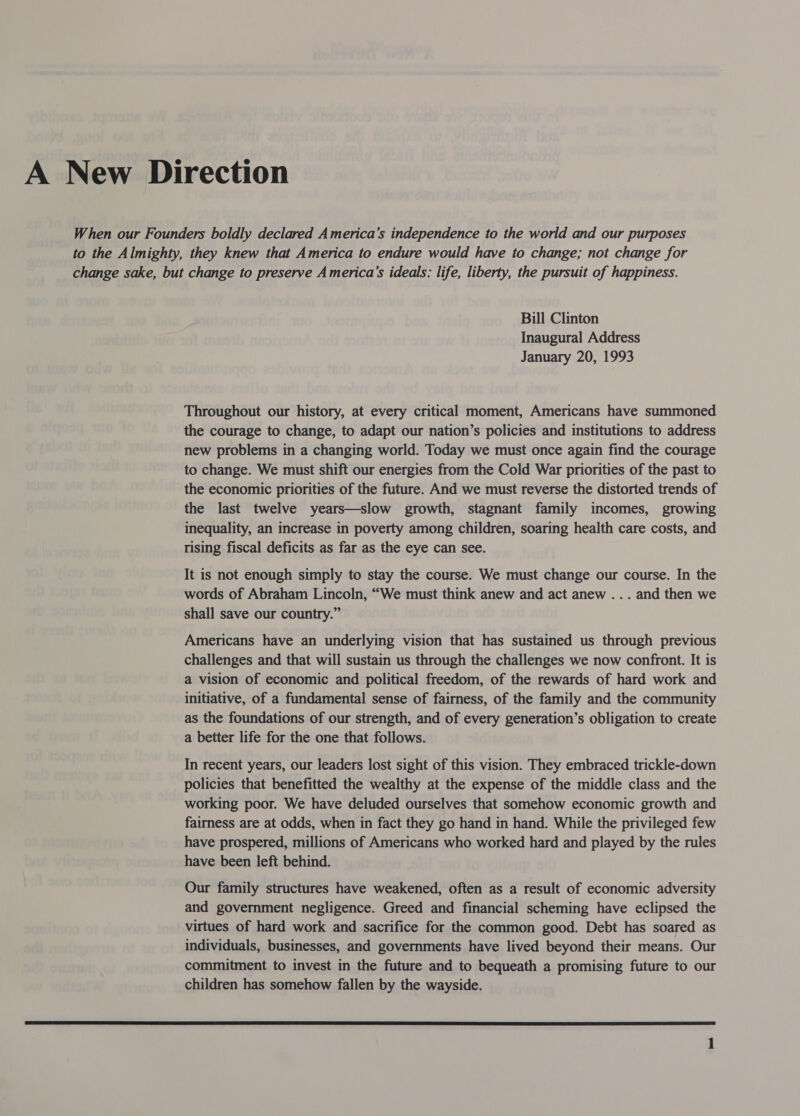 A New Direction When our Founders boldly declared America’s independence to the world and our purposes to the Almighty, they knew that America to endure would have to change; not change for change sake, but change to preserve America’s ideals: life, liberty, the pursuit of happiness. Bill Clinton Inaugural Address January 20, 1993 Throughout our history, at every critical moment, Americans have summoned the courage to change, to adapt our nation’s policies and institutions to address new problems in a changing world. Today we must once again find the courage to change. We must shift our energies from the Cold War priorities of the past to the economic priorities of the future. And we must reverse the distorted trends of the last twelve years—slow growth, stagnant family incomes, growing inequality, an increase in poverty among children, soaring health care costs, and rising fiscal deficits as far as the eye can see. It is not enough simply to stay the course. We must change our course. In the words of Abraham Lincoln, “We must think anew and act anew ... and then we shall save our country.” Americans have an underlying vision that has sustained us through previous challenges and that will sustain us through the challenges we now confront. It is a vision of economic and political freedom, of the rewards of hard work and initiative, of a fundamental sense of fairness, of the family and the community as the foundations of our strength, and of every generation’s obligation to create a better life for the one that follows. In recent years, our leaders lost sight of this vision. They embraced trickle-down policies that benefitted the wealthy at the expense of the middle class and the working poor. We have deluded ourselves that somehow economic growth and fairness are at odds, when in fact they go hand in hand. While the privileged few have prospered, millions of Americans who worked hard and played by the rules have been left behind. Our family structures have weakened, often as a result of economic adversity and government negligence. Greed and financial scheming have eclipsed the virtues of hard work and sacrifice for the common good. Debt has soared as individuals, businesses, and governments have lived beyond their means. Our commitment to invest in the future and to bequeath a promising future to our children has somehow fallen by the wayside. 