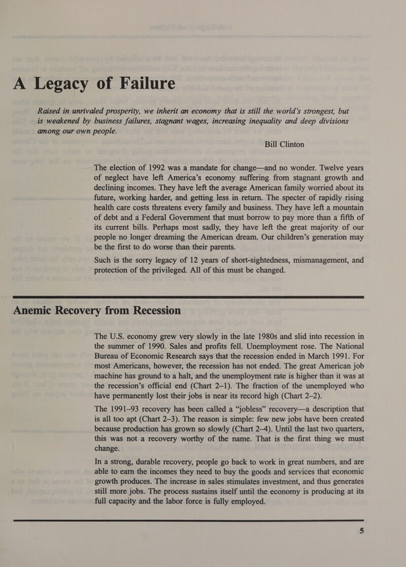 A Legacy of Failure Raised in unrivaled prosperity, we inherit an economy that is still the world’s strongest, but is weakened by business failures, stagnant wages, increasing inequality and deep divisions among our own people. Bill Clinton The election of 1992 was a mandate for change—and no wonder. Twelve years of neglect have left America’s economy suffering from stagnant growth and declining incomes. They have left the average American family worried about its future, working harder, and getting less in return. The specter of rapidly rising health care costs threatens every family and business. They have left a mountain of debt and a Federal Government that must borrow to pay more than a fifth of its current bills. Perhaps most sadly, they have left the great majority of our people no longer dreaming the American dream. Our children’s generation may be the first to do worse than their parents. Such is the sorry legacy of 12 years of short-sightedness, mismanagement, and protection of the privileged. All of this must be changed.  Anemic Recovery from Recession The U.S. economy grew very slowly in the late 1980s and slid into recession in the summer of 1990. Sales and profits fell. Unemployment rose. The National Bureau of Economic Research says that the recession ended in March 1991. For most Americans, however, the recession has not ended. The great American job machine has ground to a halt, and the unemployment rate is higher than it was at the recession’s official end (Chart 2-1). The fraction of the unemployed who have permanently lost their jobs is near its record high (Chart 2-2). The 1991-93 recovery has been called a “jobless” recovery—a description that is all too apt (Chart 2-3). The reason is simple: few new jobs have been created because production has grown so slowly (Chart 2-4). Until the last two quarters, this was not a recovery worthy of the name. That is the first thing we must change. In a strong, durable recovery, people go back to work in great numbers, and are able to earn the incomes they need to buy the goods and services that economic growth produces. The increase in sales stimulates investment, and thus generates still more jobs. The process sustains itself until the economy is producing at its full capacity and the labor force is fully employed. 