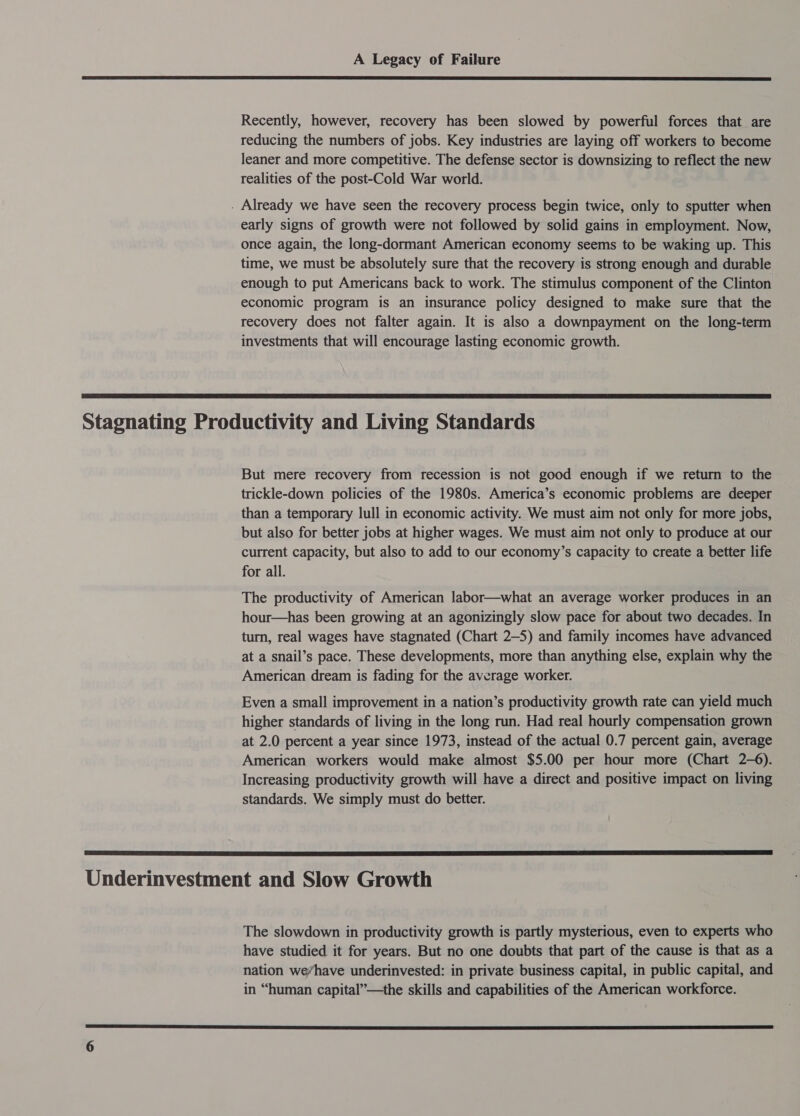  Recently, however, recovery has been slowed by powerful forces that are reducing the numbers of jobs. Key industries are laying off workers to become leaner and more competitive. The defense sector is downsizing to reflect the new realities of the post-Cold War world. . Already we have seen the recovery process begin twice, only to sputter when early signs of growth were not followed by solid gains in employment. Now, once again, the long-dormant American economy seems to be waking up. This time, we must be absolutely sure that the recovery is strong enough and durable enough to put Americans back to work. The stimulus component of the Clinton economic program is an insurance policy designed to make sure that the recovery does not falter again. It is also a downpayment on the long-term investments that will encourage lasting economic growth.  Stagnating Productivity and Living Standards But mere recovery from recession is not good enough if we return to the trickle-down policies of the 1980s. America’s economic problems are deeper than a temporary lull in economic activity. We must aim not only for more jobs, but also for better jobs at higher wages. We must aim not only to produce at our current capacity, but also to add to our economy’s capacity to create a better life for all. The productivity of American labor—what an average worker produces in an hour—has been growing at an agonizingly slow pace for about two decades. In turn, real wages have stagnated (Chart 2-5) and family incomes have advanced at a snail’s pace. These developments, more than anything else, explain why the American dream is fading for the average worker. Even a small improvement in a nation’s productivity growth rate can yield much higher standards of living in the long run. Had real hourly compensation grown at 2.0 percent a year since 1973, instead of the actual 0.7 percent gain, average American workers would make almost $5.00 per hour more (Chart 2-6). Increasing productivity growth will have a direct and positive impact on living standards. We simply must do better.  Underinvestment and Slow Growth The slowdown in productivity growth is partly mysterious, even to experts who have studied it for years. But no one doubts that part of the cause is that as a nation we/have underinvested: in private business capital, in public capital, and in “human capital”—the skills and capabilities of the American workforce. 