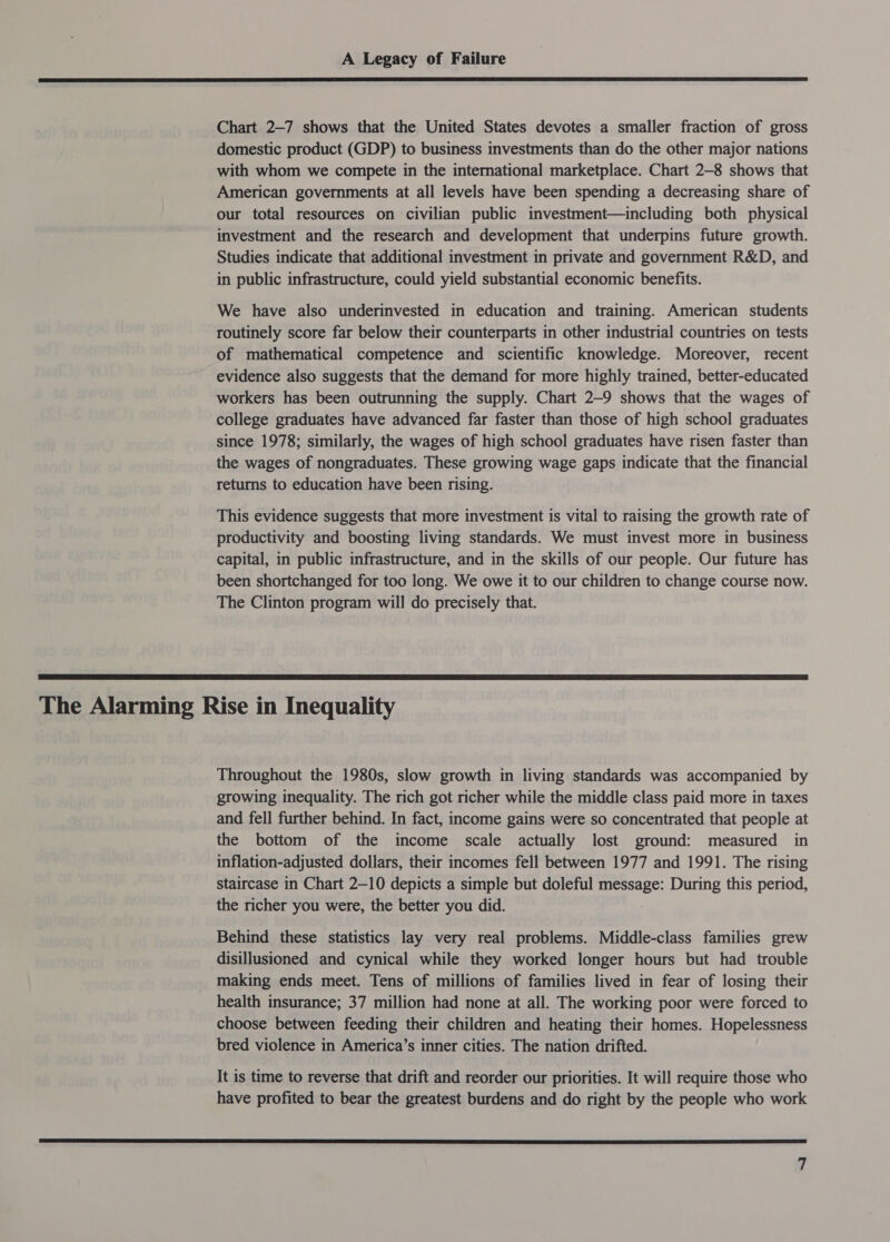  Chart 2—7 shows that the United States devotes a smaller fraction of gross domestic product (GDP) to business investments than do the other major nations with whom we compete in the international marketplace. Chart 2-8 shows that American governments at all levels have been spending a decreasing share of our total resources on civilian public investment—including both physical investment and the research and development that underpins future growth. Studies indicate that additional investment in private and government R&amp;D, and in public infrastructure, could yield substantial economic benefits. We have also underinvested in education and training. American students routinely score far below their counterparts in other industrial countries on tests of mathematical competence and scientific knowledge. Moreover, recent evidence also suggests that the demand for more highly trained, better-educated workers has been outrunning the supply. Chart 2-9 shows that the wages of college graduates have advanced far faster than those of high school graduates since 1978; similarly, the wages of high school graduates have risen faster than the wages of nongraduates. These growing wage gaps indicate that the financial returns to education have been rising. This evidence suggests that more investment is vital to raising the growth rate of productivity and boosting living standards. We must invest more in business capital, in public infrastructure, and in the skills of our people. Our future has been shortchanged for too long. We owe it to our children to change course now. The Clinton program will do precisely that.  The Alarming Rise in Inequality Throughout the 1980s, slow growth in living standards was accompanied by growing inequality. The rich got richer while the middle class paid more in taxes and fell further behind. In fact, income gains were so concentrated that people at the bottom of the income scale actually lost ground: measured in inflation-adjusted dollars, their incomes fell between 1977 and 1991. The rising staircase in Chart 2-10 depicts a simple but doleful message: During this period, the richer you were, the better you did. Behind these statistics lay very real problems. Middle-class families grew disillusioned and cynical while they worked longer hours but had trouble making ends meet. Tens of millions of families lived in fear of losing their health insurance; 37 million had none at all. The working poor were forced to choose between feeding their children and heating their homes. Hopelessness bred violence in America’s inner cities. The nation drifted. It is time to reverse that drift and reorder our priorities. It will require those who have profited to bear the greatest burdens and do right by the people who work 